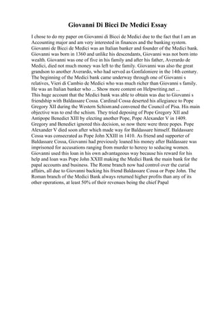 Giovanni Di Bicci De Medici Essay
I chose to do my paper on Giovanni di Bicci de Medici due to the fact that I am an
Accounting major and am very interested in finances and the banking system.
Giovanni de Bicci de Medici was an Italian banker and founder of the Medici bank.
Giovanni was born in 1360 and unlike his descendants, Giovanni was not born into
wealth. Giovanni was one of five in his family and after his father, Averardo de
Medici, died not much money was left to the family. Giovanni was also the great
grandson to another Averardo, who had served as Gonfaloniere in the 14th century.
The beginning of the Medici bank came underway through one of Giovanni s
relatives, Vieri di Cambio de Medici who was much richer than Giovanni s family.
He was an Italian banker who ... Show more content on Helpwriting.net ...
This huge account that the Medici bank was able to obtain was due to Giovanni s
friendship with Baldassare Cossa. Cardinal Cossa deserted his allegiance to Pope
Gregory XII during the Western Schismand convened the Council of Pisa. His main
objective was to end the schism. They tried deposing of Pope Gregory XII and
Antipope Benedict XIII by electing another Pope, Pope Alexander V in 1409.
Gregory and Benedict ignored this decision, so now there were three popes. Pope
Alexander V died soon after which made way for Baldassare himself. Baldassare
Cossa was consecrated as Pope John XXIII in 1410. As friend and supporter of
Baldassare Cossa, Giovanni had previously loaned his money after Baldassare was
imprisoned for accusations ranging from murder to heresy to seducing women.
Giovanni used this loan in his own advantageous way because his reward for his
help and loan was Pope John XXIII making the Medici Bank the main bank for the
papal accounts and business. The Rome branch now had control over the curial
affairs, all due to Giovanni backing his friend Baldassare Cossa or Pope John. The
Roman branch of the Medici Bank always returned higher profits than any of its
other operations, at least 50% of their revenues being the chief Papal
 