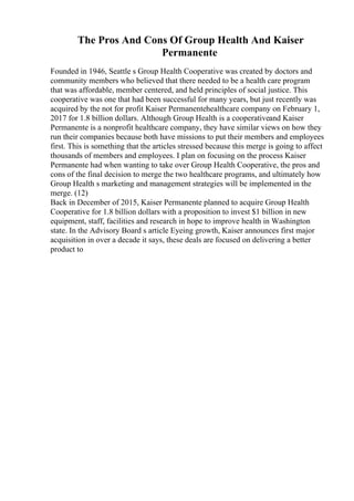 The Pros And Cons Of Group Health And Kaiser
Permanente
Founded in 1946, Seattle s Group Health Cooperative was created by doctors and
community members who believed that there needed to be a health care program
that was affordable, member centered, and held principles of social justice. This
cooperative was one that had been successful for many years, but just recently was
acquired by the not for profit Kaiser Permanentehealthcare company on February 1,
2017 for 1.8 billion dollars. Although Group Health is a cooperativeand Kaiser
Permanente is a nonprofit healthcare company, they have similar views on how they
run their companies because both have missions to put their members and employees
first. This is something that the articles stressed because this merge is going to affect
thousands of members and employees. I plan on focusing on the process Kaiser
Permanente had when wanting to take over Group Health Cooperative, the pros and
cons of the final decision to merge the two healthcare programs, and ultimately how
Group Health s marketing and management strategies will be implemented in the
merge. (12)
Back in December of 2015, Kaiser Permanente planned to acquire Group Health
Cooperative for 1.8 billion dollars with a proposition to invest $1 billion in new
equipment, staff, facilities and research in hope to improve health in Washington
state. In the Advisory Board s article Eyeing growth, Kaiser announces first major
acquisition in over a decade it says, these deals are focused on delivering a better
product to
 