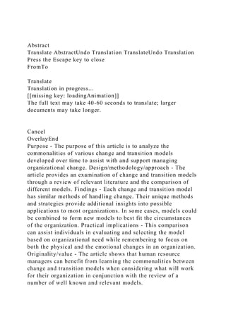 Abstract
Translate AbstractUndo Translation TranslateUndo Translation
Press the Escape key to close
FromTo
Translate
Translation in progress...
[[missing key: loadingAnimation]]
The full text may take 40-60 seconds to translate; larger
documents may take longer.
Cancel
OverlayEnd
Purpose - The purpose of this article is to analyze the
commonalities of various change and transition models
developed over time to assist with and support managing
organizational change. Design/methodology/approach - The
article provides an examination of change and transition models
through a review of relevant literature and the comparison of
different models. Findings - Each change and transition model
has similar methods of handling change. Their unique methods
and strategies provide additional insights into possible
applications to most organizations. In some cases, models could
be combined to form new models to best fit the circumstances
of the organization. Practical implications - This comparison
can assist individuals in evaluating and selecting the model
based on organizational need while remembering to focus on
both the physical and the emotional changes in an organization.
Originality/value - The article shows that human resource
managers can benefit from learning the commonalities between
change and transition models when considering what will work
for their organization in conjunction with the review of a
number of well known and relevant models.
 