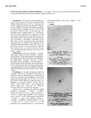 STUDY OF THE COMET 12P/PONS-BROOKS. A. Q. Vodniza1
, 1
Director of University of Narino Observatory
(Universidad de Narino, Pasto-Narino-Colombia, aquijanov@gmail.com)
Introduction: This comet was discovered by Jean-
Louis Pons on July 12/1812, and re-discovered by
William Robert Brooks in 1883. It’s believed that
Chinese astronomers could have observed it back in
the year 1300 [1]. This comet will reach its perihelion
on April 21/2024 at a distance of 0.781 AU [2]. It will
get closest to Earth on June 2 of the same year. The
cometary nucleus is approximately 17 +/- 6 kilometers
[3]. The comet is famous for its explosions: at least
seven major explosions have been observed since the
19th century and in 2023 they have been detected on
July 20, October 5, November 1, November 14 [4].
The comet is of the criovolcanic type and produces
explosions that are created by the degassing of the
carbon dioxide in the nucleus. Unlike most comets, the
gas and ice inside this comet accumulate so much that
this celestial object can explode violently, shooting
material called cryomagma through large cracks in the
nucleus’ shell [5].
Methodology: From the University of Narino
Observatory, located in Pasto-Colombia, I captured
several pictures, videos and astrometry & photometry
data during several days. The images were published
by Spaceweather. Examples of some of them:
November 08 [6], November 16 [7], November 17
[8], November 18 [9], November 30 [10], December
02 [11], December 05 [12]. The images of the comet
were captured with the following equipment: CGE Pro
1400 CELESTRON telescope and STL-1001E SBIG
camera.
Conclusions: I was able to study the comet from
November 08/2023 to December 07/2023, date on
which the comet was already quite low on the horizon
of my city. I observed great brightness of the comet
during the following dates: Nov.16, Nov.17, Nov.18,
and Dec.02. While during the following dates, the
brightness was greatly reduced: Nov.08, Nov.11,
Nov.28, Nov.30 and Dec.04. I also designed the
comet's light curve. Sometimes the brightness
increased 100 times, and other times much less.
With the data I calculated the following orbital
parameters: eccentricity = 0.95470 +/- 0.00062,
orbital period=71.68 years, orbital inclination =
74.1879 +/- 0.0008 deg, longitude of the ascending
node = 255.697 +/- 0.031 deg, argument of perihelion
= 199.015 +/- 0.038 deg, perihelion distance =
0.781660 +/- 0.000408 AU, aphelion distance = 33.730
+/- 0.495 A.U. H = 8.0, G = 0.15, U = 7.3. The
parameters were calculated based on 13 observations
(Nov.08-Dec.06/2023) with mean residual = 0.32
arcseconds.
Images:
1101.pdf
55th LPSC (2024)
 