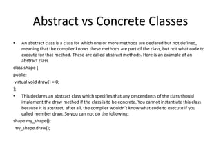 Abstract vs Concrete Classes
• An abstract class is a class for which one or more methods are declared but not defined,
meaning that the compiler knows these methods are part of the class, but not what code to
execute for that method. These are called abstract methods. Here is an example of an
abstract class.
class shape {
public:
virtual void draw() = 0;
};
• This declares an abstract class which specifies that any descendants of the class should
implement the draw method if the class is to be concrete. You cannot instantiate this class
because it is abstract, after all, the compiler wouldn't know what code to execute if you
called member draw. So you can not do the following:
shape my_shape();
my_shape.draw();
 