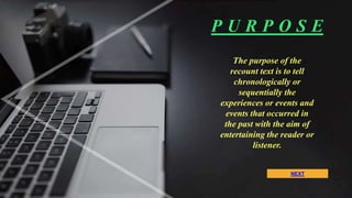 NEXT
The purpose of the
recount text is to tell
chronologically or
sequentially the
experiences or events and
events that occurred in
the past with the aim of
entertaining the reader or
listener.
P U R P O S E
 