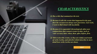NEXT
 Has a title that summarizes the text.
 Because it tells the events that happened in the past,
then the recount text always uses past tense. Last week,
I went to Bali island with my family.
 Because it is sequential (chronological) often uses
conjunctions that connect events in time, such as
<em> as next, later, when, then, after, before, first.
 Tells to describe events, so they are widely used made
of verbs (verbs), and adverbs (which describe in more
detail how verbs (verbs) are done).
CHARACTERISTICS
 