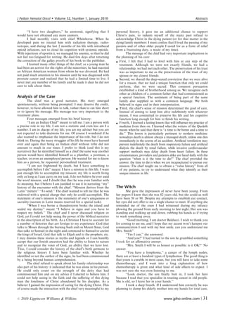 J Pediatr Hematol Oncol       Volume 32, Number 1, January 2010                                                                        Abstracts



       ‘‘I have two daughters,’’ he answered, signifying that I            personal history, it gave me an additional chance to support
would have not obtained any more answers.                                  Christ’s pain, to redeem myself of the many past refusal to
       I had monthly visits with chief Whitehorse. When he                 acknowledge Christ in the dying patient (or for that matter in the
developed pain we treated him with radiation therapy, radio-               dying family members: I must confess that I lived the passing of my
isotopes, and during the last 2 months of his life with intrathecal        parents and of other older people I cared for as a form of relief
opioid infusions, not to cloud his cognition with systemic opioids.        from a frustrating duty, a waste of my time).
                            ´
With injections of epoetin a, we managed his anemia, so that he did                 The message of the chief had very important implications in
not feel too fatigued for writing. He died few days after returning        the planning of his care:
the correction of the galley proofs of his book to the publisher.           First, I felt that I had to level with him at any step of the
       I learned many other things of the chief; as a young man he            treatment. Although we were not exactly friends, we had a
had been an activist for the rights of the minorities; he had married         relationship, we had met each other. The preservation of his trust
an African American woman from whom he was divorced. He had                   was as important to me as the preservation of the trust of my
not paid much attention to his mission until he was diagnosed with            spouse or my closest friends.
prostate cancer and realized that he had a limited time to live. I          Second, we shared the deep-seated conviction that we were alive
never met any member of his family and he made it clear he did not            for a reason, that we had a unique function that only we could
care to talk about them.                                                      perform, that we were sacred. This common persuasion
                                                                              established a kind of brotherhood among us. We recognize each
                                                                              other as children of a common father that had commissioned us
Analysis of the Case                                                          a special function. The sentiment of being part of the same
        The chief was a good narrator. His story emerged                      family also supplied us with a common language. We both
spontaneously, without being prompted. I may deserve the credit,              believed in signs and in their interpretation.
however, to have allowed him to talk, rather than to cut him short          Third, the chief’s sense of mission determined the goal of care.
or to ignore his message. His message was very important to the               Instead of aiming to keep him alive indeﬁnitely with whatever
treatment plans.                                                              means, I was committed to preserve his life and his cognitive
        Four messages emerged from his brief history:                         function long enough for him to ﬁnish his writing.
        ‘‘I am an Indian Chief’’ meant to tell me: I am a person with       Fourth, I learned a lasting lesson that will inﬂuence my practice of
a precise role in my life, I am not a statistic and even less am I a          medicine from then on. I learned what the writers of the Quoleth
number. I am in charge of my life, you are my adviser but you are             meant when he said that there is ‘‘a time to be borne and a time to
not expected to take decisions for me. Of course I wondered if he             die.’’ This lesson is particularly pertinent to modern medicine:
also wanted to emphasize the importance of his role, but I do not             nowadays death is almost always a managed death, unless one dies
think so. During the many struggles of his life he must have learned          immediately in the course of an accident. Artiﬁcial ventilation may
over and again that being an Indian chief without tribe did not               prevent indeﬁnitely the death from respiratory failure and artiﬁcial
amount to much in our times. I prefer to think (and this is my                dialysis the death by renal failure, while invasive cardiovascular
narrative) that he identiﬁed himself as a chief the same way another          support methods may delay death from heart failure. In these
person would have identiﬁed himself as a plumber, a postman, a                circumstances, providers and patients alike are faced daily with the
teacher, or even an unemployed person. He wanted for me to know               question ‘‘when is it the time to die?’’ The chief provided the
him as a person, he requested personalized treatment.                         answer: the time to die is when we are incapacitated to pursue our
        ‘‘I am not frightened by death, but I have something to               mission. The chief taught me to obtain a ‘‘value history’’ from all
accomplish before I die’’ meant: I have a mission in this life. I want        of my patients, to try to understand what they identify as their
just enough life to accomplish my mission; my life is worth living            unique mission in life.
only as long as I can carry on my task. I do not believe he ever used
the word mission, and I doubt that that he was even familiar with
its meaning, but I believe I am justiﬁed to use it in narrating ‘‘my’’
history of the encounter with the chief. ‘‘Mission derives from the        The Witch
Latin ‘‘mittere’’ ‘‘To send.’’ The chief wanted to tell me that he was            She gave the impression of never have been young. From
endowed with a special charge that only he could accomplish. The           her papers I knew that she was 82 years old, but she could as well
statement of one’s mission is the statement of one’s uniqueness or         have been 50 or 90. Despite my attempts to establish eye contact,
sacrality (sacrum in Latin means reserved for a special task).             her eyes did not oﬀer to me a single chance to meet. If anything she
        ‘‘When I was borne a thunderstorm broke the island and             reminded me of the oxen I had witnessed during my infancy
sealed my destiny’’ meant ‘‘I believe in signs and you have to             plowing the ground from early morning to late night. Her son was
respect my beliefs.’’ The chief and I never discussed religion or          standing and walking up and down, rubbing his hands as if trying
God, yet I could not help seeing the power of the biblical narrative       to wash something away.
in the description of his birth. As a Christian I have to account for             ‘‘Good morning, I am doctor Balducci. I wish to thank you
a number of histories that are foreign to my experience: God that          for coming to see me, and I hope that my accent won’t hamper our
talks to Moses through the burning bush and on Mount Sinai, God            communication I said with my best smile, can you understand me
that talks to Samuel in the night and command to Samuel to anoint          Mrs. Smith’’
the kings of Israel; God that talk to Elijah and to the prophets, etc.            ‘‘Yes I can,’’ she answered.
I may dismiss these stories as myths and legends or I can humbly                  ‘‘And you?’’ I had turned to the son he grumbled something
accept that our Jewish ancestors had the ability to listen to nature       I took for an aﬃrmative answer.
and to recognize the voice of God, an ability that we have lost.                  ‘‘Mrs. Smith I will be as honest as possible: is it OK?’’ No
Thus, I could consider the history of the chief’s birth germane to         answer.
the religious history I have been familiar with. Whether he                       ‘‘You have a lymphoma,’’ a cancer of the lymph nodes;
identiﬁed or not the author of the signs, he had been commissioned         there are at least a hundred types of lymphomas. The good thing is
by a being beyond human comprehension.                                     that yours is curable in most cases, but you will have to take some
        The chief refusal to speak about his family relationship was       chemotherapy, and I went into a long explanation of how
also part of his history: it indicated that he was alone in his pursuit.   chemotherapy is given and what kind of side eﬀects to expect. I
He could only count on the strength of the deity that had                  was not sure she was even listening to me.
commissioned him and on my advice if I elected to believe him. I                  ‘‘Look doctor, the son ﬁnally butt in, I took her here
could not help seeing in the faith and the suﬀering of this dying          because I read that you specialize in treating cancer in old people.
man the loneliness of Christ abandoned by his disciples. As a              She is old, so I leave her in your hands.’’
believer I gained the impression of caring for the dying Christ. This             I took a deep breath. If I understood him correctly he was
of course made the interaction with the chief very meaningful to my        planning to dump his elderly mother into my hands for total care,


r   2010 Lippincott Williams  Wilkins                                                                         www.jpho-online.com |          31
 