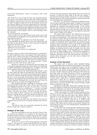 Abstracts                                                                 J Pediatr Hematol Oncol         Volume 32, Number 1, January 2010


not just the chemotherapy. I knew it was going to take a long             from me some basic statements about myself, with a lot of pain and
explanation:                                                              devotion, I could have been adrift in life like that woman. I
                                                                          perceived the mounting hostility toward her as a form of hostility
‘‘Mr. Smith! I am sorry if there has been some misunderstanding,          directed against me, my own personal history, and my parents who
but you see, I can certainly make sure that your mother receives the      had discouraged open communication.
most eﬀective and safest care, but I can’t put her in the hospital for            My history as a physician: I recognized the diﬃcult patient;
18 weeks. In reality I cannot put her in the hospital even for one        what has been named the hateful patient. I needed to force myself
day, because Medicare will not pay hospitalization for chemother-         to provide the best possible care under less than ideal conditions.
apy treatment. She needs to have residence where she is not alone.        Although her treatment had appeared aimless, as this woman
It is not safe for anybody but particularly for old folks to live alone   had not sense whatsoever of her personal value, leave alone her
when they receive chemotherapy. Indeed I’d recommend that you             personal mission, my duty was to try to cure her. I felt worse than
take her home; I will be happy to talk to a local oncologist about        lonely in pursuing this ethical task; I felt surrounded by adversarial
her treatment.’’                                                          forces ready to rejoice at my failure.
‘‘It can’t be done! He was positive.                                              The social worker narrative, that reﬂected the narrative of
‘‘Then, I’d like for you to talk with the social worker and to ﬁnd        the other professionals involved in the case and yet is narrated
out which kind of arrangements can be made locally. Could not she         according to my perception. ‘‘The woman was a lost case; she was
come and live with you.’’                                                 her own worst enemy; she had not been able to elicit the aﬀect of
‘‘No!’’ the request for an explanation was ﬁrmly discouraged.             her children; she had given origin to monsters; she was a witch.’’ In
In the meanwhile the patient did not react: she looked more and           a village of sub-Saharan Africa undoubtedly she would have ended
more like the oxen led by a farmer to plow the ground. It appeared        her days on a pyre, burned as a witch, in an attempt to exorcise the
she had no will of her own.                                               malignant spirits responsible for a drought or an epidemic. The
‘‘What do you want to do Mrs. Smith?’’                                    absence of a personal narrative did not prevent my coworkers from
‘‘Whatever it has to be done.’’                                           building an ongoing narrative made of images every day more
‘‘Do you want to be cared of your lymphoma?’’                             negative and more extreme. At the beginning she was considered
‘‘I guess.’’                                                              the victim of selﬁsh children; later a feeble person incapable to
She spent a night in a hotel and the following day was admitted to        make her will known; ultimately she was seen an emanation of
an adult living facility close to the hospital. The facility agreed to    malignant destructive forces, who had jinxed her own family, a
take her every 3 weeks to the clinic for chemotherapy. Seven days         sorcerer whose destruction was the only venue to liberate her
after the ﬁrst course of chemotherapy she required hospitalization        family from the sortilege.
for a neutropenic infection. Only 2 days later we could contact her
son that was annoyed of our call: ‘‘sir, she may even die’’ ‘‘well do
whatever you can, I will call you when I can.’’                           Analysis of the Narrative
        She did not volunteer any information about her family, but               The patient lack of narrative clearly identiﬁed lifelong
we learned by calling her home out of state that she was living with      emotional problems that were shared by the members of her family
an elderly husband and a handicapped son; a daughter, who could           whether they were angry at her, overwhelmed by pain or by her
not be reached, lived nearby and supervised her care.                     own problems, the children did not manifest any aﬀection toward
        After the infection the adult living facility refused to take     her; they were only anxious to damp her, and this narrative is not
her back unless she could be provided with a full time caregiver.         unusual at all. How often my geriatric colleagues in New York City
New rounds of call to the son that acted surprised and annoyed of         have been called on Friday afternoon to rescue an abandoned
the fact we could not provide the caregiver; eventually he agreed to      demented person that the family had ﬂown to La Guardia, from
pay for it. I saw her couple of more times; when we checked the           diﬀerent areas of the country! The patient’s own passivity revealed
condition of her lymphoma she had obtained a lesser response than         a person used to suﬀer life as a painful imposition from outside
we had expected. Eventually the son took her away from the                rather than to enjoy life as a personal adventure. To provide
facility and we do not know what happened with her.                       treatment for a life-threatening disease to a person who did not
        Her treatment had been a challenge for me because of the          seem to have a use for her own life is like trying to leverage a weight
mounting hostility toward this woman. Nurses and social worker            without a fulcrum for the lever.
were nagging me the day of her visit. ‘‘It is not safe.’’ ‘‘You may               Should I see another Mrs. Smith (and I certainly will), what
lose your license if she has a complication’’ ‘‘if you feel so strongly   would I do diﬀerent to render her treatment easier? The only think
about treating her why don’t you take her at home with you.’’             I would do diﬀerently is to prevent the mounting hostility toward
‘‘Look’’ was always my answer, ‘‘if I don’t treat her she will die;       her. I will meet face-to-face with my team and tell them:
you don’t refuse to throw a life-saver to a drowning person just                  ‘‘Folks, this is going to be a diﬃcult patient; despite our best
because you think she has a shitty life and does not have any social      eﬀorts we may not be able to gain her or her family’s allegiance;
support.’’ ‘‘Maybe she wishes indeed to die, hazarded the social          our eﬀort can be futile and even risky if her relatives decide to
worker; let’s ask her.’’ So we did:                                       discharge on us the guilt they may feel for wishing her death. Yet,
        ‘‘Mrs. Smith you realize that you will die if we stop your        there is no use to speculate why she is so negative and
treatment. Do you want for us to stop the treatment and to let you        uncooperative. We have means to help her and we are duty bound
die?’’                                                                    to use all these means. I will not tolerate any disparaging comments
        ‘‘No.’’                                                           related to Mrs. Smith and her family in my presence. Instead I do
        ‘‘She did not seem very convinced, murmured the Social            encourage all of you to try to see something good, something worth
Worker; maybe she is scared to admit it.’’                                saving, in Mrs. Smith.’’
                                                                                  An encounter with a patient like Mrs. Smith had also deeper
                                                                          inﬂuence on my way to look at medicine. I am wondering whether
Analysis of the Case                                                      the medicine we are generating at enormous economic and personal
        This case is presented to show how the lack of history does       cost has as main goal to nurture the dream of immortality of the
not prevent the formation of a narrative by the observers and             American middle class. Of course there have been dramatic medical
ultimately the lack of history is in itself a form of narrative. Indeed   advances that have been beneﬁcial to all people, such as pain
in this case there were at least 3 histories. My history as a person,     control, safety of surgery, and childbirth. But what good would
my history as a physician, and the history of the social worker (and      have done cytotoxic chemotherapy to a woman whose only goal in
maybe of the nurses).                                                     life appeared to subtract herself to the burden of living? I remember
        My history as a person: I felt a strange allegiance toward this   to have experienced this sensation the ﬁrst time when I decided to
woman. I was grown in a house where people were not able to               ventilate an old farmer with terminal pulmonary ﬁbrosis during my
communicate. Had it not been for my spouse that had extracted             ﬁrst year of American training, in a Veterans’ hospital. I could not


32 | www.jpho-online.com                                                                           r   2010 Lippincott Williams  Wilkins
 