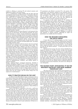 Abstracts                                                                 J Pediatr Hematol Oncol        Volume 32, Number 1, January 2010


comfort in oﬀering or receiving TT and cultural concerns and              TT practitioner and oﬀered to provide TT to the patient. The
implications related to the intervention.                                 patient had a very dramatic response to the treatments and was
TT is a complementary healing modality that has been used and             comfortable enough to engage with her family for several hours
researched by nurses for more than 20 years1–8 (and others). Since the    after a treatment. The patient and her family were very grateful
time of Nightingale and before, touch has been a hallmark of nursing      that TT oﬀered comfort. The nurse who had requested the
care. Touch can be a powerful way of oﬀering comfort to and               consultation and other nurses on the unit who observed the
connection with patients. TT is an intervention derived from the laying   beneﬁts of TT for the patient requested training in TT.
on of hands that was developed by Kreiger5 based on the conceptual                In response to the nurses’ request for TT training, Dr
framework of Martha Rogers.9 With TT, the hands help to transfer          Barron collaborated with coauthor and colleague at the hospital,
energy from a person serving as a healer to another person, to help or    Dr Amanda Bulette Coakley who is also a TT practitioner and
heal that individual.5,10 According to Krieger, ‘‘during TT the healer    had been conducting research on TT since she completed her
acts as a human support system, their own health energy ﬁeld              dissertation on TT. Together they developed an educational program
providing the scaﬀolding to guide the repatterning of the healee’s        for 9 of the oncology nurses on the unit. The nurses participated in a
weakened and disrupted energy ﬂow. Such support is oriented toward        2-day workshop for education in TT, the standard set for beginning
stimulating the healee’s own immunologic system, for it is the healee     TT educational programs (Nurse Healers—Professional Associates
who heals herself or himself.’’5                                          International). In the training, as in the practice of TT, there is
The Conceptual System of Unitary Humans9 is the framework that            sensitivity always in relation to recipients’ willingness to accept TT
guides the TT intervention. Her framework describes the nurse/            and sensitivity to cultural concerns.1 Mentoring by expert TT
patient experience as a unitary, mutual, simultaneous, and dynamic        practitioners was available after the workshop.
process, in continuous exchange with the environment. Within this
perspective, person (human ﬁeld) and environment (environmental
ﬁeld) are described as open exchanging systems. There are 4 critical               HOW THE RESEARCH DEVELOPED:
elements in Rogers11 conceptual system: energy ﬁelds, open                              THE FOCUS GROUP
systems, pattern, and pandimensionality. Energy provides a sense                 A year after the TT training program, 6 of the 9 nurses
of the dynamic nature of humans and ﬁeld implies unity. An energy         participated in a focus group where they reﬂected their experiences
ﬁeld typiﬁes dynamic unities.                                             oﬀering TT to patients.15 Some of the comments that were made by
Energy ﬁelds are coextensive with the universe and are in constant        the nurses who participated in the study include: ‘‘It is like giving
interaction and exchange with surrounding energy ﬁelds. The               them a special procedure. I am not sure they are always relaxed,
environmental energy ﬁeld is deﬁned as all that is external to a          but they like the special attention.’’ ‘‘It feels good when you can
given human ﬁeld. The human energy ﬁeld consists of the human             help someone.’’
body, mind, emotions, and intuition.12 When one person interacts                 During the focus group, the nurses clearly identiﬁed TT as
with another there is an interaction of ﬁelds as one becomes              helpful for patients in a number of ways, yet they also identiﬁed
interconnected with the other. The concept of an energy ﬁeld that is      several important obstacles to the oﬀering of TT to their patients.
part of the human interactive environment is as old as recorded           Notably, they described their inability to become centered, the ﬁrst
history.13 Within this context, when a nurse uses TT with a patient,      requirement for oﬀering TT, as a signiﬁcant hindrance. In addition
2 energy ﬁelds are interconnected in a mutual exchange. When this         to the inability to center, the nurses also described the busyness
exchange is intentional and purposeful, there is mutual beneﬁt or         of the unit, the needs of their other acutely ill patients, and a
eﬀect. Pattern is the distinguishing feature of each energy ﬁeld and      discomfort asking colleagues to cover their other patients while
consequently the source of its uniqueness.14 For Rogers all reality is    they oﬀered TT because of a perceived lack of legitimacy regarding
viewed as pandimensional, nonlinear, and without spatial or               the value of TT on the unit. Despite clearly recognized beneﬁts for
temporal attributes.                                                      the patients and the nurses themselves, the nurses were oﬀering TT
Krieger, applying Rogers conceptual framework, identiﬁed 4                very infrequently.
scientiﬁc assumptions integral to TT (1) human beings are open
energy ﬁelds and the transfer of energy can be a natural ﬂow guided
by intention; (2) anatomical symmetry guides the practitioner in          THE SECOND STUDY: INTEGRATING TT ON THE
assessing energy patterns; (3) lack of energy balance can lead to          INPATIENT ONCOLOGY AND BONE MARROW
illness and can be assessed in the energy ﬁelds that extend several                   TRANSPLANT UNIT
inches from the skin surface; and (4) human beings have the                       The focus group data were analyzed and presented to the
capacity for transformation.9                                             nursing leadership of the unit. The value of TT in oﬀering comfort
                                                                          and relief to their patients was appreciated. To facilitate the
                                                                          integration of TT into practice on the unit a new administrative
    HOW TT PRACTICE BEGAN ON THE UNIT                                     structure with committed time blocks to oﬀer TT was proposed. A
        In 2002, Dr Anne-Marie Barron began working part-time as          second study was designed to explore the experiences of nurses and
a psychiatric clinical nurse specialist on the inpatient oncology and     patients on the unit when nurses had time preserved for the
bone marrow transplant unit at Massachusetts General Hospital.            exclusive oﬀering of TT.2 The research design included designating
There are 3 aspects to her role. First, she oﬀers support to newly        4 hours a week for 12 weeks for the oﬀering of TT. Two staﬀ nurses
graduated nurses establishing their practices on the unit. The unit is    on the unit oﬀered the TT research intervention. These nurse
highly demanding and the need to develop both technical and               interventionists were also available during the designated research
interpersonal skills is extraordinary. Second, Dr Barron is available     time to discuss TT with staﬀ nurse colleagues.
to the nursing staﬀ for psychosocial consultation. Third, Dr Barron               The patients who received TT in the research protocol were
integrates nursing research on the unit.                                  interviewed the following day by 1 of the study coinvestigators not
        Early in Dr Barron’s experience on the unit, a staﬀ nurse         oﬀering TT. Most of the interviews were conducted by 2 staﬀ
consulted with her on a patient who was in considerable pain              nurses of the unit. The purpose of the interviews was to elicit the
because of metastatic disease to her bones. The patient herself was       patients’ experiences of receiving TT to more fully understand
a retired nurse. She was physically quite distressed but found that       the meaning and eﬀects of TT from the patients’ perspectives. The
the side eﬀects from narcotics dulled her cognitive capacity. She         interviews were audio-tape recorded and transcribed.
knew that she was terminally ill and that death was not far oﬀ. She               Sixteen women and 18 men became patient-participants in
had been refusing pain medication so that she could be fully present      the study and completed the research protocol. The patients ranged
with her family during their visits. Her family and her nurses were       in age from 22 to 77 years with an average age of 52 years. The
very concerned about her comfort. Her family was angry that the           patient-participants had various cancer diagnoses, including
nurses could not oﬀer pain control and the nurses were frustrated         leukemia, lymphoma, myelodysplastic syndrome, Hodgkin disease,
because of the patient’s refusal of pain medication. Dr Barron is a       multiple myeloma, osteosarcoma, biliary cancer, breast cancer,


34 | www.jpho-online.com                                                                          r   2010 Lippincott Williams  Wilkins
 