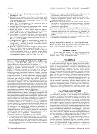Abstracts                                                                   J Pediatr Hematol Oncol        Volume 32, Number 1, January 2010



 7. Macrae J. Therapeutic Touch: A practical guide. New York:                Develop best practices and standards of care and assist in the
    Alfred Knopf; 1987.                                                       integration of these practices in the provider setting;
 8. Quinn JF. An investigation of the eﬀects of therapeutic touch            Educate health care professionals, students, and the public—
    done without physical contact on state anxiety of hospitalized            including governmental leaders—about the need for these
    cardiovascular. Dissertation Abstractss Int. 1982;46:1797–179B            services throughout the country;
    (UMI No. DA 82-82-788).                                                  Provide the nation with a model of care for children that takes
 9. Rogers ME. An Introduction to the Theoretical Basis of                    advantage of the resources of the entire community, including
    Nursing. Philadelphia: Davis; 1970.                                       research and teaching hospitals, universities, and community-
10. Mulloney SS, Wells-Federman C. Therapeutic touch: a healing               based service organizations;
    modality. J Cardiovasc Nurs. 1996;10:27–49.                              Become ﬁnancially self-sustaining within 3 years of inception;
11. Rogers ME. Science of unitary human beings. In: Malinski                 Advocate for the design and funding of a rationale system of
    VM, ed. Explorations on Martha Rogers’ Science of Unitary                 ﬁnancing end-of-life-care for children who are dependent on
    Human Beings. Norwalk, CT: Appleton-Crofts; 1986.                         private and public sector insurance such as Medicaid and/or
12. Nurse Healers Professional Associates International (n.d.).               SCHIP.
    Standards for Therapeutic Touch Practitioners. Available at:             The poster also incorporates the current demographic data to date
    http://www.therapeutic-touch.org/newsarticel.php?newsID=4.              of the population serviced by this program.
    Accessed January 30, 2008.
13. Hover-Kramer D. Toward an understanding of healing. In:
    Hover-Kraemr D, Mentgen J, Scandrett-Hibdon S, eds.
    Healing touch: A Resource for Health Professionals. Boston,             Current Palliative Care Practice in a University Hospital
    MA: Delmar Publishers; 1996.                                            Kamer Mutafoglu, MD. Department Pediatric Oncology, Dokuz
14. Sarter B. The Stream of Becoming: A Study of Martha Rogers’             Eylul University, Institute of Oncology, Izmir, Turkey.
    Theory. New York: National League of Nursing; 1988.
15. Coakley AB, Barron AM. A study of the experiences of nurses
    providing therapeutic touch in an oncology setting. Poster                                    INTRODUCTION
    session presented at the Scientiﬁc Sessions of the Eastern                     In this study, the palliative care (PC) practices that can
    Nursing Research Society, New York, New York. 2005.                     currently be provided to cancer patients in Dokuz Eylul University
                                                                            Hospital, Izmir/Turkey, are brieﬂy described.


                                                                                                    THE SETTING
District of Columbia Pediatric Palliative Care Collaboration
                                                                                   Our university hospital is located in a large urban setting, 1
Susan Rogers, MS, BSN, RN, CHPN. Executive Director, DC                     of the 4 tertiary centers in the third biggest city of the country,
Pediatric Palliative Care Collaboration, Washington, DC.                    serving cancer patients from all around the Aegean region, having
The Poster describes the development and infrastructure of the              almost 10 million populations. The focus of hospital care is on
District of Columbia Pediatric Palliative Care Collaboration                diagnosis, investigation, treatment, and cure. In this 939-bed
(DCPPCC), a formal partnership of 2 hospitals in the District of            university hospital, there is a separate oncology hospital with 52
Columbia—Children’s National Medical Center and The HSC                     beds (25 hematology, 12 oncology, 8 pediatric oncology beds, and
Pediatric Center and one hospice, Community Hospices—that have              7 for BMT patients). The total number of available beds is far from
committed to combining resources, space, and talent to develop a            ﬁlling the need even for patients undergoing curative treatment.
system-wide program to provide and evaluate inpatient consulta-             Whenever available, a very limited number of beds from the
tion for pain and symptom management in critically ill children;            internal medicine services are being used for oncology patients. The
counseling and support to families with children facing life-               number of new cancer patients per year is 1600, 350, 55, and 1300
threatening illnesses; a full range of home hospice care for children       for the oncology, hematology, pediatric hemato/oncology, and
(with eventual inpatient care); and follow-up bereavement and               radiation oncology departments, respectively. All oncology depart-
counseling services for parents and siblings of the deceased child.         ments are understaﬀed in terms of nurses and junior physicians.
The poster reviews the political and economic challenges posed by           Almost all of the oncology specialists are faculty members with
the development of a regional pediatric palliative care program and         additional teaching responsibilities and some administrative duties.
the barriers to collaboration, the referral process, education plan,
and the outcomes measures, based on best practice.
The poster includes the vision of the DCPPCC to be a regionally                           PALLIATIVE CARE SERVICES
based, nationally recognized pediatric palliative care collaboration that           Currently, the center does not have a PC program. Palliative
promotes excellence in care for children with life-limiting illnesses and   care services are provided by the oncology teams consisting of
their families through robust clinical communication, outcomes-based        physicians (oncologists/hematologists/radiation oncologists) and
research, education and advocacy, standardization of care across            nurses. These physicians and nurses are not specialized in PC. One
settings, access to care across settings, and health care navigation.       medical oncologist has experience on PC but she is swamped with
The poster describes the mission of the DCPPCC to create an                 work in medical oncology, so is not practicing PC exclusively. The
environment supportive of a health care delivery system that                center cannot routinely incorporate expert care in the evaluation
provides optimal care to children with life-threatening illnesses and       and relief of psychologic symptoms and social problems. There are
their families in the District of Columbia metropolitan area across         no mental health care workers and social workers working as part
the spectrum of care settings from inpatient to home-based. In              of the oncology teams. The psychiatry department is not able to
support of this mission, the DCPPCC is committed to professional            provide programmatic support for cancer patients. Consultation
and public education, advocacy for this population, and research            from the psychiatry department can be provided for inpatients but
that will develop (identify) standards and best practices for state of      this is not a dedicated approach. A consultation-liaison psychiatry
the art palliative care for children in a consultative role.                service was initiated to tackle this problem. But shortage of staﬀ
The speciﬁc objectives of the program are also included                     and lack of administrative support had impeded the progress.
 Promote comprehensive palliative and hospice care for children,                   Inpatient PC facilities: The center incorporates routine PC
   and their families, in the District of Columbia metropolitan area        management for all physical symptoms such as pain, nausea/
   who are facing life-threatening illnesses; access to these services      vomiting, mucositis, constipation/diarrhea, nutritional problems,
   wherever they most meet the needs of these children and their            etc. when the patient is hospitalized. However, these interventions
   families, including hospitals, ambulatory clinics, respite facilities,   are not part of a coordinated service. Standardized documentation
   and in their homes;                                                      systems for inpatient symptom stabilization are not routinely used.


36 | www.jpho-online.com                                                                            r   2010 Lippincott Williams  Wilkins
 