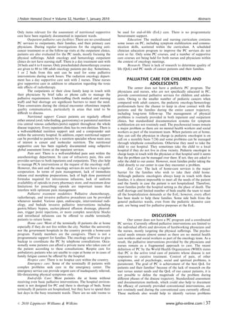 J Pediatr Hematol Oncol       Volume 32, Number 1, January 2010                                                                           Abstracts



Only items relevant for the assessment of nutritional supportive             be used for end-of-life (EoL) care. There is no programmatic
care have been regularly documented in inpatient wards.                      bereavement support.
        Outpatient palliative care facilities: There are no coordinated              Education: The medical and nursing curriculum contains
PC services to outpatients, their families, and their primary care           some issues on PC, including symptom stabilization and commu-
physicians. During regular investigations for the ongoing anti-              nication skills, scattered within the curriculum. A scheduled
cancer treatment or at the follow-up visits at the outpatient clinics,       clinician education program to improve the PC services do not
patients are also evaluated for the PC needs, mostly focusing the            exist so far. Only some PC courses, and a number of supportive
physical suﬀerings. Adult oncology and hematology outpatient                 care courses are being held for both nurses and physicians within
clinics do not have nursing staﬀ. There is a day treatment unit with         the context of oncology meetings.
24 beds and 6 to 8 nurses. Only prescheduled chemotherapy courses                    Research: There is lack of research to determine quality of
are given to 80 to 100 adult oncology patients per day. Sometimes,           life (QoL) and PC needs of cancer patients and their families.
1 or 2 beds from this unit can be used for some palliative
interventions during work hours. The radiation oncology depart-
ment has a day supportive care unit with 2 nurses. These nurses                     PALLIATIVE CARE FOR CHILDREN AND
give supportive care in addition to education regarding the toxic                              ADOLESCENTS
side eﬀects of radiotherapy.                                                         The center does not have a pediatric PC program. The
        The outpatients or their close family keep in touch with             physicians and nurses, who are not speciﬁcally educated in PC,
their physicians by brief talks or phone calls to manage the                 provide conventional palliative services for children and adoles-
palliative requirements. Understaﬃng (both medical and nursing               cents. Owing to the smaller number of pediatric cancers when
staﬀ) and bed shortage are signiﬁcant barriers to meet the need.             compared with adult cancers, the pediatric oncology/hematology
Time constraints during the clinical encounter oftentimes impede             professionals have the chance to keep in close contact with the
quality communication, particularly in areas that tend to be                 patients and the families during the entire cancer trajectory,
diﬃcult to discuss.                                                          including long-term follow-up. The management of physical
        Nutritional support: Cancer patients are regularly oﬀered            problems is routinely provided in both inpatient and outpatient
either enteral (oral, tube-feeding, gastrostomy) or parenteral nutrition     clinics, but standardized documentation systems for symptom
(via central venous cathethers/ports) support throughout the whole           stabilization are not routinely used. The psychosocial issues remain
disease trajectory. Every inpatient clinic has its own dietitian. There is   a major problem as there are no mental health workers and social
a well-established nutrition support unit and a compounder unit              workers as part of the treatment team. When patients are at home,
within the university hospital. In addition, expert nutritional support      they can call the physician in charge (a pediatric oncologist is on
can be provided to patients by a nutrition specialist whose main area        call on a monthly basis 7/24) and some problems can be managed
of interest is cancer and molecular nutrition. The nutritional               through telephone consultations. Otherwise they need to take the
supportive care has been regularly documented using subjective               child to our hospital. They sometimes take the child to a local
global assessment forms at the inpatient services.                           hospital if they do not live in close vicinity. Pediatric oncologist in
        Pain unit: There is a well-established pain unit within the          charge keeps in touch with the physician at that hospital until it seems
anesthesiology department. In case of refractory pain, this unit             that the problem can be managed over there. If not, they are asked to
provides services to both inpatients and outpatients. They also help         refer the child to our center. However, most families prefer taking the
to manage PCA interventions at the request of the oncology staﬀ.             child directly to our center in case they encounter a problem.
However, this unit and the oncology services do not have a regular                   EoL Care: The lack of home-care services is the major
cooperation. In terms of pain management, lack of immediate                  barrier for the families who wish to take their child home.
release oral morphine preparations, lack of high dose parenteral             Although pediatric oncologists always keep in touch with these
formulas required for intravenous infusions, lack of uniform                 families, it is almost impossible to meet all the needs of the patient
availability of opioids in every pharmacy store, and maximum dose            and the family in case the patient is not hospitalized. Therefore,
limitations for prescribing opioids are important issues that                most families prefer the hospital setting as the place of death. The
interfere with optimum pain management.                                      staﬀ shortage and limited number of beds enable the team to meet
        Palliative treatment modalities: Palliative chemotherapy,            all the hospitalization demands at the EoL; however, every eﬀort
radiotherapy, and invasive palliative procedures can be provided             has been made to help these families. Some side beds from the
whenever needed. Various open, endoscopic, interventional radi-              general pediatrics wards, even from the pediatric intensive care
ology, and bedside invasive palliative interventions including               unit, are being used for palliative purposes at the EoL.
gastric/biliary bypass, ascites/pleural eﬀusion drainage, pleurod-
eses, trigger point injections, or more complex neurolytic blocks
and intrathecal infusions can be oﬀered to enable terminally                                           DISCUSSION
patients to return home.                                                             Our center does not have a PC program and a coordinated
        Home care: Most of the terminally ill patients die at home           PC service. Currently oﬀered palliative interventions are limited to
especially if they do not live within the city. Neither the university       the individual eﬀorts and devotion of hardworking physicians and
nor the government hospitals in the country provide a home-care              the nurses, mostly targeting the physical suﬀerings. The psycho-
program. Family members are the caregivers. There is not a                   social needs remain almost unmet as there are no mental health
programmatic support for families. The oncology staﬀ tries to give           care workers and social workers as part of the oncology team. As a
backup to coordinate the PC by telephone consultations. Occa-                result, the palliative interventions provided by the physicians and
sionally some patients can aﬀord a private nurse who takes care of           nurses remain as a fragmented approach to care. The recent
the patient according to these consultations. Respite care for               deﬁnition of PC by the World Health Organization (WHO) states
ambulatory patients who are unable to cope at home or in cases of            that PC is the active total care of patients whose disease is not
family fatigue cannot be oﬀered by the hospital.                             responsive to curative treatment. Control of pain, of other
        Hospice care: There is no hospice care within the country.           symptoms, and of psychologic, social and spiritual problems, is
        Emergency care: Some of the terminally ill patients with             paramount. The goal of PC is achievement of the best QoL for
complex problems seek care in the emergency center. The                      patients and their families1 because of the lack of research on the
emergency service can provide urgent care of inadequately relieved,          met versus unmet needs and the QoL of our cancer patients, it is
life-threatening physical symptoms only.                                     not possible to deﬁne the magnitude of the problem during
        End-of-life Care: Most patients die at home without                  diﬀerent phases of the disease trajectory. Standardized assessment
receiving even basic palliative interventions. The hospital environ-         and documentation methods, which could also help to document
ment is not designed for PC and there is shortage of beds. Some              the eﬃcacy of currently provided conventional interventions, are
terminally ill patients are hospitalized, but they have to spend their       not routinely used during the conventional care currently oﬀered.
last days in the busy treatment wards. There are no side rooms to            These methods also would help to identify various problems


r   2010 Lippincott Williams  Wilkins                                                                            www.jpho-online.com |          37
 