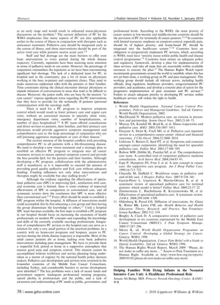 Abstracts                                                                 J Pediatr Hematol Oncol         Volume 32, Number 1, January 2010


at an early stage and would result in enhanced nurse-physician            professional levels. According to the WHO, the main priority of
discussions on the problem.2 The current deﬁnition of PC by the           cancer centers in low-income and middle-income countries should be
WHO emphasizes that many aspects of PC are also applicable                the provision of PC for terminally ill cancer patients.13,14 In countries
earlier in the course of illness in conjunction with therapies such as    with limited resources, emphasis on symptom control, especially pain,
anticancer treatment. Palliative care should be integrated early in       should be of highest priority, and home-based PC should be
the course of illness, and these interventions should be part of the      integrated into the health-care system.13,14 Countries have an
active total care while patients receive acute care.3,4                   obligation to progressively implement PC services, which, according
        Staﬀ and bed shortage are the main barriers to oﬀer even          to WHO, must have ‘‘priority status within public health and disease
basic interventions to every patient during the whole disease             control programmes.’’1 Countries must ensure an adequate policy
trajectory. Currently, inpatients have been receiving more attention      and regulatory framework, develop a plan for implementation of
in terms of palliative needs in our center. However, the percentage of    these services, and take all steps that are reasonable within available
outpatients outnumbers the inpatients as we have been encountering        resources to execute the plan.15 The Human Rights Watch report
signiﬁcant bed shortage. The lack of a dedicated team for PC, in          recommends governments around the world to establish, where this has
hospital and in the community, put a lot of strain on physicians          not yet been done, a working group on PC and pain management. This
working at the busy in-patient and outpatient clinics. They need to       working group should include all relevant actors, including health
make numerous unplanned talks with the patients or their families.        oﬃcials, drug regulators, healthcare providers, nongovernmental PC
Time constraints during the clinical encounter distract physicians or     providers, and academics, and develop a concrete plan of action for the
impede initiation of conversations in areas that tend to be diﬃcult to    progressive implementation of pain treatment and PC services.15
discuss. Moreover, the junior staﬀs, who are busy by the mission ‘‘to     Failure to attach adequate priority to developing PC services within
cure cancer’’ express signiﬁcant stress regarding the PC interventions    healthcare services will violate the right to health.
that they have to provide for the terminally ill patients (personal       References:
communication with the oncology staﬀ).                                     1. World Health Organization. National Cancer Control Pro-
        There is need for a PC program to improve symptom                     grammes: Policies and Managerial Guidelines. 2nd ed. Geneva:
control which would result in fewer primary care and urgent care              World Health Organization; 2002.
visits, without an associated increase in specialty clinic visits,         2. MacDonald N. Modern palliative care: an exercise in preven-
emergency department visits, number of hospitalizations, or                   tion and partnership. Semin Oncol Nurs. 2005;21:69–73.
number of days hospitalized.5,6 A PC team oﬀered consultations             3. Murray SA, Kendall M, Boyd K, et al. Illness trajectories and
and direct services to patients, their families, and their primary care       palliative care. BMJ. 2005;330:1007–1011.
physicians would provide aggressive symptom management and                 4. Elsayem A, Swint K, Fisch MJ, et al. Palliative care inpatient
comprehensive care to the large percentage of outpatients who are             service in a comprehensive cancer center: clinical and ﬁnancial
still pursuing aggressive management or cure of their disease.7               outcomes. J Clin Oncol. 2004;22:2008–2014.
        The current mission of the hospital conﬂicts with providing        5. Lidstone V, Butters E, Seed PT, et al. Symptoms and concerns
comprehensive PC to all patients with a life-threatening disease.             amongst cancer outpatients: identifying the need for specialist
We need to develop a new vision statement and a strategic plan to             palliative care. Palliat Med. 2003;17:588–595.
establish an eﬀective PC program to integrate into all cancer              6. Rabow MW, Dibble SL, Pantilat SZ, et al. The comprehensive
treatment services to ensure optimal symptom control and provide              care team. A controlled trial of outpatient palliative medicine
the best possible QoL for the patients and their families. Although           consultation. Arch Intern Med. 2004;164:83–91.
developing a PC program, collaboration with the administrative             7. Espe P, Hampton JN, Finn J, et al. A new concept in cancer
staﬀ is mandatory as it is impossible to succeed the mission of               care: the supportive care program. Am J Hosp Palliat Care.
providing good quality palliative and EoL care without adequate               1999;16:713–722.
funding. Funding inﬂuences not only what interventions and                 8. Chiarella M, Duﬃeld C. Workforce issues in palliative and
therapies might be available but also staﬃng levels.8                         end-of-life care. J Hospice Palliat Nurs. 2007;9:334–341.
        Although the evidence regarding the eﬀectiveness of specia-                      ´                   ´
                                                                           9. Garcı´ a-Perez L, Linertova R, Martı´ n-Olivera R, et al. A
lized palliative care (SPC) in improving QoL, satisfaction with care,         systematic review of specialised palliative care for terminal
and economic cost is limited, there is some evidence of improved              patients: which model is better? Palliat Med. 2009;23:17–22.
eﬀectiveness of SPC in comparison to conventional care, and all           10. Zimmermann C, Riechelmann R, Krzyzanowska M, et al.
systematic reviews drew the conclusion that SPC is more eﬀective              Eﬀectiveness of specialized palliative care. A systematic review.
than conventional care.9,10 Every eﬀort should be made to establish a         JAMA. 2008;299:1698–1709.
SPC program within the hospital. A diﬀusion of innovations model          11. Oldenburg B, Parcel GS. Diﬀusion of innovations. In: Glanz
could accomplish this by ﬁrst educating a core group and then having          K, Rimer BK, Lewis FM, eds. Health Behavior and Health
the group disseminate the knowledge to others.11 Until a hospital             Education: Theory, Research, and Practice. San Francisco:
SPC team becomes available, the ﬁrst steps to establish a PC program          Jossey-SanBass; 2002:312–334.
in our hospital should focus on increasing the awareness of health        12. Bingley A, Clark D. A comparative review of palliative care
professionals on modern PC concepts and expanding the knowledge               development in six countries represented by the Middle East
and skills of the currently available oncology professionals. Integra-        Cancer Consortium (MECC). J Pain Symptom Manage.
tion of comprehensive PC services to the hospital care can serve as a         2009;37:287–296.
solution for only a very small portion of the unsolved problems. In a     13. Sikora K, ed. World Health Organization Programme on
country with no home-care programs and hospices, access to PC                 Cancer Control: Developing a Global Strategy for Cancer.
services during the whole disease trajectory is impossible. Most of the       Geneva: WHO; 1998.
adult cancer patients die at home, lacking even basic palliative          14. World Health Organization. Cancer Pain Relief with a Guide to
interventions including pain management. We have to provide them              Opioid Availability. 2nd ed. Geneva: WHO; 1996.
a respectful EoL period at home in a supportive atmosphere that           15. The Human Rights Watch Report, March 2009: ‘‘Please, do
ensures good pain and symptom control. This mission cannot be                 not make us suﬀer any morey’’ Access to Pain Treatment as a
accomplished without workforce and service planning being under-              Human Right. Available at: http://www.hrw.org/en/reports/
taken as a matter of urgency by the national health policy decision           2009/03/02/please-do-not-make-us-suﬀer-any-more.
makers. Palliative care development and services were reviewed in the
6-member countries of the Middle East Cancer Consortium,
including Turkey, and considerable barriers to service development
were identiﬁed.12 The key problems were a lack of secure funds and        Helping Families With Dying Infants in the Neonatal
government support, inadequate professional training programs,            Intensive Care Unit: A Healthcare Professional Role
opioid phobia in professionals and the public, and a lack of              Amani Ali Babgi, MD. Princess Noorah Oncology Center, KAMC-
awareness and understanding of PC needs at public, government, and        WR.


38 | www.jpho-online.com                                                                           r   2010 Lippincott Williams  Wilkins
 