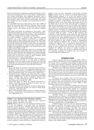 J Pediatr Hematol Oncol      Volume 32, Number 1, January 2010                                                                          Abstracts



With recent advances in technology, medicine has played a role in         patient or day care units. According to the ministry of health
saving and prolonging the lives of many infants, including those          (MOH) statistics there are 75 beds in oncology departments in
with extreme prematurity and congenital anomalies, who in                 MOH hospitals; represent 2.7% of the total number of beds
previous decades would have died much sooner after birth. With            available, and 60 beds in daily care departments with an occupancy
these advances, these infants often live much longer and require          rate at 231.8%. There is no hospice or bereavement follow-up care
more complex care due to changes in the requirements of care for          available for patients or their families. Despite the fact that the
these infants.                                                            Palestinian culture is one of the cultures that respect and care for
It is remarkable that many of these infants survive their childhood       the elderly, but at the end of life, when the load of symptoms is
and go on to live long and fruitful lives. However, there are some        high, most of the patients are care for at hospitals, and usually die
infants for whom the future is less favorable and who require             there, because the families are not able to care for their patients,
extensive care as their quality of life and physical condition            and as there is no system for home care available for the Palestinian
worsen.1                                                                  patients, and if it is available it is available in limited places and on
These infants and babies are considered as ‘‘born dying,’’ which          private bases that are expensive and not aﬀordable to the majority
brings birth and death into close proximity.2 This picture presents a     of patients (GPD per capita = $1100 as 2007 estimates). We
struggle for both the families of these infants, and, the healthcare      conducted a needs assessment survey within the only 4 facilities
professionals dealing with these infants on daily basis.                  that provide care for the oncology patients in the West Bank and
The unique problems of neonates with unresolved terminal                  were ﬁlled by the direct healthcare providers. The results were
conditions may cause healthcare professionals to struggle in              expressing the fact that there is no palliative care service available
properly caring for these children, they must wrestle with ethical        for cancer patients or their families, absence of organizations
and legal decision making regarding their patients’ care. They must       strategic planning for palliative care, no presence of educational
deal with all of these issues without, in many cases, the educational     resources for palliative care, no presence of communication or
background and guidance to respond as they would wish. They               consultation to the clergy man, absence of bereavement support
struggle with responding adequately to the emotional devastation          group, no active follow-up for the patient and the family, no
to parents and siblings, as well.1,3,4                                    standards for palliative care service or training programs in
Families of these infants might have more time to anticipate their        palliative care, no home care service for palliative care, absence
child’s death and make known their wishes and desires about end-          of community awareness for palliative care, and absence of
of-life care. What little time these families have to spend with their    national standard for palliative care.
newborn babies is precious; if it is missed, it is gone forever. When
families have not had time to plan for these moments, health
professionals must be ready to guide them.2,5
In such situations, as a healthcare professional, what can we do to                               INTRODUCTION
help these families and help us as well, being a healthcare                        Statistics revealed 8106 new cancer cases (2000 to 2005) in
professional to ease the situation, make decisions, and cope with         the west bank (with 948 cancer cases in Bethlehem district), with
it. Hopefully, this lecture will provide some enlightment and tools       3471 deaths. This is an indicator of the problem of high mortality
to the healthcare professionals to deal with these situations.            rate among cancer patients in Palestine, which means that most of
References:                                                               the cancer patients are diagnosed at the end stage of the disease.
1. Rogers SK, Babgi A, Gomez CF. Educational Interventions in                      Moreover, most of the cancer patients are diagnosed at the
    End-of-Life Care: Part I: An Educational Intervention Re-             end stage of the disease (5550 cases) representing 68% of the total
    sponding to the Moral Distress of NICU Nurses Provided by an          cases, which means that they are terminally ill and at their end of
    Ethics Consultation Team. Adv Neonatal Care. 2008;8:56–65.            life, the thing that means that those patients are not early detected
2. Stokowski, Laura A. Palliative care and neonatal loss: everyday        and no more in need for curative care that is no more applicable for
    miracles. Highlights of the National Association of Neonatal          them, but indeed in need for palliative care to live comfortably and
    Nurses (NANN) 20th Annual Conference. Release date:                   free of pain.
    January 18, 2005. Retrieved on July 20, 2007: http://www.                      In contrast, as an example, there are 1113 breast cancer
    medscape.com/viewprogram/3661; 2004.                                  cases representing 27% of female cases and 14% of total cases (the
3. Truog RD, Meyer E, Burns JP. Toward interventions to                   most common cancer between females), and this indicates the need
    improve end-of-life care in the pediatric intensive care unit.        for education and early detection for cancer (2000 to 2005,
    Crit Care Med. 2006;34:S373–S379.                                     Palestinian National Cancer Registry).
4. Yam BM, Rossiter JCA, Cheung K. Caring for dying infants:                       Our idea is new in cancer ﬁeld in WB because all the time
    experiences of neonatal intensive care nurses in Hong Kong.           the trend of care was to cure cancer patients rather than to educate
    J Clin Nurs. 2001;10:651–659.                                         and palliate, thus the dream about creation of a specialized
5. Moro T, Kavanaugh K, Okuno-Jones S, et al. Neonatal end-of-            organization in Palestine that should handle the issue of education
    life care: a review of the research literature. J Perinat Neonatal    on early detection and palliative care, and the desperate for being a
    Nurs. 2006;20:262–273.                                                part of the Palestinian healthcare system increased in its intensity.
                                                                                   Al-Sadeel Society is a non-governmental organization,
                                                                          registered under law Number 1 of Charitable Societies and Non-
                                                                          governmental Associations, 2000, by the Ministry of Interior of the
Palliative Care Situation in the Palestinian Authority                    Palestinian National Authority (PNA) under License Number (BL-
Amal D. Khleif, RN, BSN, ON. Al-Sadeel Society, Palestinian               3262-M). It was registered oﬃcially in May 2008 while currently its
National Authority, Bethlehem, West Bank.                                 activities are based mainly in the Bethlehem area.
Abstract: Palliative care is a very new concept in Palestine. In fact,             Al-Sadeel Society is the ﬁrst and only registered Palliative
it is still not applicable or provided within the Palestinian             Care Society in the PNA. The society’s vision is that life is a gift
healthcare system. However, Al-Sadeel Society had organized a             from God, and therefore, it should be kept pain free as much as
1-day workshop in Bethlehem on November 2008 for the health               possible, using updated knowledge and skills. The Society’s
professionals from the governmental and nongovernmental sectors           activities are aimed to be free and aﬀordable to patients who need
to initiate and introduce the idea of palliative care for the ﬁrst time   them, and not only to those who are able to pay for them.
in Palestine. The general population of Palestine is approximately                 The mission of Al-Sadeel Society is to alleviate the pain and
2.4 millions (2007), with a life expectancy of 74.3 years of age, the     suﬀering of terminally ill cancer patients by providing professional
death rate is 3.7 per 1000 population, having 8910 deaths a year.         nursing and palliative care along with care to the families by means
Deaths due to cancer were 2305 in 5 years (1999 to 2003), whereas         of medical, social, emotional, and psychologic approaches. In this
5542 new cases were newly diagnosed in the same period. Health            way we wish to provide comfort till the very end and to preserve the
services available for cancer patients are hospital units either in-      dignity of the suﬀering patient.


r   2010 Lippincott Williams  Wilkins                                                                         www.jpho-online.com |           39
 