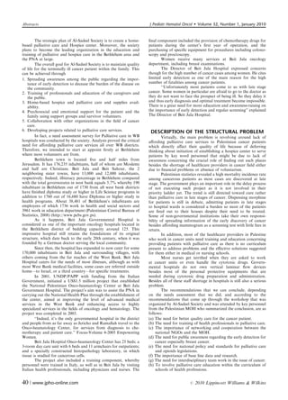 Abstracts                                                                J Pediatr Hematol Oncol         Volume 32, Number 1, January 2010


         The strategic plan of Al-Sadeel Society is to create a home-    ﬁnal component included the provision of chemotherapy drugs for
based palliative care and Hospice center. Moreover, the society          patients during the center’s ﬁrst year of operation, and the
plans to become the leading organization in the education and            purchasing of speciﬁc equipment for procedures including colono-
training of palliative and hospice care in the Bethlehem area and        scopy and proctoscopy.
the PNA at large.                                                               Women receive many services at Beit Jala oncology
         The overall goal for Al-Sadeel Society is to maintain quality   department, including breast examinations.
of life for the terminally ill cancer patient within the family. This           The Director of Beit Jala Hospital expressed concerns
can be achieved through                                                  though for the high number of cancer cases among women. He cites
1. Spreading awareness among the public regarding the impor-             limited early detection as one of the main reason for the high
    tance of early detection to decease the burden of the disease on     number of fatalities among cancer patients.
    the community.                                                              ‘‘Unfortunately most patients come to us with late stage
2. Training of professionals and education of the caregivers and         cancer. Some women in particular are afraid to go to the doctor as
    the public.                                                          they do not want to face the prospect of being ill. So they delay it
3. Home-based hospice and palliative care and supplies avail-            and thus early diagnosis and optimal treatment become impossible.
    ability.                                                             There is a great need for more education and awareness-raising on
4. Psychosocial and emotional support for the patient and the            the importance of early detection and regular screening’’ explained
    family using support groups and survivor volunteers.                 The Director of Beit Jala Hospital.
5. Collaboration with other organizations in the ﬁeld of cancer
    care.
6. Developing projects related to palliative care services.               DESCRIPTION OF THE STRUCTURAL PROBLEM
         In fact, a need assessment survey for Palliative care in WB             Virtually, the main problem is revolving around lack of
hospitals was conducted by the society. Analysis proved the critical     aﬀording palliative care services to Palestinian cancer patients
need for aﬀording palliative care services all over WB districts.        which directly aﬀect their quality of life because of deferring
Therefore, we intended to start at appoint ﬁrstly at Bethlehem           thinking about initiation of establishing a hospice center to serve
where most volunteers are from.                                          patients by key word personnel that might be due to lack of
         Bethlehem town is located ﬁve and half miles from               awareness concerning the crucial role of ﬁnding out such places
Jerusalem. It has 176,235 inhabitants, half of whom are Moslems          besides the shortage of healthcare providers in cancer ﬁeld either
and half are Christians. Beit Jala and Beit Sahour, the 2                due to ﬁnancial problems or absence of voluntarism.
neighboring sister towns, have 13,000 and 12,000 inhabitants,                    Palestinian statistics revealed a high mortality incidence rate
respectively. Indeed, illiteracy percentage in Bethlehem compared        among cancerous patients as most cases are discovered at late
with the total governorates in west bank equals 5.7% whereby 190         stage. The government plays an important role in the delay process
inhabitant in Bethlehem out of 1730 from all west bank districts         of not executing such project as it is not involved in their
have ﬁnished diploma study or higher in Life Science programs in         priority ladder yet. The trend is still directed toward cure rather
addition to 1760 out of 16,680 have Diploma or higher study in           than palliative care in late stages of cancer. Dispensing morphine
health programs. About 38,481 of Bethlehem’s inhabitants are             for patients is still in debate, admitting patients in late stages
employees of which 1736 work in health and social sectors and            to hospital wards is considered a burden so most of the patients
3961 work in education department (Palestinian Central Bureau of         are ﬁred out to their houses despite their need to be treated.
Statistics, 2008) (http://www.pcbs.gov.ps).                              Some of non-governmental institutions take their own responsi-
         As it happens, Beit Jala Governmental Hospital is               bility of spreading information of the early discovery of cancer
considered as one of the important oncology hospitals located in         besides aﬀording mammogram as a screening test with little fees in
the Bethlehem district of bedding capacity around 125. This              return.
impressive hospital still retains the foundations of its original                In addition, most of the healthcare providers in Palestine
structure, which date back to the early 20th century, when it was        who work in cancer units need training and education concerning
founded by a German doctor serving the local community.                  providing patients with palliative care as there is no curriculum
         Since then, the hospital has expanded to now cater for some     present to address problems and the eﬀective solutions suggested
170,000 inhabitants in Beit Jala and surrounding villages, with          for them either in medical or nursing schools.
others coming from the far reaches of the West Bank. Beit Jala                   Most nurses get terriﬁed when they are asked to work
Hospital caters for the needs of most illnesses, although as with        at cancer units or even handle the cytotoxic drugs. Govern-
most West Bank medical facilities, some cases are referred outside       mental hospitals do not own vertical laminar ﬂow devices
home—to Israel, or a third country—for speciﬁc treatments.               besides most of the personal protective equipments that are
         In 2001, UNDP/PAPP with funding from the Italian                needed during cytotoxic drug preparation and administration.
Government, initiated a US$1.5 million project that established          Besides all of these staﬀ shortage in hospitals is still also a serious
the National Palestinian Onco-heamatology Center at Beit Jala            problem.
Government Hospital. The project’s aim was to assist the PNA in                  The recommendations that we can conclude, depending
carrying out the National Health Plan through the establishment of       on the needs assessment that we did, and according to the
the center, aimed at improving the level of advanced medical             recommendations that come up through the workshop that was
services in the West Bank and enhancing access to highly                 organized by Al-Sadeel Society and was attended by key personnel
specialized services in the ﬁelds of oncology and hematology. The        from the Palestinian MOH who summarized the conclusion, are as
project was completed in 2003.                                           follows:
         ‘‘Indeed, it’s the only governmental hospital in the district   (a) The need for better quality care for the cancer patient.
and people from as far away as Jericho and Ramallah travel to the        (b) The need for training of health professionals in palliative care.
Onco-heamatology Center, for services from diagnosis to che-             (c) The importance of networking and cooperation between the
motherapy and patient care.’’ Focus-Volume 4-2005 Empowering                  national NGOs and the MOH.
Women.                                                                   (d) The need for public awareness regarding the early detection for
         Beit Jala Hospital Onco-heamatology Center has 25 beds; a            cancer especially breast cancer.
3-room day care unit with 6 beds and 11 armchairs for outpatients;       (e) The need for national policy and standards for palliative care
and a specially constructed histopathology laboratory, in which               and opioids legislations.
tissue is studied for cancerous cells.                                   (f) The importance of base line data and research.
         The project also included a training component, whereby         (g) The need for interdisciplinary team work in the issue of cancer.
personnel were trained in Italy, as well as in Beit Jala by visiting     (h) To involve palliative care education within the curriculum of
Italian health professionals, including physicians and nurses. The            schools of health professions.


40 | www.jpho-online.com                                                                          r   2010 Lippincott Williams  Wilkins
 