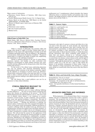 J Pediatr Hematol Oncol      Volume 32, Number 1, January 2010                                                                          Abstracts



Major sources of information                                              malfeasance) are 2 complementary ethical principles that impose
 Palestinian Central Bureau of Statistics, 2008 (http://www.             aﬃrmative duties to maximize beneﬁts and minimize risks to the
  pcbs.gov.ps).                                                           patients. The pledge promises to place the welfare and rights of the
 Eastern Mediterranean Health Journal, Vol. 14, Special Issue            patient above all else (Table 1).
 Source: Based on the data from ‘‘2004 Report on the Global
  AIDS Epidemic’’ (UNAIDS 2004).
 Ministry of Health report, heath status in Palestine 2004.
 HRD 2006.
                                                                          TABLE 1. Patients’ Rights
 Palestinians cancer registry.                                           1.   Right   for   a good quality care
 Beit Jala hospital pharmacist.                                          2.   Right   for   a free choice
 Medical union.                                                          3.   Right   for   healthcare decision
                                                                          4.   Right   for   clear information
                                                                          5.   Right   for   conﬁdentiality
                                                                          6.   Right   for   information and health education
                                                                          7.   Right   for   human dignity
Ethical Issues in End-of-life Care                                        8.   Right   for   spiritual assistance
Michel Daher, MD. Director Medical Ethics Teaching Program,
University of Balamand, Clinical Professor of Surgery, Saint George
Hospital, UMC, Beirut, Lebanon.
                                                                          Autonomy is the right of a person to choose and follow his or her
                                                                          own plan of life and action. In recent decades, the relationship
                       INTRODUCTION                                       between patients and physicians have been evolving from one
        Ethics is a branch of philosophy that examines rights and         characterized by paternalism, in which physicians made decisions
wrongs, what should or ought to be done. Clinical ethics refer to         for patients according to their professional values, to a more
application of the science and understanding of morality in the ﬁeld      equal relationship of shared decision making, in which physicians
of medicine and health sciences. They are deﬁned as ‘‘the obligations     provide information that allows competent adult patients to
of moral nature, which govern the practice of medicine.’’ The goal of     make their own choices, referred to as ‘‘informed consent.’’
clinical ethics is to improve the quality of patient care, emphasizing    Autonomy is founded in the overall desire of most human beings
the commitment to the well-being of patients.1                            to control their own destiny, to have choices in life, and the right of
        Owing to technical advances in the care of critical illness,      informed and competent adult patients to consent to or refuse
physicians, patients, and families are often confronted with              treatment.5 Although the physician has an obligation to respect the
ambiguous circumstances in which medical advances may inad-               patient’s wishes, he or she also has a duty to fully inform the
vertently prolong suﬀering and the dying process rather than bring        patient of the probable consequences of those wishes. Justice is
healing and recovery.2                                                    often regarded as being synonymous with fairness; in a general
        In this review of the ethical issues confronting physicians       sense, people are treated justly when they receive what they deserve
who care for patients with advanced life-limiting illnesses,              (Table 2).
philosophical debate continues in the medical community regard-
ing the rightness or wrongness of certain actions (eg, physician-
assisted death, euthanasia) while at the same time there is a strong
desire to ﬁnd a common ground for moral discourse that could              TABLE 2. Ethics and End-of-life Care—Major Principles
guide medical decision making in this diﬃcult period in the lives of
our patients.                                                             Nonmaleﬁcence ‘‘ﬁrst do no harm’’
        We will discuss how a good palliative care can be an              Beneﬁcence—a duty to do good (not just avoid harm)
alternative to these ethical dilemmas.                                    Autonomy—the recognition of the right of self-determination,
                                                                            establishing one’s own goals of care
                                                                          Justice—the equitable distribution of often limited healthcare
                                                                            resources
         ETHICAL PRINCIPLES RELEVANT TO
                END-OF-LIFE CARE
        The goal of palliative care is to relieve suﬀering. Suﬀering
has been deﬁned as ‘‘y the state of severe distress associated with
events that threaten the intactness of the person.’’3 The World                  ADVANCED DIRECTIVES AND INFORMED
Health Organization has deﬁned palliative care as ‘‘the active total                         CONSENT
care of patients whose disease is not responsive to curative                      With progression of an advanced illness there is increasing
treatment. Control of pain, of other symptoms, and of psycholo-           debility and loss of independent function that erodes a patient’s
gical, social and spiritual problems, is paramount. The goal of           autonomy. This progressive loss of autonomy, in as much as it
palliative care is achievement of the best quality of life for patients   further threatens the integrity of the person, adds to the suﬀering of
and their families y’’4 Healing and alleviation of suﬀering, the          those with advanced illnesses. That is why the practical extension of
classical duties of physicians have been practiced throughout the         patient autonomy has been the development and use of advanced
history of the human society development. Diﬀerent perceptions of         directives. Typically, advanced directives can be in the form of a
a patient’s suﬀering within the medical team (eg, between nurses          living will in which treatment preferences usually related to care at
and physicians), between the medical team and family members, or          or near the end of life (especially regarding attempts at resuscita-
within families can lead to conﬂict and are not infrequent reasons        tion) are documented, or a durable power of attorney for
for ethics consultations in patients with advanced life-threatening       healthcare in which a surrogate decision maker is identiﬁed (often
illnesses. This will provide the context for the application of the       one’s spouse or other close relative).6 In actual practice, it is almost
Hippocratic oath that embraced the classical principles of medical        impossible to anticipate every possible situation that might arise,
ethics of beneﬁcence, non-malfeasance, conﬁdentiality, autonomy,          especially during intensive care of a critically ill individual, in which
and justice. Beneﬁcence is the obligation of healthcare providers to      speciﬁc decisions can be made in advance. Thus, the principle of
help people in need (relieve their suﬀering). Non-malfeasance is the      autonomy as applied to medical decision making in the context of
duty of healthcare providers to not harm their patients (exacerbate       patient incapacitation is in a process of evolution depending on the
their suﬀering). Doing good (beneﬁcence) and doing no harm (non-          country and culture (Table 3).


r   2010 Lippincott Williams  Wilkins                                                                           www.jpho-online.com |         41
 