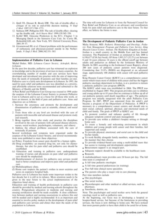 J Pediatr Hematol Oncol      Volume 32, Number 1, January 2010                                                                      Abstracts



11. Quill TE, Dresser R, Brock DW. The rule of double eﬀect: a            The time will come for Lebanon to form the National Council for
    critique of its role in end-of-life decision making. N Engl           Pain Relief and Palliative Care as an advocacy and coordination
    J Med. 1997;337:1768–1771.                                            body for pain relief and palliative care in the near future. To that
12. Sulmasy DP, Pellegrino ED. The rule of double eﬀect: clearing         eﬀect, we believe the future is near.
    up the double talk. Arch Intern Med. 1999;159:545–550.
13. Kollef MH. Outcome Prediction in the ICU, Chapter 5 in
    Managing Death in the Intensive Care Unit. In: Curtis JR,
    Rubenfeld GD, eds. New York, NY: Oxford University Press;             The Development of Pediatric Palliative Care in Jordan
    2001:39–57.                                                           Maha Arnaout, MD. Pediatric Hematology and Oncology, Pedia-
14. Groenewoud JH, et al. Clinical problems with the performance          tric Pain Management Program and Palliative Care Service, King
    of euthanasia and physician-assisted suicide in the Nether-           Hussein Cancer Center, Amman, The Hashemite Kingdom of Jordan.
    lands. N Engl J Med. 2000;342:551–563.                                Jordan is a small country in the Middle East and has limited
                                                                          resources. The Population of Jordan as estimated in July 2008 is
                                                                          6,198,677 (CIA fact book). Of those 1,993,517 (32.2%) are between
Implementation of Palliative Care in Lebanon                              0 and 14 years whereas 14 years is the oﬃcial cutoﬀ age between
Michel Daher, MD. Lebanese Cancer Society, Achraﬁeh, Beirut,              adults and pediatrics as deﬁned by the Jordanian Ministry of
Lebanon.                                                                  Health. In 2005, according to the Jordanian Cancer Registry, about
In the past few decades, palliative care has witnessed an explosion       200 new cases of pediatric cancer patients were diagnosed.
in knowledge and in the provision of services in many countries. An       Considering that 51.8% (WHO) are diagnosed at an advanced
overwhelming number of models and care services have been                 stage, approximately 100 children with cancer will need palliative
developed and introduced into practice with the aim of improving          care.
how the needs of terminally ill patients and their families are met.      King Hussein Cancer Center (KHCC) as a comprehensive cancer
Palliative care is a fairly new development in Lebanon. In 1995, the      center which treats most of children with cancer and has the biggest
need for pain relief and palliative care was identiﬁed as a priority,     pediatric oncology department in Jordan, is at a position to initiate
and aﬀordable solutions were recommended and submitted to the             a pediatric palliative care program (PPCP).
Ministry of Health and the WHO.                                           The KHCC adult team was established in 2004. The PPCP was
A Pain Relief and Palliative Care Group was created in 1998 under         established in August 2005. This program provides care to children
the auspices of the Lebanese Cancer Society to promote Palliative         and young adults up to 18 years (but we continue to follow up all of
Care in Lebanon and to act as a focus for all those who work, or          our pediatric patients until death regardless of age). The pediatric
have an interest, in the ﬁeld of pain and palliative care. Aims and       program was initially integrated with the adult Palliative Care
objectives are as follows:                                                Program. In 2007, PPCP was separated from the adult’s and
                                                                          became a program of the Department of Pediatrics. A PPCP is
1. Increase the awareness and promote the development and
    dissemination of palliative care at scientiﬁc, clinical, and social   necessary in a comprehensive cancer centers and should aim to
    levels.                                                               meet social, cultural, spiritual, physical, and emotional needs of
2. Train those who at any level are involved with the care of             child and family. The goals of PPCP at KHCC are:
    patients with incurable and advanced disease and promote study         To promote comfort and enhance quality of life through
    and research.                                                            adequate symptom control and pain management.
3. Bring together those who study and practice the disciplines             To provide care within a children’s hospice setting or through
    involved in the care of patients with advanced disease (doctors,         home care.
    nurses, social workers, psychologists, volunteers, and others).        To create a homely and welcoming environment in which
4. Address the ethical problems associated with the care of                  children and young people with cancer and their families, feel
    terminally ill patients.                                                 supported and rested.
Several workshops and symposia were organized under the                    To provide physical, emotional, and social care to the child and
auspices of the Lebanese Cancer Society, and several recommenda-             his/her family.
tions were published to meet these objectives:                             To work ﬂexibly alongside family members, supporting them in
                                                                             the manner that they choose.
(a) Policy: Freedom from cancer pain should be a human rights.
(b) Drug availability: an essential drug list, not only for chemo-         To provide evidence-based care using a multi-skilled team that
     therapy, but also for pain relief and palliative care should be         has access to training and development opportunities.
     established.                                                          Bereavement support is an integral part.
(c) Education and training in palliative care: undergraduate               Adequate support should be available to the healthcare team.
     training of nurses and physicians on pain relief and palliative       Research.
     care should be emphasized.                                           A multidisciplinary team provides care 24 hours per day. The full
(d) Reimbursement of doctors for palliative care services would           time team is composed of
     lead to better compliance and improve pain relief and palliative
                                                                           A full time pediatric oncologist.
     care.
(e) Multidisciplinary clinic.                                              A full time general pediatrician (in training).
(f) Home care respects the patient’s wishes in most societies and          Two full time clinical nurse specialists.
     saves on expensive hospital beds.                                     The parents who play a major role in care planning.
Palliative care in Lebanon has made some important strides in the         Part time members include
last decade but it is still in its infancy. More attention needs to be
                                                                           One psychologist.
given in the near future to the actual implementation of the
objectives listed above.                                                   One social worker.
Education and training of health professionals in palliative care          Physiotherapist and other medical or allied services, such as
should be provided by medical and nursing schools throughout the             pharmacy.
country. Postgraduate education in medicine and nursing and                Anesthesia, dentist, etc.
ensuing certiﬁcation should be made available. A close collabora-         Note: The psychologist and social worker serve both the general
tion between medical and nursing associations to achieve this end         oncology ward as well as palliative care.
will be needed and is highly recommended. It is as important and          At the beginning, our focus was in developing a hospital or
essential to involve policy makers in the development of pain relief      hospice-based service, but because of the limitations in providing
and palliative care services and clinics that meet the needs of the       services, the focus is now shifting to home care. We have noticed
population in Lebanon.                                                    that most parents prefer to have their child to be cared for at home.


r   2010 Lippincott Williams  Wilkins                                                                       www.jpho-online.com |         43
 