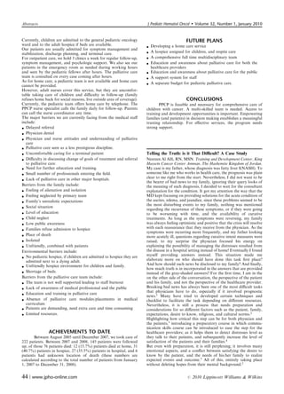 Abstracts                                                               J Pediatr Hematol Oncol         Volume 32, Number 1, January 2010


Currently, children are admitted to the general pediatric oncology                              FUTURE PLANS
ward and to the adult hospice if beds are available.                      Developing a home care service
                                                                        
Our patients are usually admitted for symptom management and
stabilization, discharge planning, and terminal care.                    A hospice assigned for children, and respite care
For outpatient care, we hold 3 clinics a week for regular follow-up,     A comprehensive full time multidisciplinary team
symptom management, and psychologic support. We also see our             Education and awareness about palliative care for both the
patients in the emergency room as needed during working hours             healthcare providers
and seen by the pediatric fellows after hours. The palliative care       Education and awareness about palliative care for the public
team is consulted on every case coming after hours.                      A support system for staﬀ
As for home care, a pediatric team is not available and home care
cannot be provided.                                                      A separate budget for pediatric palliative care.
However, adult nurses cover this service, but they are uncomfor-
table taking care of children and diﬃculty in follow-up (family
refuses home back for social reasons, live outside area of coverage).                           CONCLUSIONS
Currently, the pediatric team oﬀers home care by telephone. The                PPCP is feasible and necessary for comprehensive care of
PPCP nurse specialist calls the family daily for follow-up. Parents     children with cancer. A multi-skilled team is needed. Access to
can call the nurse coordinator any time.                                training and development opportunities is important. Empowering
The major barriers we are currently facing from the medical staﬀ        families (and patients) in decision making establishes a meaningful
include:                                                                trusting relationship. For eﬀective services, the program needs
 Delayed referral                                                      strong support.
 Physician denial
 Physician and nurse attitudes and understanding of palliative
   care
 Palliative care seen as a less prestigious discipline.
 Uncomfortable caring for a terminal patient                           Telling the Truth: is it That Diﬃcult? A Case Study
 Diﬃculty in discussing change of goals of treatment and referral      Nesreen Al Alﬁ, RN, MSN. Training and Development Center, King
   to palliative care.                                                  Hussein Cancer Center Amman, The Hashemite Kingdom of Jordan.
 Need for further education and training.                              My case is my father, whose diagnosis was fatty liver I(NASH). To
 Small number of professionals entering the ﬁeld.                      someone like me who works in health care, the prognosis was plain
                                                                        clear to me right from the start. Nevertheless, I did not want to be
 Lack of palliative care in other major hospitals.
                                                                        the bearer of bad news to my family, ignoring their query looks of
Barriers from the family include:                                       the meaning of such diagnosis, I decided to wait for the consultant
 Feeling of alienation and isolation                                   explanation for the condition. It got my attention the way that the
 Feeling neglected by primary team                                     MD kept focusing on providing solutions for the acute condition of
 Family’s unrealistic expectations                                     the ascites, edema, and jaundice, since these problems seemed to be
                                                                        the most disturbing events to my family, nothing was mentioned
 Social situation                                                      regarding the recurrence of these symptoms, or if they were going
 Level of education                                                    to be worsening with time, and the availability of curative
 Child neglect                                                         treatments. As long as the symptoms were reversing, my family
 Low public awareness                                                  was always feeling optimistic and positive that the crisis will resolve
                                                                        with each reassurance that they receive from the physician. As the
 Families refuse admission to hospice
                                                                        symptoms were recurring more frequently, and my father looking
 Place of death                                                        more acutely ill, questions regarding curative intent measures were
 Isolated                                                              raised, to my surprise the physician focused his energy on
 Unfriendly, combined with patients                                    explaining the possibility of managing the distresses resulted from
Environmental barriers include:                                         the disease in a hospital setting instead of home! Eventually I found
                                                                        myself providing answers instead. This situation made me
 No pediatric hospice, if children are admitted to hospice they are
   admitted next to a dying adult.                                      elaborate more on who should have done this task ﬁrst place?
                                                                        And how should such news be disclosed to my family? And ﬁnally,
 Unfriendly hospice environment for children and family.
                                                                        how much truth is in incorporated in the answers that are provided
 Shortage of beds.                                                     instead of the gray-shaded answers? For the ﬁrst time, I am in the
Barriers from the palliative care team include:                         on the other side of the conversation, the perspective of the patient
 The team is not well supported leading to staﬀ burnout                and his family, and not the perspective of the healthcare provider.
 Lack of awareness of medical professional and the public              Breaking bad news has always been one of the most diﬃcult tasks
                                                                        that physicians have to do, especially if it involved prognostic
 Education and training in palliative care                             news.1 Many have tried to developed certain techniques and
 Absence of palliative care modules/placements in medical              checklist to facilitate the task depending on diﬀerent resources.
   curriculum                                                           Nevertheless, it is still a process that needs preparation and
 Patients are demanding, need extra care and time consuming            considerations for so diﬀerent factors such as the patient, family,
 Limited resources.                                                    expectations, desire to know, religious, and cultural norms.2
                                                                        Highlighting how critical this step can be for both physician and
                                                                        the patients,3 introducing a preparatory course in which commu-
                                                                        nication skills course can be introduced to ease the step for the
                ACHIEVEMENTS TO DATE                                    healthcare providers; as it helps them to detect distresses level as
       Between August 2005 until December 2007, we took care of         they talk to their patients, and subsequently increase the level of
222 patients. Between 2007 and 2008, 145 patients were followed         satisfaction of the patients and their families.4
up, of those 76 patients died: 12 (15.7%) patients died at home, 31     But even with preparation, it is still perplexing; it involves many
(40.7%) patients in hospice, 27 (35.5%) patients in hospital, and 6     emotional aspects, and a conﬂict between satisfying the desire to
patients had unknown location of death (these numbers are               know by the patient, and the needs of his/her family to realize
calculated according to the total number of patients from January       expected events and outcome.5 All of this, entirely taking place
1, 2007 to December 31, 2008).                                          without deleting hopes from their mental background.2


44 | www.jpho-online.com                                                                         r   2010 Lippincott Williams  Wilkins
 