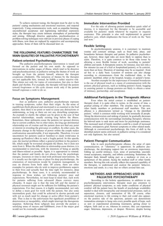 Abstracts                                                                 J Pediatr Hematol Oncol         Volume 32, Number 1, January 2010


        To achieve outmost tuning, the therapist must be alert to the     Immediate Intervention Provided
patients’ coping mechanisms and emotional reactions, and respond                  For the sake of allowing patient immediate quick relief of
respectively. Using communicative tools, such as empathic listening,      distress, it is important for the therapist to be accessible and
unconditioned acceptance and legitimizing individual expression           available for patients’ needs whenever he requires or requests
styles, the therapist may create intimate atmosphere of partnership       assistance. This principle is also well implemented in general
and joining. Although directive approaches, psychoeducation or            palliative care, which emphasizes the focus of work on the ‘‘here
problem-solving techniques were relevant in previous phases of coping     and now.’’
with illness, now these are replaced by supportive and accompanying
approaches. Some of them will be discussed later on.
                                                                          Flexible Setting
                                                                                   In psychotherapeutic sessions, it is customary to maintain
THE FOLLOWING FEATURES CHARACTERIZE THE                                   routine and constant settings, such as ﬁxed time, place, and
                                                                          boundaries between therapist and patient. In palliative psychother-
MAIN QUALITIES OF PALLIATIVE PSYCHOTHERAPY                                apy, however, these rigid rules are more likely to oppress than to
                                                                          assist. Therefore, it is quite common to let those rules looser by
Patient-oriented Psychotherapy                                            allowing a more ﬂexible format of work, according to patients’
       The palliative psychotherapeutic intervention is tuned and         abilities and needs. A therapeutic session, for instance, may last only a
focused on the patient and his own needs. As opposed to                   few minutes (in case of a frail or hospitalized patient), or In contrast,
interventions in earlier stages of illness, which tend to be directive    more than an hour. Duration of meetings may be as required—from
and psychoeducational, in palliative setting the themes of work are       ad hoc to a daily basis. Location of sessions can also change
brought up from the patient himself, whereas the therapist                according to circumstances—from the traditional clinic, to the
cooperates obediently. The initiation of themes by the therapist          patients’ deathbed, either at the hospital, hospice, or patient’s home.
are not applicable here, instead, he fulﬁlls a rather reactive role.               Another example for the importance of loosened boundaries
This relates not only for topics of conversation, but also to their       is the use of physical touch as a mean of communication with the
depth and rhythm. For example, the therapist will lead the patient        patient; physical gestures, such as holding patient’s hand, hugging
toward forgiveness or life cycle closure work only if the patient         or assisting patient to change postures are likely to obtain a sense
himself expresses a wish to do so.                                        of intimacy, partnership, and acceptance.


Focus on Symptoms Management                                              Additional Participants in the Therapeutic Alliance
                                                                                  Even when the initial contact is established on patient-
        Just as palliative care, palliative psychotherapy espouses
                                                                          therapist dyad, it is quite often to notice, in the course of time, a
in treating symptoms, rather than their origin. As the sense of
                                                                          gradual joining of other members. The attaches may be spouses,
equilibrium (both physical and emotional) is so essential to the frail
                                                                          other family members or professional staﬀ members. This new
patient, then there is no point or need to cause any distractions or
                                                                          alliance is a phenomenon termed as ‘‘change in the identiﬁed
undermining, as long as there are not any disturbing symptoms.
                                                                          patient,’’ which is common while working with terminally ill people.
An example to clarify the subject can be given in the case of bad
                                                                          Along the deterioration and sinking of patient, he gradually decreases
marital relationships, usually existing long before the illness.
                                                                          communication with the surroundings (including therapist), whereas
Sometimes, these sediments cause the patients (or spouse) distress
                                                                          his beloved seem to seek more and more for psychologic assistance.
due to current conﬂicts, but in other times, the long ago detrimental
                                                                          This increased need of family members could be a result of increased
relationship are of routine and the patient does not ﬁnd any point
                                                                          distress, anticipatory grief, burnout symptoms or other related needs.
or interest in revealing the grievance or conﬂicts. In other cases, the
                                                                          Although in conventional psychotherapy this form of shift in the
dramatic change in the balance of power within the couple makes
                                                                          identiﬁed patient seems awkward, in palliative setting it is considered
confrontation uncomfortable, if not impossible. Therefore, it is not
                                                                          not only legitimate, but also natural.
uncommon for patients (and/or families) to claim irrelevance in
opening up Pandora’s Box in such a fragile period. In this speciﬁc
case, the marital problems reﬂect a general problem in the patient’s      Patient-Therapist Communication
life, which might be worsened alongside the illness, but it does not             Like in each psychotherapeutic alliance, the sense of open
stem from it. When the diﬃculties in relationship cause distress, it is   communication, or ‘‘chemistry’’ is uppermost. In palliative psy-
recommended to intervene, with the intention of being as speciﬁc          chotherapy, the developing rapport has an enormous importance,
and illness-related as possible. Again, it is appropriate to remind,      folding up careful intimacy, trust, sense of partnership, uncondi-
that the patient and family do not always have the psychologic            tioned acceptance, empathy, and inﬁnite containing. Sometimes, the
energies, resources or time to deal with profound interventions. As       therapist ﬁnds himself taking part as a mediator or even as a
it is usually not the right time or place for deep psychotherapy, the     spokesman of the patient, facing the medical staﬀ or other family
orientation of intervention would be symptom management, to               members. Serving this role actually reﬂects the expected capability of
ease on distress from both sides. Of course, there are other              the therapist, to understand and analyze the patients’ behavior,
examples for patients who do wish to improve problematic aspects          emotions and needs, in a way that no others around him can.
in their lives and actually ﬁnd the time right for intensive, deep
psychotherapy. In these cases, it is certainly recommended to
response to those wishes, yet following patients’ pace and                      METHODS AND APPROACHES USED IN
expectations. Nevertheless, we must keep in mind that, such work                   PALLIATIVE PSYCHOTHERAPY
for patients suﬀering from advanced illness conveys many                          According to the holistic apprehension, in addition to any
obstacles. A major one is that the time left and the mental or            psychotherapeutic intervention, therapist must pay attention to
physical resources might not be suﬃcient for fulﬁlling the patient’s      patients’ physical symptoms, as only under conditions of physical
expectations. For that reason, it is highly recommended, not only         comfort will the patient have the beneﬁt of psychologic availability
to deﬁne a main goal for work with the patient, but also some             needed to deal with intrapsychic and interpersonal processes, such as
intermediate goals, that could be achieved in shorter periods and         separation, closures, and summation of life. Of course, other
with not as much need for change or active eﬀort from patient’s           emotional reactions to life coming to their end could also appear;
side. That is due to the unfortunate but signiﬁcant possibilities of      on the positive side of the spectrum, patients can demonstrate
deterioration or incapability, which might interrupt the therapeutic      tremendous attempts to hang onto every possible spark of hope, such
sequence. Achieving those subgoals may provide the patient a              as new or experimental promising treatments, getting closer to
satisfying sense of success and fulﬁllment, even if the major goal        religion, faith and so on, whereas in contrast, they can experience
would not be eventually addressed.                                        anger, bitterness, depression, or despair. However, despite having


46 | www.jpho-online.com                                                                           r   2010 Lippincott Williams  Wilkins
 