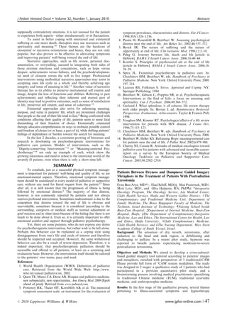 J Pediatr Hematol Oncol        Volume 32, Number 1, January 2010                                                                          Abstracts



supposedly contradictory emotions, it is not unusual for the patient                symptom prevalence, characteristics and distress. Eur J Cancer.
to experience both aspects—either simultaneously or in ﬂuctuations.                 1994;30A:1326–1336.
         To assist in better coping with emotional and existential             4.   Pessin H, Rosenfeld B, Breitbart W. Assessing psychological
suﬀering as one nears death, therapists may use resources such as                   distress near the end of life. Am Behav Sci. 2002;46:357–372.
spirituality and meaning.10 These themes are the hardcore of                   5.   Byock IR. The nature of suﬀering and the nature of
existential or narrative orientations and hence, they are not only                  opportunity at end of life. Clin Geriatric Med. 1996;12:2–10.
popular, but also proven to be eﬀective in alleviating symptoms                6.   Peleg G. Journey between life, death and life [article in
and improving patients’ well-being toward the end of life.                          Hebrew]. BAMA J Israeli Cancer Assoc. 2006;16:40–44.
         Narrative approaches, such as life review, personal doc-              7.   Kreitler S. Principles of psychosocial aid at the end of life
umentation, or storytelling, succeed in integrating both sides of                   [article in Hebrew]. BAMA J Israeli Cancer Assoc. 2006;16:
those extreme emotions and conceptions, such as hope versus                         38–39.
despair, achievements versus failures, and the psychodevelopmen-               8.   Spira JL. Existential psychotherapy in palliative care. In:
tal need of closures versus the will to live longer. Professional                   Chochinov HM, Breitbart W, eds. Handbook of Psychiatry in
interventions using methodical narrative approaches may assist in                   Palliative Medicine. New York: Oxford University Press; 2000:
accepting ones life cycle as a whole and thereby achieving ego                      197–214.
integrity and sense of meaning in life.11 Another value of narrative           9.   Lazarus RS, Folkman S. Stress, Appraisal and Coping. NY:
therapy lies in its ability to preserve instrumental self esteem and                Springer Publishing; 1984.
image, despite the loss of functions and abilities. Referring to past         10.   Breitbart W, Gibson C, Poppito SR, et al. Psychotherapeutic
achievements and reﬂecting their inherent and eternal part of                       Interventions at the End of Life: a focus on meaning and
identity may lead to positive outcomes, such as sense of satisfaction               spirituality. Can J Psychiatr. 2004;49:366–372.
in life, preserved self esteem, and sense of coherence.12                     11.   Garland J. What splendour, it all coheres: life review therapy
         Existential approaches also strive for enhancing meaning,                  with older people. In: Bornat J, ed. Reminiscence Reviewed:
purpose, and value in patients’ life, which are prominent challenges                Perspectives, Evaluations, Achievements. Taylor  Francis Pub;
that people at the end of their life tend to face.8 Being confronted with           1994.
conditions aﬀecting their quality of life, patients seem to sense fatal       12.   Vaughan SM, Kinnier RT. Psychological eﬀects of a life review
diminishing of their freedom of choice. Existentially orientated                    intervention for persons with HIV disease. J Couns Dev.
therapy allocates comprehension on ways to reobtain possible control                1996;75:115–123.
and freedom of choice (or at lease, a part of it), while shifting patients’   13.   Chochinov HM, Breitbart W, eds. Handbook of Psychiatry in
feelings of dependence or burden toward the search for meaning.                     Palliative Medicine. New York: Oxford University Press; 2000.
         In the last 2 decades, a consistent growing of literature and        14.   Breitbart W, Heller KS. Reframing Hope: meaning-centered care
research is developing on psychotherapeutic interventions for                       for patients near the end of life. J Palliat Med. 2002;6:979–988.
palliative care patients. Models of intervention, such as the                 15.   Cherny NI, Catane R. Attitudes of medical oncologists toward
‘‘Dignity-conserving Intervention’’13 or ‘‘Meaning-centered Psy-                    palliative care for patients with advanced and incurable cancer:
chotherapy’’14 are only an example of such, which show the                          report on a survey by the European Society of Medical
growing awareness and need to relate to the emotional world of the                  Oncology Taskforce on Palliative and Supportive Care.
severely ill patient, even when there is only a short time left.                    Cancer. 2003;98:2502–2510.
                             SUMMARY
        To conclude, just as a successful physical symptom manage-
ment is important for patients’ well-being and quality of life, so are        Patients Between Dryness and Dampness: Guided Imagery
emotional-mental aspects. Therefore, emotional symptom manage-                Metaphors in the Treatment of Patients With Postradiation
ment should be assimilated in every model of palliative or supportive         Xerostomia
care, without any need for literal request from the patient.15 Since          Eran Ben-Arye, MD*w, Elad Schiﬀ, MDzy, Shai Pasternak, MDJ,
after all, it is well known that the progression of illness is being          Moti Levy, MDJ, and Ofra Halperin, RN, PhDz#. *Integrative
followed by emotional distress.4 The majority of that distress,               Oncology Program, The Oncology Service, Lin Medical Center,
however, is not commonly reported by patients and not always                  Clalit Health Services, Haifa and Western Galilee District; w The
receives profound intervention. Sometimes maltreatment is due to the          Complementary and Traditional Medicine Unit, Department of
conception that distress toward the end of life is obvious and                Family Medicine, The Bruce Rappaport Faculty of Medicine, The
unavoidable, sometimes because it is considered (according to the             Technion, Israel Institute of Technology; zNursing School beside
surrounding, caregivers or medical staﬀ) as normal adjustment or              Bnai-Zion Hospital; zDepartment of Internal Medicine, Bnai-Zion
grief reaction and in other times because of the feeling that there is not    Hospital, Haifa; yThe Department of Complementary/Integrative
much to be done about it. Even so, it is certainly important to oﬀer          Medicine, Law and Ethics, The International Center for Health, Law
emotional comfort and support through palliative psychotherapy.               and Ethics, Haifa University; JClalit Complementary Medicine,
        Yet, there are some patients, who do not express any desire           Clalit Health Services; and #The Nursing Department, Max Stern
for psychotherapeutic intervention, but rather wish to be left alone.         Academic College of Emek Yizrael, Israel.
Perhaps this behavior can be explained as a coping style using                Background: The sensation of dry mouth, xerostomia, after
disengagement from one’s life and circle of interest and therefore            radiation to the head and neck region, is debilitating and
should be respected and accepted. However, the same withdrawal                challenging to palliate. In a recent pilot study, hypnosis was
behavior can also be a result of severe depression. Therefore, it is          reported to beneﬁt patients experiencing moderate-to-severe
indeed important, that psychotherapeutic palliation should be                 postradiation xerostomia.
accessible and oﬀered to all patients, at least on a screening and
evaluation basis. However, the intervention itself should be tailored         Objectives and Methods: We aimed to develop a cross-cultural-
to the patients’ own terms, pace and need.                                    based guided imagery tool tailored according to patients’ images
                                                                              and metaphors, enriched with perspectives of 3 traditional/CAM
References:                                                                   Please provide full form of ‘CAM’.system modalities. The study
 1. World Health Organization (WHO). Deﬁnition of palliative                  was designed in 2 stages: a qualitative study of 3 patients who had
     care. Retrieved from the World Wide Web: http://www.                     participated in a previous quantitative pilot study, and a
     who.int/cancer/palliative/en, 2002.                                      brainstorming process involving medical practitioners specializing
 2. Quest TE, Marco CA, Derse AR. Hospice and palliative medicine:            in traditional Chinese medicine (TCM), traditional ayurvedic
     new subspecialty, new opportunities. Ann Emerg Med. 2009 [Epub           medicine, and anthroposophic medicine.
     ahead of print]. Retrived from www.pubmed.com
 3. Portenoy RK, Thaler HT, Kornblith AB, et al. The memorial                 Results: In the ﬁrst stage of the qualitative process, several themes
     symptom assessment scale: an instrument for the evaluation of            pertaining to illness-associated symptoms and hypnotherapy


r   2010 Lippincott Williams  Wilkins                                                                             www.jpho-online.com |         47
 