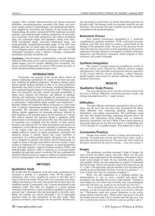 Abstracts                                                                  J Pediatr Hematol Oncol           Volume 32, Number 1, January 2010


emerged. These included illness-associated and therapy-associated          also encouraged to speak freely and openly about their experiences in
diﬃculties; ceremonies/practices associated with illness and treat-        the pilot study. The meeting, which was recorded, lasted for two and
ment; images evoked by hypnotherapy, and psychospiritual dimen-            half hours. The transcript was used to identify keywords and themes
sions triggered by xerostomia and hypnosis. In the second step of          articulated by the group participants.
brainstorming, the authors summarized TCM, traditional ayurvedic
medicine, and anthroposophic medicine perspectives of post-radia-
tion xerostomia. From these perspectives, the authors crystallized         Brainstorm Process
three core archetypal images and metaphors arising from them:                     Four medical practitioners specializing in 3 systematic
TCM nourishment image, Ayurvedic rebalancing image, and                    complementary medicine modalities: TCM, traditional ayurvedic
Anthroposophic strengthening-loosening image. In the third step,           medicine, and AM, were asked to conduct a panel based on the
building upon the two initial steps, the authors suggest a practical       ﬁndings of the qualitative study. The goal of this discourse was to
way to integrate patient’s metaphors and images with various CAM           reﬁne the hypnosis intervention tool by expanding on the patients’
archetypical metaphors using a reﬂective technique, consequently           experiences through utilization of metaphors, symbolic archetypes,
developing a practical therapeutic tool.                                   diagnostics and therapeutic techniques, which originate in their
                                                                           taxonomy and system of thought.
Conclusions: Cultural-sensitive interdisciplinary cross-talk between
diﬀerent CAM systems can be used for construction of an integrative
guided imagery tool for patients suﬀering from xerostomia. The             Synthesis/Integration
diverse cultural backgrounds of various CAM systems can serve to                  The authors, through immersion-crystallization (cycles of
enrich metaphorical-based guided imagery tools.                            data and textual review followed by reﬂection, intuitive insights
                                                                           and discussion, until reportable interpretations become apparent9)
                       INTRODUCTION                                        of the 2-stage reﬂective process developed a reﬁned hypnosis/
        Xerostomia, the sensation of dry mouth, aﬀects almost all          guided imagery intervention for patients suﬀering from radiatio-
patients undergoing radiotherapy for cancers in the head and neck          ninduced xerostomia.
area, including the pediatric population.1 Radiation therapy injures
salivary glands, leading eventually to little or no saliva production.
                                                                                                              RESULTS
Xerostomia may lead to severe oral disease, nutritional deﬁciencies,       Qualitative Study Process
and a signiﬁcant negative impact on the quality of life.2,3 Patients may
                                                                                   The main themes that arose from the word processing of the
have oral discomfort and pain, greatly increased susceptibility to
                                                                           text were as follows: diﬃculties, ceremonies/practices, images, and
dental caries, frequent oral infections, and diﬃculty in speaking,
                                                                           feelings/meaningfulness (Fig. 1, upper section).
chewing, and swallowing. Current therapies for xerostomia are often
unsatisfactory and include salivary substitutes and sialogogues, such
as pilocarpine,4 submandibular gland transfer5 and acupuncture.6,7         Difficulties
Recently, Schiﬀ et al8 studied the eﬃcacy of hypnosis in a pilot study             The main diﬃculty participants expressed was lack of saliva.
with 12 patients experiencing moderate-to-severe postradiotherapy          Saliva was the word that was most often pronounced (48 times).
xerostomia. The researchers provided a single hypnosis session             Other diﬃculties were swallowing, speaking, dysgeusia (taste
oﬀering speciﬁc suggestions for increasing salivation, followed by         disturbance), and unclear pronunciation. The participants stated
daily listening to the recorded session for the duration of 1 month.       that they had limited knowledge concerning hypnosis before the
The authors reported that hypnosis elicited a signiﬁcant global            treatment and experienced mixed feelings such as hesitation,
improvement in xerostomia and salivary ﬂow rate. The improvement           humoristic amusement, and fear (‘‘What I knew about hypnosis is
in xerostomia was correlated with the number of times patients             that people sleep and can stay that way forever, it is frightening, isn’t
listened to the hypnosis CD. To reﬁne the hypnosis intervention, we        it? So I thought of it as guided imagery. That helped me to relax.’’).
conducted a 2-level reﬂective process, including a qualitative analysis
of the original study and cross professional brainstorming. We
applied qualitative research to explore participants’ experiences and      Ceremonies/Practices
narratives aiming to identify themes that could contribute to                     Themes were mainly focused on eating and processing of
construction of a reﬁned guided imagery therapeutic tool. As this          food (eg, ‘‘It’s lunch time at work and I don’t have saliva. I pick a
tool is designed for patients with diverse cultural backgrounds, we        quiet spot and think about the tap, The water falls and it makes me
sought to enrich it through cross-cultural discourse among 3 major         feel good, relaxed and the saliva is coming y I can start eating.’’).
systems of traditional care. For this purpose, we asked practitioners
from ayurvedic medicine, traditional Chinese medicine (TCM), and
anthroposophic medicine (AM) to elaborate on xerostomia-related            Images
metaphors through their system’s worldview. We then synthesized the                  The preliminary recording contained 3 kinds of images: the
dual-level reﬂective process to suggest an additive/synergistic hypnosis   types of food one prefers, lemon, and water. Water was the most
tool for treating patients with radiation-induced xerostomia.              powerful image experienced by the participants. Participants experi-
                                                                           enced various images of water: the sea, waterfalls, waves, splashes,
                                                                           and sprinkles. Water was also experienced as sounds (‘‘I mentioned
                            METHODS                                        the Victoria falls, where I can hear the sound of the water not just see
                                                                           it.’’), color (‘‘The green lawn and the waterfall, I love the place and I
Qualitative Study                                                          actually go into it, physically, I’m there, I can see it’’), and taste (‘‘y a
Six months after the completion of the pilot study, participants were      taste of metal, like a key or a chocolate wrapping.’’).
contacted to partake in a qualitative study. Of the original 12                      Water was also experienced as a changing medium (eg,
participants only 9 were available for contact (1 had died and 2           metamorphosis of rain to water, waterfall and spray). One
others could not be found). Of the 9 who were contacted, only 4 were       participant even described this process within himself: ‘‘Turning to
willing to participate in the study. One patient did not show up to the    water helped me a lot. I knew that waterfalls, rain, even touching the
scheduled meeting. Consequently, only 3 patients participated in the       water that will spray me, would do me good and stay that way.’’
qualitative study. The study was designed as a group meeting                         ‘‘It is so powerful that when you stand by them you feel the
consisting of the patients, a nurse coordinator qualiﬁed in qualitative    sprinkles, you get wet and when you open your mouth it also gets
research, and 3 physicians who had participated in the pilot study.        wet.’’ Participants could also connect themselves to the watery
Before the meeting, the authors developed a set of open-ended              image without using the tape: ‘‘When I don’t feel good, I can pull
questions based on their perceptions of the pilot study. These             the images from my head. I don’t actually need the tape now. I go
questions provided a semi-structure for the interview. Patients were       into it and feel the moisture; I absorb it and can produce saliva.’’


48 | www.jpho-online.com                                                                              r   2010 Lippincott Williams  Wilkins
 