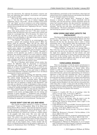 Abstracts                                                                    J Pediatr Hematol Oncol          Volume 32, Number 1, January 2010


know this information. By exploring the patient’s concerns and               ethical dilemmas, particularly in the United States, where legal and
fears and addressing them explicitly, conversations with patients            cultural forces favor complete disclosure and mandate that patients
can be greatly enriched.                                                     be given informed consent for treatment.
         One of the more popular articles in the Art of Oncology                     A candid and inspiring piece, ‘‘Surprised by Hope,’’
series is ‘‘Just Say Die.’’21 The use of indirect language and               discusses a situation in which a patient speciﬁcally told her
euphemism, such as ‘‘end of life,’’ and the avoidance of the words           oncologist, after she had received a realistic assessment about her
‘‘die’’ and ‘‘death’’ are all too common in our verbal communica-            cancer and treatment options, that she wanted her oncologist to
tions and published literature. In making his point, the author asks         be more optimistic about her case.36 This patient, appropriately
whether doctors should talk about ‘‘beginning of life care,’’ instead        informed, ‘‘had her eyes wide open, but preferred to wear rose-
of ‘‘infant care.’’                                                          colored glasses.’’ The doctor responded by avoiding confrontation
         The ‘‘Power of Silence’’ discusses the usefulness of allowing       and honoring her patient’s clear request.
silence when giving patients bad news.22 This piece recounts a
situation where the physician team sat in silence with a patient and
family for a prolonged time—30 to 40 minutes. For many of us,                      HOW GIVING BAD NEWS AFFECTS THE
even 30 seconds may feel like a century and a minute or two                                 ONCOLOGIST
requires focus and discipline; in the right setting, however, silence                Oncology professionals are personally aﬀected by caring for
can have a marked therapeutic eﬀect.                                         patients on a daily basis with life-threatening illnesses who face
         ‘‘The Sentinel’’ was written by an otolaryngologist who             loss, disability, and death. In ‘‘The Narrow Path,’’ Steensma
describes a patient with anaplastic thyroid cancer.23 When the               illustrates the ﬁne line that physicians need to walk to remain
patient asked his physician, ‘‘What will kill me? What will                  emotionally close to their patients while still maintaining a safe
happen?’’ the physician had diﬃculty responding; he found himself            distance from their suﬀering.37 He also describes the serious
unable to tell the patient that he might exsanguinate from an acute          consequences of falling oﬀ to either side of this narrow path.
carotid artery rupture. A commentary on this article entitled                        ‘‘Fellow Suﬀering’’ was written by an oncology fellow in
‘‘Missed Opportunities,’’ by Moynihan and von Gunten,24 reminds              New York City at the time of the 9/11 terrorist attacks.38 The
us that the situation described in ‘‘The Sentinel’’ demanded a               author notes that she was not aﬀected as much by this tragedy as
resolution. If the specialist was unable to answer the patient’s             she might have expected, because she had already seen such
questions, then perhaps a palliative care team could have helped.            extensive human suﬀering and so many tragic consequences during
To this end, it is not necessary for one cancer specialist to provide        her months on the oncology wards. The author also relates that
all services, as long as he or she delegates important aspects to            fellows can provide mutual support and advice by more openly
other colleagues and together they function as a multidisciplinary           discussing their experiences with each other.
team assembled to meet all of the patient’s needs.
         The Art of Oncology series includes several articles that
address the diﬃculties posed by discussions of resuscitation                                   CONCLUDING REMARKS
preferences and hospice referrals. Both of these topics require                       There are advantages to both the patient and physician to
ample use of direct, but compassionate, honesty, as noted by von             being honest and forthright, even if the truth is disappointing or
Gunten in 2 separate articles.25,26 Another perspective regarding            frightening. Honest communication of clinical reality allows
the consequences of failing to discuss such issues is oﬀered in,             patients to make better informed decisions regarding treatment
‘‘Overcoming Obstacles to Hospice and Palliative Care: An Ethical            options, fully prepare for eventualities, have worthwhile discus-
Examination of Inertia and Inaction.’’27                                     sions with loved ones, and not miss opportunities to do whatever is
         Practical suggestions for teaching and improving commu-             important to them with their remaining time. There are patients
nication skills are provided by Back et al28 in 4 articles in this series.   who may not welcome such openness, but most do appreciate
The authors initially describe their use of role play to teach               knowing what lies ahead. Learning how to impart such information
communication skills to medical oncology fellows. Subsequently,              in a sensitive and compassionate manner requires not only good
they provide practical tips for discussing prognosis with patients,          intentions, but strong communication skills (that we now know can
both those who are prepared to engage in such discussions29 and              be taught) and the discipline to do what will serve the patient best,
those who are reluctant to initiate or participate in these conversa-        rather than what is easiest or feels good. By providing stories of
tions.30 Finally, this group recently published a manuscript describing      personal reﬂection as well as guidelines and practical advice, Art of
a method for teaching oncologists how to train oncology fellows to           Oncology promotes lifelong learning, which enhances the practice
have better communication skills, by using role play situations.31           of oncology for both our patients and ourselves.
         Testimonials written by oncology fellows have also been             References:
published in this section, providing insights into the training and           1. Loprinzi C, Canellos GP. The art of oncology—when the
experience of junior specialists.32,33 Perspectives from oncologists-            tumor is not the target. J Clin Oncol. 2000;18:3.
in-training enrich our collective experience as a community of multi-         2. Von Roenn JH, von Gunten CF. Setting goals to maintain
generational professionals, and remind us of the hard work involved               hope. J Clin Oncol. 2003;21:570–574.
in climbing the steepest part of our professional ‘‘learning curve.’’         3. Smith TJ. The art of oncology: when the tumor is not the
                                                                                 target. Tell it like it is. J Clin Oncol. 2000;18:3441–3445.
                                                                              4. Bretscher M. Caring for dying patients: what is right? J Clin
     PLEASE DON’T GIVE ME (US) BAD NEWS                                          Oncol. 2000;18:233–234.
       How should oncologists respond to a request to withhold                5. Leighl NB, Butow PN, Tattersall MH. Treatment decision aids
information? ‘‘Truth or Consequences, What to do When your                       in advanced cancer: when the goal is not cure and the answer is
Patient Doesn’t Want to Know’’ deals with this important scenario                not clear. J Clin Oncol. 2004;22:1759–1762.
by addressing the consequences of denial for the patient, the family,         6. Mack JW, Grier HE. The day one talk. J Clin Oncol. 2004;22:
and the healthcare professionals involved.34 It begins with a                     563–566.
powerful description of a clinical case, written by a medical student         7. Hilden JM, Watterson J, Chrastek J. Tell the children. J Clin
as she grapples with these issues. Her story ends with the                        Oncol. 2000;18:3193–3195.
unsuccessful resuscitation of a young woman with advanced                     8. Helft PR. Necessary collusion: prognostic communication with
cancer. The author’s own reaction and feelings, and those of her                  advanced cancer patients. J Clin Oncol. 2005;23:3146–3150.
supervisors, serve as a reminder of the impact of futile resuscitation        9. Kalemkerian GP. Is collusion necessary? A commentary on
attempts and the attendant moral distress for all involved. The                   necessary collusion. J Clin Oncol. 2005;23:3153–3154.
related topic of what happens when a family member tells the                 10. Panagopoulou E, Mintziori G, Montgomery A, et al. Conceal-
doctor to withhold information from the patient is addressed in ‘‘A               ment of information in clinical practice: is lying less stressful than
Request for Nondisclosure: Don’t Tell Mother.’’35 This issue poses                telling the truth? J Clin Oncol. 2008;26:1175–1177.


24 | www.jpho-online.com                                                                               r   2010 Lippincott Williams  Wilkins
 