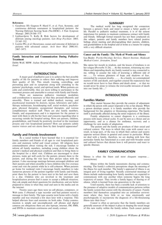 Abstracts                                                                J Pediatr Hematol Oncol         Volume 32, Number 1, January 2010


References:                                                                                           SUMMARY
1. Gaudreau JD, Gagnon P, Harel F, et al. Fast, Systemic, and                    The medical world has long recognized the connection
   continuous delirium assessment in hospitalized patients: the          between a person’s body and mind to ensure a better quality of
   Nursing Delirium Scoring Scale (Nu-DESC). J Pain Symptom              life. Parallel to palliative medical treatment, it is of the utmost
   Manage. 2005;29:368–375.                                              importance for patients to maintain continuous contact with family
2. Ljubisavljevic V, Kelly B. Risk factors for development of            and friends. Although formal research has not been conducted on
   delirium among oncology patients. Gen Hosp Psychiatr. 2003;           this subject, patients and family members have related positive
   25:345–352.                                                           feelings about meeting and photographing their parents, children,
3. Lawlor PG, et al. Occurrence, causes and outcome of delirium in       and grandchildren in the hospital and at home as a means for coping
   patients with advanced cancer. Arch Inter Med. 2000;161:              with a very diﬃcult situation.
   2467–2473.

                                                                         Cancer and the Family: The Myth of Words and Silence
Family Interaction and Communication During Palliative                   Lea Baider. Psycho-Oncology Services, Sharett Institute, Hadassah
Treatment                                                                Medical Center, Jerusalem, Israel.
Debbi Wolf, MSW. Italian Hospital Oncology Department, Haifa,
Israel.                                                                  She opens her mouth in wisdom, and the lesson of kindness is on
                                                                         her tongue (Proverbs 31:26).y At this moment, witnessing my own
                                                                         illness and impending death, my family wanted to stay connected to
                       INTRODUCTION                                      me, willing to assume the risks of knowing a diﬀerent side of
                                                                         me y.y To witness glimmers of hope and shadows of fear,
       A major goal of palliative care is to achieve the best possible
                                                                         entrenched by constant doubts y.y As a family, we contemplated
quality of life for patients to relieve their suﬀering and improve
                                                                         matters of life and death, and together created the expectation that
their quality of life. This entails treating, controlling, and
                                                                         we would never have to face illness and death alone y or that we
preventing pain and its symptoms along with attending to the
                                                                         would never be alone to witness the irrevocable intrusion of death
patients’ psychologic, social, and spiritual needs. When patients are
                                                                         into our family life ....1
calm and comfortable, they are more willing to participate in the
treatment process and amenable to contact with family and friends.
       There are numerous palliative treatment modalities                                        INTRODUCTION
and coordination is necessary so that they proceed eﬃciently and
smoothly. There is trained and skilled medical, nursing, and             Families Matter
psychosocial treatment by doctors, nurses, laboratory and radio-                  They matter because they provide the context of adjustment
therapy technicians, housekeeping staﬀ, social workers, psycholo-        in which the person with cancer responds to his or her disease. When
gists, physical therapists, occupational therapists, and various         a person develops cancer, it is family members who provide the
complimentary medical staﬀ. There are also family members,               background for this adaptive or threatening experience. The family
friends, and acquaintances and it is important for the patient to        itself is profoundly aﬀected during the entire trajectory of the illness.
meet with them to ally his/her fears and concerns regarding what is               Family adaptation to cancer diagnosis is a continuous
occurring outside the hospital setting. How can parents, children,       process with many critical cycles. It can be seen as a threat and an
grandchildren, and friends be positively involved in the treatment       opportunity, and as a chance for resilience, recovery and a
process and visit hospitalized patients? How can patients calmly         challenge for new modes of adaptation.
receive visitors and not alarm them by their hospital appearance?                 The patient and the family are products of their social and
                                                                         cultural context. The ways in which they cope with cancer are a
                                                                         result, in large part, of the way in which their culture and society
Family and Friends Involvement                                           appraise serious illness in general and cancer in particular. When
       As a social worker I have learned that it is essential for        we deal with a family, therefore, we are dealing with how that
family members and friends of all ages to visit hospitalized pati-       particular family has functioned as a unit and with broader social
ents and maintain verbal and visual contact. All religions have          and cultural factors that dictate how it will perceive and react to
commandments about visiting the sick. I encourage families to            speciﬁc illnesses.
inform all family members, including young children about the
patient’s medical and physical condition and then to bring them to                      FAMILY COMMUNICATION
the hospital for a short visit. Children are encouraged to draw
pictures, make get well cards for the patient, present them to the       Silence is often the ﬁnest and most eloquent response y
patient, and during the visit have their picture taken with the          (anonymous).
patient. I also encourage meetings between estranged children and
their parents and where possible to have children who live overseas              Illness within the family necessitates sharing and commu-
come and visit the patient while he is still coherent. When patients     nicating. The family’s collective perceptions shape the meaning of
go home for weekend visits I encourage family members to take            the illness for each member. The family’s appraisal of illness is an
numerous pictures of the patient together with family and friends,       integral part of living together. Socially constructed meanings of
print them for the patient to have next to his bed and save them         illness include understanding how family members are expected to
to a disc. Children who are involved in the treatment and                communicate with one another when someone begins the long
hospitalization process ﬁnd it easier to accept a diﬃcult situation;     trajectory of cancer. They invoke a family legacy of sharing or of
they ask simple and direct questions for clariﬁcation, and are better    silence, which is learned from one generation to the next.
prepared to relate to what they read and seen in the media and on                Until recently, there has been a notable lack of attention to
the internet.                                                            the presence of adaptive models of communication patterns within
       Twenty years ago there were no cell phones, computers, or         the family system that coexist with the chronicity of cancer. Family
Web cams. I obtained a tape recorder and had patients record a           members ﬁnd themselves catapulted into an unfamiliar environ-
message to their family. The tape cassette went home with a family       ment where they have little or no time emotionally and
member and was returned a few days later with a response. This           psychologically to incorporate the diagnosis of a life-threatening
helped alleviate fears and anxieties on both sides. Today commu-         illness into their lives.2
nication is simple and uncomplicated; cell phones and digital                    Cancer is often so pervasive that the family members are
cameras are ubiquitous there are also laptops, internet, IM, SMS,        generally unaware of the impact it plays in shaping the social image
and DVDs to maintain continuous and steady contact.                      of this new reality within the family milieu. Each cancer patient


54 | www.jpho-online.com                                                                          r   2010 Lippincott Williams  Wilkins
 