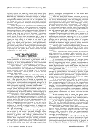 J Pediatr Hematol Oncol      Volume 32, Number 1, January 2010                                                                        Abstracts



reacts in a diﬀerent way, just as each aﬀected family member reacts     diﬃcult; intrafamilial communications on this subject were
diﬀerently. Communication is often constrained by a lack of             frequently discordant and guarded.
knowledge and conditioned by the time of diagnosis or one’s life                There has been limited evidence explaining the lack of
span, leading to a constant reassessment and transformation of the      family communication about cancer. Some earlier studies indicated
aﬀected family members. Interaction with the cancer patient and         that patients’ maladjustment to cancer was signiﬁcantly associated
the family unit must be constantly constructed, redeﬁned,               with deterioration of family communication.13,14 Other studies
negotiated, and renegotiated during the entire journey along the        have suggested that cancer-induced stress strain family relation-
illness trajectory.3                                                    ships and, consequently, family communication.15,16 One study of
        Family members can be supportive of one another through         41 families of early breast cancer patients reported that the degree
their own mode of silent or verbal communication. Some family           of patient-spouse congruence regarding issues of concern and the
cultures value quiet acceptance of diﬃcult events over which they       necessity for discussion of these issues signiﬁcantly aﬀected whether
have no possible control; others value open discussion of feelings as   and how much the couple talked about cancer.11
a way to enhance their sense of well-being.4 Family interaction in              Zhang and Siminoﬀ17 examined the phenomenon of
terminal illness could have 3 levels of awareness: (1) verbalized       avoidance of family communication about cancer. A total of 50
though not always heard, (2) conscious but not verbalized and           caregivers and 26 families were evaluated. Interviews were
usually because of fear of anger or disapproval, and (3) denial of      audiotaped and transcribed. Two-thirds (65%) of the families
any possible verbal expression. Each member of the family acts as       experienced communication problems. The avoidance of commu-
though the other ought to be aware of the terms of the                  nication and the participants’ narratives pointed to 3 distinct
interaction—words or silences—and is hurt and angry if the              thought processes that contributed to the phenomenon of silence:
‘‘other’’ does not live up to the family’s terms of concealment.        avoidance of psychologic distress, desire for mutual protection
Members who behave like this do not accept each other’s real needs      against harmful situations and belief in positive thinking.
and identity; each wants the other to conform to an internalized                Eﬀective family communication hinges on the exchange of
family model and punishes the other when these unrealistic              information of all its members about feelings of self and others,
expectations are not fulﬁlled. Each family constructs its own           allowing permissiveness and acceptance of independent and diverse
reality and its own family myths.5                                      thoughts.
                                                                                Duck18 argues that the essential elements of context that
                                                                        guide interpretation of messages are tied to a particular ‘‘time’’ in
              FAMILY COMMUNICATION:                                     the historical and cultural moment and place, the history of family
               EVIDENCE OF RESEARCH                                     relationships, and the sequence of events that comprises a meaning
        The ability to communicate eﬀectively is a critical aspect of   of these events at a particular time.
healthy functioning in most families. When chronic illness is                   In a randomized study by Byrne et al,19 male and female
present, it becomes even more important; because there are more         cancer patients were interviewed about how their family unit was
decisions to be made, more problems to be solved, and complex           aﬀected. Almost all of the patients expressed the importance of
medical information that is often ambiguous or contradictory.           concealing feelings of distress and unhappiness, stemming from a
        Blum6 presented a view of communication as a collective         need to protect family and friends. Being ‘‘normal’’ was one of the
action. Communication involves a level of shared intentionality         most signiﬁcant factors, such as maintaining or returning to
and interrelationship as ‘‘we’’. In couple/family conversations, we     familiar routines and roles.
create contextual frames, each bounding a set of interactive                    When communication becomes ineﬀective, family members
messages, and sharing a common premise of mutual relevance              are likely to engage in mutual criticism and to withdraw. When
within the illness process.                                             forced by the illness circumstances to be together, they are likely to
        One of the most compelling and confounding features of          dismiss problems or avoid discussing them. They resort instead to
encounters in family relations is the tendency for the individuals to   wishful thinking or stonewalling; or alternatively, they may engage
construct profoundly diﬀerent interpretations of the same illness       in overly hostile and conﬂictual interactions.20
event. These diﬀerences seem to increase as antagonism and                      In a cross-sectional cohort study on caregiver-patient
disagreements about suitable patient care intensify. The family may     communication, Fried et al21 described that 39.9% of caregivers
provide varying interpretations for communication, according to its     desire more communication, 37.3% reported that communication
own subjective needs, as it assigns emotional meaning to each message   was quite diﬃcult, and 22% said that patients refused any open
about the treatment procedures, relapse and illness outcomes.7          dialogue. Caregivers’ desire for increased communication may be a
        Beach8 reported that family communication is a course of        modiﬁable determinant of caregiver burden. However, caregivers’
constant testing, negotiation and readjustment between family           desire for increased communication was independently associated
members, the patient and the physician. It is an evolving process       with increased caregiver burden, measured in terms of emotional
that is mediated by the manifold appraisals and meanings given by       distress. Burden was associated with patients’ covert and detached
each family member to illness, loss and the proximity of death.         interaction.
        The results of a series of 48 interviews with hospital nurses           Mutual protection plays a central role among family
and medical staﬀ dealing with terminal patients in New York City        members in communication patterns about illness. Patients some-
revealed that the most diﬃcult part of the job was communicating        times become secretive and reluctant to reveal any feelings not to
with the families. The majority of the respondents declared that        overburden their family or destabilize its cohesive structure.
families are too emotional, irrational, do not understand what is               It was reported in a randomized study by Boehmer and
going on and question everything. Therefore, the staﬀ gave priority     Clark22 that men diagnosed with metastatic prostate cancer had
only to the individual patients and not to their families. When         blocked any communication about the illness with their wives by
families fail to conform to expected behavior or disagree with          hiding their feelings of despair and fears of death.
medical professionals, they are labeled as ‘‘imposing,’’ ‘‘demand-              Nevertheless, when patients avoid or deny the reality of the
ing,’’ and ‘‘dysfunctional.’’9                                          illness or indicate that they are unwilling to discuss any treatment
        Communication ﬂow within the family may largely depend          details, it is important to respect this protective shell of denial, to be
on the desires of the patient.10 As cancer progresses, family           supportive of this ‘‘conspiracy of silence,’’ and to wait for a signal
communication becomes increasingly intermittent.11 In a study           of readiness and openness to share the familial quandaries
conducted in the early 1980s, Chekryn12 reported that 40% of            concerning the cancer experience.23
patients and 30% of spouses did not talk about cancer recurrences               Illness is exacerbated or alleviated primarily by the
together. Even when patients and family members did commu-              signiﬁcance that an individual attaches to the experience. From
nicate, they did not share the same understanding of the recurrence     the perspective of family communication, the focus is on how
and talked about it only to a limited extent. As patients approached    family meanings are provided, inscribed, reﬂected, or modiﬁed. A
the end of life, talking about death and dying was particularly         basic developmental challenge for the family should be how to


r   2010 Lippincott Williams  Wilkins                                                                        www.jpho-online.com |           55
 