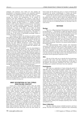Abstracts                                                                J Pediatr Hematol Oncol         Volume 32, Number 1, January 2010


ambiguity and confusion occur which not only impedes the                 future needs, but the clients also serve as a source of referrals who
development of theoretical constructs, but essentially disallows         recommend the private establishments to friends and family,
progression in the implementation of caring nursing practice.            thereby sustaining the long-term viability of private hospitals.
        Health services around the world often refer to quality                 Cancer care services in Cyprus are provided by hospitals in
nursing care, however the interpretations of the concept are             the public sector, which are able to deliver the sophisticated care
numerous and often ambiguous. The concept is used with an                required by patients with cancer. Further to the scarcity of such
elusive context, open to various interpretations and understandings      services in the private sector, the high cost of the private cancer care
leading to an over conceptualization of the concept and causing          services also pose as an inhibiting element for choosing to pay for
confusion. Quality has been termed as a ‘‘nebulous concept’’1            such services.
because it lacks constant deﬁnition in the literature2 and because
terms such as quality assurance, standards of care, and quality
control are often used interchangeably.3 Therefore, analyzing or                                          METHOD
interpreting a concept as this paper aims at, helps ‘‘to clarify
overused, vague, conceptsy so that everyone who subsequently
                                                                         Design
uses the term will be speaking of the same thing.’’4 By analyzing a              This was a Phenomenologic Hermeneutical study inspired
concept, it ‘‘becomes useful and meaningful in the discipliney a         by Paul Ricoeur.13–17 The decision to apply this approach was led
critical step in the process of developing knowledge related to          by the fact that the inquiry into the nature of the quality of nursing
concepts of interest in nursing’’.5                                      care constitutes both an ontologic and epistemologic venture; it is
        Any attempt to improve the nursing care (and its’ quality)       the study of the nature of nursing and of nursing knowledge.
must begin by drawing upon a shared understanding of the term.                   Why hermeneutical? The meanings of ‘‘quality nursing
As with nursing care, diﬀerent deﬁnitions for quality nursing care       care’’ and the practices that improve or obstruct its provision are
have also been introduced by nurses and patients.6,7 On the same         expressed in narrative interviews and focus groups, which were
topic, Gunther and Alligood assert that ‘‘the deﬁnition of quality       tape-recorded as well as written down, therefore producing texts
nursing care from diﬀerent perspectives varies: society judges           that could be interpreted. Therefore, the research method needed to
utilitarian beneﬁts, payers the economic outcomes, patients the          be hermeneutical.
personalized attention received, and providers the congruity with                Why phenomenologic? When patients and nonpatients
professional worldviews and standards.’’                                 informants talk about the provision of quality nursing care, they
        Patients’ values and perceptions must be acknowledged to         are themselves interested in the good or bad practices in these
make care evidence based and to meet the demands of quality              situations. As a researcher, I wanted to understand the practices as
improvement processes while making morally good decisions in             these were expressed in the narratives and focus groups. The
relation to the care. Studies have identiﬁed important aspects of        narratives and the focus groups are about these speciﬁc practices. It
good care from the patient’s perspective. These include telling them     is not the texts that are the subject matter to be investigated, but the
in understandable language what is important for them to know            perceptions (lived experiences) expressed in them.
about the disease and treatment, being honest with them about
their medical conditions (truth-telling), listening to them, checking    Aim
their perceptions (religious and spiritual beliefs and norms) before            The aim of this study was to describe the lived experiences
initiating action and helping them in their thinking with regard to      of patients with cancer and their advocates in relation to the
their disease and treatment.8–10 Information seems to be essential       nursing care they receive in oncology departments. In the light of
for patients to feel empowered and gain control, often expressed         the patients’ and advocates’ experiences, the views of the nurses
through the participation in decision-making processes.11                providing care to patients with cancer were also explored.
        According to today’s ﬁgures, 1 in 3 people will be diagnosed
with cancer at some point in their lives, and 1 in 4 of the population   Participants
will die from the disease whereas nearly all patients with cancer are            The study was undertaken in Cyprus during the period of
hospitalized at some point of the disease trajectory.12 Nurses are       2006-2007 and the participating hospitals included the 3 major
key professionals in the delivery of expert care to people with          urban hospitals that provide in-patient cancer care (including
cancer. Therefore, it is essential that the structure, training, and     surgical treatment). The empirical data derived through a series of
education of the nursing workforce provides nurses with a sound          subsequent narratives with 25 patients with cancer, with 20 cancer
knowledge and understanding of the care needs of patients with           nurses, and 6 key advocates. The samples’ size was decided based
cancer, their families, signiﬁcant others, and friends. These needs      on the concept of ‘‘saturation’’ or the point at which no new
need to be incorporated in a commonly structured concept of what         information or themes are observed in the data. Patients were
constitutes (quality) nursing care.                                      purposively selected from the patients’ ward list primarily based on
                                                                         their ability and their willingness to participate. Furthermore,
                                                                         certain selection criteria were set: Participants were adult patients
        BRIEF DESCRIPTION OF THE CYPRUS                                  (ranged in age from 21 to 68 y) with cancer (intestine, prostate,
              HEALTHCARE CONTEXT                                         lung, liver, breast, stomach) of both sexes and whose health had
       Cyprus has a mixed healthcare system, where the public            required hospitalized treatment (ie, chemotherapy sessions, surgery
maintains a high level of awareness about choice. Those who              for relieving symptoms). Patients who required treatment in
choose to pay privately for their treatment are becoming more            protective isolation were excluded from the study so that their
aware of the value and quality of service they receive for their         health was not endangered in any way. Furthermore, newly
money. Public hospitals in Cyprus present major diﬀerences               diagnosed and terminally ill patients were excluded from the
in relation to the private. Public hospitals are responsible for         sample due to high levels of psychologic distress that the patients
providing primary, secondary, and tertiary care, whereas the             and their families were experiencing. Eligible nurse informants
private ones are conﬁned to providing second level care, and in          were from both sexes and all levels of nursing staﬀ with at least
some cases, types of preventive care (ie, diagnostic medicine). The      1-year experience in cancer care departments. Finally, the patients’
public hospitals are struggling to meet the challenge of increasing      advocates were members of management committees and policy
demand for healthcare without an increase of resources. The              makers of the cancer associations with wide experience in issues
private hospitals’ operation is contingent on market incentives.         related to policy making and managing regarding cancer nursing
Because private hospitals are not subsidized and depend on income        and palliative care.
from clients, it can be argued that they are more inclined than
public hospitals to provide quality services and to be concerned         Data Collection
about client satisfaction. By doing so, they are not only able to              The data collection process included narratives and focus
build satisﬁed and loyal clients who revisit the same facility for       groups. The data were collected in a sequential order commencing


58 | www.jpho-online.com                                                                          r   2010 Lippincott Williams  Wilkins
 