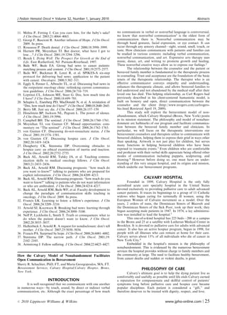 J Pediatr Hematol Oncol      Volume 32, Number 1, January 2010                                                                    Abstracts



11. Mehta P, Fetting J. Can you cure him, for the baby’s sake?           we communicate in verbal or nonverbal language is controversial,
    J Clin Oncol. 2003;21:4064–4065.                                     we know that nonverbal communication1 is the oldest form of
12. Giorgi F, Bascioni R. Another infusion of Hope. J Clin Oncol.        communication there is. Nonverbal communication may be
    2009. In press.                                                      through hand gestures, facial expression, or eye contact. It can
13. Rousseau P. Death denial. J Clin Oncol. 2000;18:3998–3999.           occur through any sensory channel—sight, sound, smell, touch, or
14. Harnett PR, Moynihan TJ. But doctor, what have I got to              taste. How clinicians communicate with patients and families can
    losey? J Clin Oncol. 2001;19:3294–3296.                              be studied in various contexts: including verbal communication,
15. Byock I. Dying Well: The Prospect For Growth at the End of           nonverbal communication, and art. Expressive arts therapy uses
    Life. East Rutherford, NJ: Putnam-Riverhead; 1997.                   music, dance, art, and writing to promote growth and healing.
16. Baile WF, Beale EA. Giving bad news to cancer patients:              These nonverbal creative ways allow us to express our feelings.2
    matching process and content. J Clin Oncol. 2001;19:2575–2577.               The relationship between the counselor and the patient or
17. Baile WF, Buckman R, Lenzi R, et al. SPIKES-A six-step               bereaved family member is fundamental to the therapeutic process
    protocol for delivering bad news: application to the patient         in counseling. Trust and acceptance are the foundation of the basic
    with cancer. Oncologist. 2000;5:302–311.                             tenets of the therapeutic relationship. The therapist who is an
18. Eggly S, Penner L, Albrecht TL, et al. Discussing bad news in        eﬀective communicator conveys empathy and understanding,
    the outpatient oncology clinic: rethinking current communica-        enhances the therapeutic climate, and allows bereaved families to
    tion guidelines. J Clin Oncol. 2006;24:716–719.                      feel understood and not abandoned by the medical staﬀ after their
19. Loprinzi CL, Johnson ME, Steer G. Doc, how much time do              loved one has died. This helping relationship, as Carl Rogers had
    I have? J Clin Oncol. 2000;18:699–701.                               previously described in his client-centered humanistic model, is
20. Schapira L, Eisenberg PD, MacDonald N, et al. A revisitation of      built on honesty and open, direct communication between the
    ‘‘Doc, how much time do I have?’’ J Clin Oncol. 2000;18:2640–2643.   counselor and the client (http://www.nrogers.com/carlrogers-
21. Berry SR. Just say die. J Clin Oncol. 2008;26:157–159.               bio.html Retrieved April 19, 2009).
22. Himelstein BP, Jackson NL, Pegram L. The power of silence.                   This study will explore the bereavement model of non-
    J Clin Oncol. 2001;19:3996.                                          abandonment, which Calvary Hospital (Bronx, New York) posits
23. Campbell BH. The sentinel. J Clin Oncol. 2008;26:1760–1761.          in its mission statement. The philosophy and model of nonaban-
24. Moynihan TJ, von Gunten CF. Missed opportunities: com-               donment are hallmarks of our program and facilitate communica-
    mentary on ‘‘The sentinel’’. J Clin Oncol. 2008;26:1762–1763.        tion between the bereaved family member and clinicians. In
25. von Gunten CF. Discussing do-not-resuscitate status. J Clin          particular, we will focus on the therapeutic interventions our
    Oncol. 2001;19:1576–1581.                                            bereavement counselors and therapists utilize to communicate with
26. von Gunten CF. Discussing hospice care. J Clin Oncol.                bereaved children, helping them to express their grief in ways other
    2002;20:1419–1424.                                                   than speaking. Artwork is not just play for children, but serves
27. Daugherty CK, Steensma DP. Overcoming obstacles to                   many functions in helping bereaved children who have been
    hospice care: an ethical examination of inertia and inaction.        exposed to traumatic events.3 Even children who are comfortable
    J Clin Oncol. 2002;20:2752–2755.                                     and proﬁcient with their verbal skills appreciate being oﬀered other
28. Back AL, Arnold RM, Tulsky JA, et al. Teaching commu-                modes of communication including puppets, sculpturing, and
    nication skills to medical oncology fellows. J Clin Oncol.           drawing.4 However before doing so, one must have an under-
    2003;21:2433–2436.                                                   standing of this very unique hospital, and its origins and mission,
29. Back AL, Arnold RM. Discussing prognosis: ‘‘how much do              which underlie our bereavement programs.
    you want to know?’’ talking to patients who are prepared for
    explicit information. J Clin Oncol. 2006;24:4209–4213.
30. Back AL, Arnold RM. Discussing prognosis: ‘‘how much do you                             CALVARY HOSPITAL
    want to know?’’ talking to patients who do not want information              Founded in 1899, Calvary Hospital is the only fully
    or who are ambivalent. J Clin Oncol. 2006;24:4214–4217.              accredited acute care specialty hospital in the United States
31. Back AL, Arnold RM, Baile WF, et al. Faculty development to          devoted exclusively to providing palliative care to adult advanced
    change the paradigm of communication skills teaching in              cancer patients. It traces its beginnings to a group of 11 Catholic
    oncology. J Clin Oncol. 2009. In press.                              widows who began caring for terminally ill women, using the
32. Francis LK. Learning to listen: a fellow’s experience. J Clin        European Women of Calvaire movement as a model. Over the
    Oncol. 2006;24:3209–3210.                                            years, 2 orders of nuns, the Dominican Sisters of Blauvelt and
33. Arnold SJ, Koczwara B. Breaking bad news: learning through           the Dominican Sisters of the Sick Poor, took up their work; they
    experience. J Clin Oncol. 2006;24:5098–5100.                         began accepting male patients in 1947. In 1974, a lay administra-
34. Neﬀ P, Lyckholm L, Smith T. Truth or consequences: what to           tion was installed to lead the hospital.5
    do when the patient doesn’t want to know. J Clin Oncol.                      This one-of-a-kind hospital has 225 beds—200 at a campus
    2002;20:3035–3037.                                                   in the Bronx and 25 at a satellite with Lutheran Medical Center in
35. Hallenbeck J, Arnold R. A request for nondisclosure: don’t tell      Brooklyn. It is devoted to palliative care for adults with advanced
    mother. J Clin Oncol. 2007;25:5030–5034.                             cancer. It also has an active hospice program, begun in 1998, for
36. Francis PA. Surprised by hope. J Clin Oncol. 2008;26:6001–6002.      people with all illnesses who can remain at home for their care.
37. Steensma DP. The narrow path. J Clin Oncol. 2001;19:                 Calvary serves about 15% of all individuals who die of cancer in
    2102–2105.                                                           New York City.6
38. Armstrong J. Fellow suﬀering. J Clin Oncol. 2004;22:4425–4427.               Embedded in the hospital’s mission is the philosophy of
                                                                         nonabandonment. This is evidenced by the numerous bereavement
                                                                         services the hospital provides without charge to family members and
How the Calvary Model of Nonabandonment Facilitates                      the community at large. The need to facilitate healthy bereavement,
Open Communication in Bereavement                                        from cancer deaths and sudden or violent deaths, is great.
Sherry R. Schachter, PhD, FT, and Maria Georgopoulos, MA, FT.
Bereavement Services, Calvary Hospital/Calvary Hospice, Bronx,                            PHILOSOPHY OF CARE
New York.
                                                                                Calvary’s ultimate goal is to help the dying patient live as
                                                                         comfortably and usefully as possible until life ends Calvary earned
                       INTRODUCTION                                      a reputation for compassionate and skillful control of patients’
      It is well recognized that we communicate with one another         symptoms long before palliative care and hospice care became
in numerous ways—by touch, sound, by direct or indirect verbal           popular disciplines. Each patient is considered a ‘‘gift,’’ and
communication, etc. Although the exact percentage of how much            therefore deserves to be treated with dignity, respect, and love.


r   2010 Lippincott Williams  Wilkins                                                                      www.jpho-online.com |        25
 