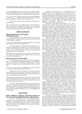 J Pediatr Hematol Oncol      Volume 32, Number 1, January 2010                                                                           Abstracts



however they emphasized on being able to pray in private, confess,                Religion can be understood as ‘‘a relationship between the
study the Holy Bible and other religious books and being able to         human and the sacred, the supernatural, and an ultimate reality.’’14
receive the Holy Communion. A female patient, 68, asserted that:         Diﬀerent religions have diﬀerent laws and rituals and have an
                                                                         organizational component associated with them. The major world
I am sure now that it (religious care) gave me hope and optimism         religions have been eﬀective in attracting adherents in so far as they
for the future (y) I could not ﬁnd any better words to describe          have provided a framework and community in which believers can
quality nursing care than what the nurses did for me                     ﬁnd answers to the great questions of existence: ‘‘What is the
        On the same topic a female ward manager, 50, reﬂected on         purpose of my existence’’, ‘‘Why am I here?’’, ‘‘Why is there
the following:                                                           suﬀering?’’, ‘‘What happens when I die?’’
                                                                                  Spirituality, on the other hand, represents ‘‘those values or
Yes I would say that I am a religious person, I mean I believe in        beliefs that give a purpose and meaning to life and may relate to a
God, go to church every Sunday, fast when I have to, and take the        transcendent dimension’’.20 This transcendent dimension may ﬁnd
Holy Communion. I understand the patients that are religious             expression in formal religious belief and practice but may also be
wanting to continue their duties while in hospital (y)                   experienced outside a traditional religious context. Spirituality is
                                                                         considered to be a universal human characteristic in that all humans
                                                                         are spiritual beings just as all humans have some form of health,
                     BEING BELONGED                                      albeit good or bad.21 Hermann22 in a study which sought to discover
Being Supported by the Family                                            the extent to which spiritual needs of patients are met at the end of
                                                                         life, spirituality was deﬁned as ‘‘the inherent quality of all humans
(Family Presence)                                                        that activates and drives the search for meaning and purpose in life.’’
       A patient receiving quality nursing care means being with                  What do we mean when we refer to ‘‘ethical’’ or ‘‘morally
his/her family and receiving emotional support by them according         good’’ decisions? Botes23 asserts that ethical phenomena and
to the informants’ narratives.                                           problems are driven by an ethical decision-making process based
To me, quality nursing care is having my family with me during the       on 2 fundamental axes, the ethics of justice and the ethics of care.
diﬃcult times of my life (female patient, 58).                           On the basis of the ethics of justice, ethical decisions are made
                                                                         on the basis of universal principles and rules, and in an impartial
      The family presence is recognized by the informants as a           and variable manner with a view to ensuring the fair and 1equi-
supportive mechanism used to deal with the experience of being           table treatment of all people.18 In the latter axe, involvement,
cared for and having cancer. The family can oﬀer the patient             harmonious relations and the needs of others play an important
courage (tharos) and hope (elpida) to deal with the experience of        part in ethical decision-making in each ethical situation.24
having cancer and its consequences.                                               The theme ‘‘being respected’’ is related to ethic and ethical
                                                                         decision-making whilst the themes ‘‘Being cared for religiously and
Being there for me (family) is the most important thing that gives       spiritually’’ are connected to spiritual and religious care of the patient
me courage and hope for the more diﬃcult times to come and               when hospitalized. The latter theme even though is consisted of 2
overcoming these (female, 30).                                           aspects of the care (spiritual and religious) is presented as one. Being
                                                                         one theme does not imply that the 2 constituents are the same but
Being Cared for by the Family                                            rather that it is necessary that the spiritual and religious needs of the
       The informants recognized that the family involvement in          patient need to be addressed together taking into consideration the
the care was materialized though addressing some of the patient’s        religious background of the patient as well as the spiritual issues that
physical, informational, and decision-making needs. A female             derive from it. ‘‘Being respected’’ is a theme that explicitly refers to the
patient, 44, comments on the importance of the family role in the        way nurses provided information to their patients and their readiness
care:                                                                    or reluctance to involve them in decision-making processes. The
I see the role of the family as complementary to that of the nurse       theme can be extended to include issues of truth-telling and the ethical
for giving us quality nursing care’’ (F-44, PI-13).                      aspects of revealing the (whole) truth to the patient. The active role
                                                                         that the patient should be engaged too, has been stressed by
       Explicitly this care was focused on providing the patient         Kuokkanen and Leino-Kilpi25 who assert that empowerment is an
help with some of his/her everyday living needs, an aspect of the        individual process in which the person is interacting with the
care for which many of them had already assumed responsibility at        environment pursuing impact on his/her life. The responsibility to
home. A male patient, 68, narrated that:                                 invite patients to actively participate in decision-making in nursing lies
                                                                         with the nurse. Patients’ experiences in relation to health issues should
I don’t see why my family cannot do some of the things, you know         be valued as evidence contributing to the decision-making process
the little staﬀ, they already do for me when I am at home. To be         and, that partnership with healthcare professionals is important.26
honest sometimes I feel more comfortable having them caring for                   ‘‘Being cared for religiously and spiritually’’ seems to be an
me rather than having the nurses.                                        important aspect of quality nursing care for the participants. Even
       Informants reported that the family can work together with        though participants seem unable to distinguish the diﬀerence
the nurses to help the patient with his/her physical needs such as       between religious and spiritual care, both needs were reported as
taking their medication, walking about, and getting dressed. The         important for the care. The relatedness of holistic care to religion
role of the family for providing information and supporting the          and spirituality implied by the informants in my study has been
patient’s decision-making during the care, was also highlighted by       highlighted by Papadopoulos27 who in an exploration of the
the informants.                                                          literature concluded that spirituality is an inherent and important
                                                                         part of holistic care. Furthermore, she asserts that it is now evident
                                                                         the realization that the spiritual dimension must be included to
                          DISCUSSION                                     achieve the ‘‘whole’’ in holistic care.
                                                                                  The theme ‘‘being valuable’’ according to the interpretation
Ethics, Religious, Spiritual, and Other Aspects of                       has been related to the way patients are treated by the cancer care
the Care for Hospitalized Patients With Cancer                           services, the nurses and the state. Being valuable is not a suggestion
        For one to be able to attain a ‘‘comprehensive under-            but a prerequisite of the quality of the nursing care provided to the
standing’’ of the above ﬁndings it is important that these are           patient. Feeling valuable is something that it is reﬂected on the way
discussed and interpreted in the light of the relevant literature.       the care is provided to the patient, therefore, when there are no
Therefore, as part of this interpretation process it is important that   beds available to get treated or the nurses demonstrate an uncaring
one should clarify the terminology of the concepts of ethics,            behavior toward the patient and his/her family, the patient
religion and spirituality.                                               experiences ‘‘unvalued.’’ Oermann28 in a qualitative study concluded


r   2010 Lippincott Williams  Wilkins                                                                          www.jpho-online.com |           61
 