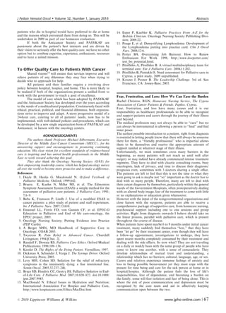 J Pediatr Hematol Oncol      Volume 32, Number 1, January 2010                                                                      Abstracts



patients who die in hospital would have preferred to die at home         14. Esper P, Kuebler K. Palliative Practices From A-Z for the
and the reasons which prevented them from doing so. This will be             Bedside Clinician. Oncology Nursing Society Publishing Divi-
undertaken in 2009 as part of our homecare evaluation.                       sion; 2008:22.
        If both the Anticancer Society and PASYKAF are                   15. Poage E, et al. Demystifying Lymphoedema: Development of
passionate about the patient’s best interests and are driven by              the Lymphoedema putting into practice card. Clin J Oncol
their vision to seriously oﬀer the best quality care, we have no other       Nurs. 2008;12:6.
option but to combine expertise, experience, enthusiasm, resources       16. Potter BA. Overcoming Job Burnout: How to Renew
and to have a united mission.                                                Enthusiasm For Work. 1998, http://www.docpotter.com/
                                                                             test_bo_potential.html.
                                                                         17. Pitsillides A, Pitsillides B. A virtual multidisciplinary team for
To Offer Quality Care to Patients With Cancer                                terminal care. Eur J Palliative Care. 2004;11:202.
        Shared visions19 will ensure that services improve and will      18. Ptisillides B, Pantekhi S. Need assessment for Palliative care in
relieve patients of any dilemmas they may face when trying to                Cyprus, a pilot study, 2009 unpublished.
decide who to approach for help.                                         19. Kouzes J, Posner B. The Leadership Challenge. 3rd ed. San
        All patients and their families require a revolving door             Francisco, CA: Jossey-Bass; 2003.
policy between hospital, hospice, and home. This is more likely to
be realized if both of the organizations present a uniﬁed front to
work with the government to reach a goal of excellence.                  Fear, Frustration, and Loss: How We Can Ease the Burden
        The model of care which has been adopted by PASYKAF
                                                                         Rachel Christou, RGN. Homecare Nursing Service, The Cyprus
and the Anticancer Society has developed over the years according
                                                                         Association of Cancer Patients  Friends, Paphos, Cyprus.
to the needs of a multicultural population. Continuously faced with
ethical, practical, political, and ﬁnancial dilemmas, both organiza-     Fear, frustration, and loss have many causes and it is our
tions strive to improve and adapt. A more progressive model of a         responsibility as healthcare professionals to be able to recognize
                                                                         and support patients and carers through the journey of their illness
24-hour care, catering to all of patients’ needs, now has to be
                                                                         and beyond.
implemented, with well-deﬁned policies and procedures, which can
                                                                         The medical profession may not always be able to ‘‘cure’’ but we
be developed by a new single organization born of PASYKAF and
                                                                         can always be instrumental in allowing a person to ‘‘heal’’ and ﬁnd
Anticancer, in liaison with the oncology centers.
                                                                         inner peace.
                                                                         The earliest possible introduction to a patient, right from diagnosis
                     ACKNOWLEDGMENTS                                     is essential in letting people know that there will always be someone
        The authors thank Professor Michael Silbermann, Executive        there for them, a ‘‘friendly professional’’ who is impartial allows
Director of the Middle East Cancer Consortium (MECC), for his            them to be themselves and receive the appropriate amount of
unwavering support and encouragement in promoting continuing             support needed at whatever stage of their illness.
education. His clear vision for excellent standards of evidence-based    Unfortunately, we must sometimes cross many barriers in the
care is inspiring and has united health professionals in the Middle      beginning, as many patients will not reach us until well after
East to work toward achieving this goal.                                 surgery or may indeed have already commenced intense treatment
        They also thank the Oncology Nursing Society (ONS) for           regimens. They have to deal with chaotic consulting rooms, busy
their empowering leadership course, which has helped oncology nurses     oncologists, lack of privacy, and time to discuss their diagnosis/
all over the world to become more proactive and to make a diﬀerence.     prognosis even, sometimes with 3 doctors sharing a single oﬃce.
References:                                                              The patients are left to feel that this is not the time or what they
 1. Doyle D, Hanks G, Macdonald N. Oxford Textbook of                    were going to ask is maybe not ‘‘so’’ important as the doctor has to
     Palliative Medicine. Oxford; 1999:642.                              deal with so many people. Therefore, many are left to deal with
 2. Bruera E, Kuehn N, Miller MJ, et al. The Edmonton                    their cancer diagnosis by themselves, particularly within the general
     Symptom Assessment System (ESAS): a simple method for the           wards of the Government Hospitals, often postoperatively dealing
     assessment of palliative care patients. J Palliative Care. 1991;    with an altered body image, fear of the treatment to come with little
     7:6–9.                                                              or no explanations or education given whatsoever.
 3. Baba K, Fransson P, Lindh J. Use of a modiﬁed ESAS in                However with the input of the nongovernmental organizations and
     cancer patients: a pilot study of patient and staﬀ experiences.     close liaison with the surgeons, patients are able to receive a
     Int J Palliative Nurs. 2007;13:610.                                 comprehensive package of supportive care, from homecare nursing,
 4. Emanuel LL, Ferris FD, von Gunten CF, et al. EPEC-O                  psychosocial support including one to one sessions and group
     Education in Palliative and End of life care-oncology, the          activities. Right from diagnosis onwards I believe should take on
     EPEC project, 2005.                                                 the linear process, parallel with palliative care, which is present
 5. Oncology Nursing Society; Putting Evidence into Practice             throughout the course of disease.
     (PEP Cards).                                                        When patients have spent maybe 6 to 9 months under initial cancer
 6. A Berger MSN, MD Handbook of Supportive Care in                      treatment, many suddenly ﬁnd themselves ‘‘lost,’’ that they have
     Oncology; COAB 2005.                                                been ‘‘let go’’ by their treatment center, even though they will have
 7. Twycross R. Pain Relief in Advanced Cancer. Churchill                a follow-up appointment, investigations to undergo, they have
     Livingston; 1994:[Chat. 2].                                         spent recent months completely consumed by their treatment and
 8. Randall F, Downie RS. Palliative Care Ethics. Oxford Medical         dealing with the side eﬀects. So now what? They are not traveling
     Publications; 1996:109–136.                                         on a daily or weekly basis with the same group of people who have
 9. Kessler D. The Rights of the Dying Patient. Vermillion; 1997.        come to know one another, with a sense of camaraderie. They
10. Dickman A, Schneider J, Varga J. The Syringe Driver. Oxford          develop relationships of mutual trust and understanding, a
     University Press; 2005.                                             relationship which has no barriers; cultural, language, age, or sex.
11. Levy MH, Cohen SD. Sedation for the relief of refractory             Carers and relatives experience immense feelings of anxiety and
     symptoms in the imminently dying: a ﬁne intentional line.           loss in facing possible bereavement yet they must cope with the
     Semin Oncol. 2005;32:237–246.                                       present for time being and care for the sick person at home or in
12. Bruce SD, Hendrix CC, Gentry JH. Palliative Sedation in End-         hospital/hospice. Although the patient feels the loss of life’s
     of-Life Care. J Palliative Med. 2007;10:820–822. doi:10.1089/       responsibilities, fear of dependence, and becoming a burden on
     jpm.2007.9943.                                                      the family, some will fear isolation and fear of being alone. This is
13. MacDonald N. Ethical Issues in Hydration and Nutrition;              where the risk of poor communication and depression must be
     International Association For Hospice and Palliative Care,          recognized by the care team and aid in aﬀectively keeping
     http://www.hospicecare.com/Ethics/MacDoc.htm                        communication open between the two.


r   2010 Lippincott Williams  Wilkins                                                                       www.jpho-online.com |         67
 