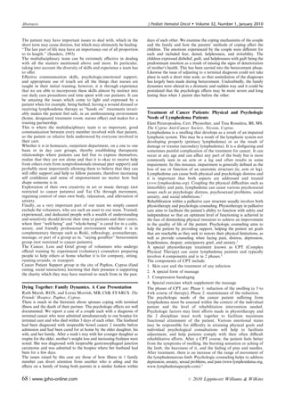 Abstracts                                                                   J Pediatr Hematol Oncol          Volume 32, Number 1, January 2010


The patient may have important issues to deal with, which in the            days of each other. We examine the coping mechanisms of the couple
short term may cause distress, but which may ultimately be healing.         and the family and how the parents’ methods of coping aﬀect the
‘‘The last part of life may have an importance out of all proportion        children. The emotions experienced by the couple were diﬀerent for
to its length.’’ (Sanders, 1993)                                            each and included fear, denial, helplessness, and irritability. The
The multidisciplinary team can be extremely eﬀective in dealing             children expressed disbelief, guilt, and helplessness with guilt being the
with all the matters mentioned above and more. In particular,               predominant emotion as a result of missing the signs of deterioration
taking into account the diversity of skills and experience a team has       of mother’s health. This has been carried into the bereavement phase.
to oﬀer.                                                                    Likewise the issue of adjusting to a terminal diagnosis could not take
Eﬀective communication skills, psychologic/emotional support,               place in such a short time scale, so that assimilation of the diagnoses
and appropriate use of touch are all the things that nurses are             has largely been made during bereavement. Undoubtedly, the family
taught in their initial training; however, it is through experience         dynamics were altered in a dramatic and sudden way and it could be
that we are able to incorporate these skills almost by instinct into        postulated that the psychologic eﬀects may be more severe and long
our daily care procedures and time spent with our patients. It can          lasting than when 1 parent dies before the other.
be amazing the issues which come to light and expressed by a
patient when for example, being bathed, having a wound dressed or
receiving lymphoedema therapy as ‘‘hands on’’ treatments invari-
ably makes the patient feel safe, in an unthreatening environment           Treatment of Cancer Patients: Physical and Psychologic
(home, designated treatment room, nurses oﬃce) and makes for a              Needs of Lymphedema Patients
trusting partnership.                                                       Eleni Peratopoulou, Cert. Physiother, and Tina Rossidou, BS, MS.
This is where the multidisciplinary team is so important, good              The Cyprus Anti-Cancer Society, Nicosia, Cyprus.
communication between every member involved with that patient,              Lymphedema is a swelling that develops as a result of an impaired
so the patient or relative feels understood by everyone involved in         lymphatic system. This may be a result of the lymphatic system not
their care.                                                                 developing properly (primary lymphedema) or as the result of
Whether it is in homecare, outpatient department, on a one to one           damage or trauma (secondary lymphedema). It is a disﬁguring and
basis or in day care groups, thereby establishing therapeutic               sometimes painful complication of the treatment for cancer. It can
relationships where patients can feel free to express themselves,           occur at any age and can aﬀect any part of the body but is most
realize that they are not alone and that it is okay to receive help         commonly seen in an arm or a leg and often results in some
from others even from nonprofessionals (mutual peer support) and            impairment. In this instance, impairment is generally deﬁned as the
probably most importantly allowing them to believe that they can            loss of use or function of an anatomic structure (ie, arm or leg).
still oﬀer support and help to fellow patients, therefore increasing        Lymphedema can cause both physical and psychologic distress and
self conﬁdence and sense of empowerment no matter how bad                   it is important that both aspects are addressed and treated
shape someone is in.                                                        (www.lymphoedema.org). Coupling the physical diﬃculties such as
Exploration of their own creativity in art or music therapy (not            immobility and pain, lymphedema can cause various psychosocial
restricted to cancer patients) and Tai Chi through movement,                issues such as psychologic distress, psychosexual problems, social
regaining control of ones own body, relaxation, and alleviation of          anxiety, and social inhibitions.1
anxiety.                                                                    Rehabilitation within a palliative care structure usually involves both
Finally, as a very important part of our team we simply cannot              physiotherapy and psychologic counseling. Physiotherapy in palliative
exclude the volunteers, who are such an asset to our team. Trained,         care aims to facilitate the patient’s ability to function with safety and
experienced, and dedicated people with a wealth of understanding            independence so that an optimum level of functioning is achieved in
and sensitivity should devote their time to patients and their carers,      the face of diminishing physical resources to achieve an improvement
where their ‘‘well-being’’ and ‘‘whole-being’’ is cared for in a calm,      in the quality of life of the patient. Psychologic counseling aims to
secure, and friendly professional environment whether it is in              help the patient by providing support, helping the patient set goals
complementary therapy such as Reiki, reﬂexology, aromatherapy,              that are reachable as they seek to restore their physical limitations, as
massage, or part of a group as in, ‘‘saying goodbye’’ bereavement           well as provide counseling when facing pain, distress, depression,
group (not restricted to cancer patients).                                  hopelessness, despair, anticipatory grief, and anxiety.1
The Cancer, Loss and Grief group of volunteers who undergo                  A special physiotherapy treatment known as CPT (Complex
oﬃcial training by experienced (voluntary) counselors preparing             Physical Therapy) can assist lymphedema patients and typically
people to help others at home whether it is for company, sitting,           involves 4 components and is in 2 phases.2
running errands, or transport.                                              The components of CPT include:
Cancer Patient Support group in the city of Paphos, Cyprus (fund            1. Skin care and the treatment of any infection
raising, social interaction), knowing that their presence is supporting     2. A special form of massage
the charity which they may have received so much from in the past.
                                                                            3. Compression bandaging
                                                                            4. Special exercises which supplement the massage
Dying Together: Family Dynamics. A Case Presentation                        The phases of CPT are: Phase 1: reduction of the swelling (a 3 to
Ruth Marsh, RGN, and Lorna Morrish, MB, ChB, FFARCS. The                    4 wk course of therapy), Phase 2: maintenance of the reduction.
Friends’ Hospice, Paphos, Cyprus.                                           The psychologic needs of the cancer patient suﬀering from
There is much in the literature about spouses coping with terminal          lymphedema must be assessed within the context of the individual
illness and the death of their partner. The psychologic eﬀects are well     patient and the level of rehabilitation intervention needed.
documented. We report a case of a couple each with a diagnosis of           Psychologic factors may limit eﬀorts made in physiotherapy and
terminal cancer who were admitted simultaneously to our hospice for         the 2 disciplines must work together to facilitate maximum
terminal care and who died within 3 days of each other. The husband         functional attainment of the patient. Various emotional states
had been diagnosed with inoperable bowel cancer 2 months before             may be responsible for diﬃculty in attaining physical goals and
admission and had been cared for at home by the elder daughter, his         individual psychological consultations will help to facilitate
wife, and her family. After a week’s stay with her younger daughter as      adjustment, and help patients comply with their often diﬃcult
respite for the elder, mother’s weight loss and increasing frailness were   rehabilitative eﬀorts. After a CPT course, the patient feels better
noted. She was diagnosed with inoperable gastroesophageal junction          from the symptoms of swelling, the bursting sensation or aching of
carcinoma and was admitted to the hospice where her husband had             the limb, the heaviness of it, and the feeling of pins and needles.
been for a few days.                                                        After treatment, there is an increase of the range of movement of
The issues raised by this case are those of how illness in 1 family         the lymphedematous limb. Psychologic counseling helps to address
member can divert attention from another who is ailing and the              depression, anxiety, sexual problems, and pain (www.lymphoedema.org,
eﬀects on a family of losing both parents in a similar fashion within       www.lymphedemapeople.com).1


68 | www.jpho-online.com                                                                              r   2010 Lippincott Williams  Wilkins
 