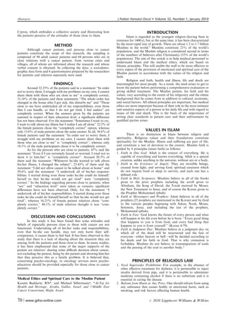 Abstracts                                                                 J Pediatr Hematol Oncol        Volume 32, Number 1, January 2010


Cyprus, which embodies a collective society and illustrating how                                 INTRODUCTION
the patients perceive of the attitudes of those close to them.                    Islam is regarded as the youngest religion (having been in
                                                                          existence for 1400 y), but at the same time, it has been characterized
                            METHOD                                        by the most rapid rate of growth. There are about 1.2 to 1.7 billion
                                                                          Muslims in the world.1 Muslims constitute 21% of the world’s
        Although cancer patients and persons close to cancer
                                                                          population, and the Muslim religion is considered second in terms
patients constitute the scope of this research, the sampling is
                                                                          of the numbers of believers after Christianity (33% of the world’s
composed of 94 adult cancer patients and 64 persons who are in
                                                                          population). The aim of this article is to help medical personnel to
close relations with a cancer patient, from various cities and
                                                                          understand Islam and the medical ethics, which are based on
villages, all of whom are informed about the research and whose
                                                                          Islamic principles. This will enable the staﬀ to be more eﬀective in
verbal consent is obtained. In collecting the data, a sociodemo-
                                                                          every aspect of the provision of emotional and spiritual care of the
graphic data form and 6 questionnaires prepared by the researchers
                                                                          Muslim patient in accordance with the values of his religion and
for patients and relatives separately were used.
                                                                          faith.
                                                                                  Religion and faith, health and illness, life and death are
                            FINDINGS                                      intermingled for most people. As a result, the need arises to get to
         Around 32.25% of the patients said in a statement ‘‘In order     know the patient before performing a comprehensive evaluation or
not to worry them, I struggle with my problems on my own, I cannot        giving skilled treatment. The Muslim patient, his faith and his
share them with those who are close to me’’ is completely correct,        values, vary according to the extent of his religiosity and the ethnic
31,18% of the patients said these statements ‘‘The whole order has        background that he comes from in addition to cultural, economic,
changed in the house after I got sick, this disturbs me’’ and ‘‘Those     and social factors. All ethical principles are important, but medical
close to me have undertaken all of my responsibilities, even those        ethics are more important because of their role in the most intimate
that I can handle, so that I do not get tired, I feel useless’’ are       and sensitive aspects of a person in his daily life and with regard to
completely correct. When the answers given by the patients are            issues of life and death. This is the basis of the importance of
assessed in respect of their education level, a signiﬁcant diﬀerence      setting clear standards in patient care and their enforcement by
has not been observed. For the statement ‘‘Sometimes I want to cry,       qualiﬁed parties arises.
I want to talk about my illness but I realise I am all alone’’ 22.5% of
the female patients chose the ‘‘completely correct’’ option, whereas
only 13.6% of male patients chose the same answer. In all, 36.6% of                             VALUES IN ISLAM
female patients said the statement ‘‘In order not to worry them, I                There is no distinction in Islam between religion and
struggle with my problems on my own, I cannot share them with             spirituality. Religious values and their foundations constitute
those who are close to me’’ is ‘‘completely correct’’, whereas only       spirituality for the Muslim. Illness and suﬀering are part of life,
18.1% of the male participants chose it to be completely correct.         and constitute a test of devotion to the creator. Muslim faith is
         As for the persons who are close to patients, 47% said the       guided by 6 principles (inner faith) as follows:
statement ‘‘Even if I am extremely feared or worried, I tried not to      1. Faith in One God: Allah is the creator of everything. He is
show it to him/her’’ is ‘‘completely correct’’. Around 20.3% of              capable of everything and knows everything; Allah is a special
them said the statement ‘‘Whenever he/she wanted to talk about               creation, unlike anything in the universe, without sex or a body.
his/her illness, I changed the subject’’, 23.43% of them said the         2. Faith in the Existence of Angels: They are invisible beings,
statement ‘‘I did not allow cancer to be talked about at home’’ and          created from light, and serving God; spiritual creatures which
29.6% said the statement ‘‘I undertook all of his/her responsi-              do not require food or sleep to survive, and each one has a
bilities. I started doing even those tasks he/she could do himself/          deﬁned role.
herself so that he/she would not get tired’’ were ‘‘completely            3. Faith in Holy Scriptures: Muslims believe in all of the books
correct.’’ In the ﬁndings regarding persons close to patients, when          given to the prior prophets including the scroll given to
‘‘sex’’ and ‘‘education level’’ were taken as variants, signiﬁcant           Abraham, the Song of David, the Torah received by Moses,
diﬀerences have not been observed. Only, for the statement ‘‘I               the New Testament to Jesus, and of course the Koran given to
undertook all of his/her responsibilities. I started doing even those        the Prophet Mohammed (pbuh).
tasks he/she could do himself/herself so that he/she would not get        4. Faith in Messengers and Prophets: Islam believes in all of the
tired’’, whereas 16.21% of female patient relatives chose ‘‘com-             prophets (25 prophets are mentioned in the Koran) sent by God
pletely correct,’’ 48.1% of male relatives thought it was ‘‘com-             to the various peoples beginning with Adam, Noah, Moses,
pletely correct.’’                                                           Solomon, Jesus, and including the last of the prophets,
                                                                             Mohammed (pbuh).
                                                                          5. Faith in Fate: God knows the future of every person and what
            DISCUSSION AND CONCLUSIONS                                       will happen in his life even before he is born. ‘‘Every good thing
        In this study it has been found that some attitudes and              that happens to you is from God, and every bad thing that
beliefs of especially persons close to those with cancer are not             happens to you is from yourself.’’ (Koran 4:79).
functional. Undertaking all of his/her tasks and responsibilities,        6. Faith in Judgment Day: Muslims believe in a judgment day on
even that he/she can handle, may not only harm their self-                   which all of the dead will be resurrected and the fate of
competence, it causes them to feel bad. It has been observed in this         everyone—either heaven or hell—will be decided according to
study that there is a lack of sharing about the situation they are           his deeds and his faith in God. That is why cremation is
among; both the patients and those close to them. In many studies,           forbidden. Muslims do not believe in transmigration of souls
it has been emphasized that some of the major supports of the                and the passing of the soul to another body.2
patient are relatives’ sharing some diﬃcult decision about cancer,
not excluding the patient, being by the patient and showing him/her
that they perceive this as a family problem. It is believed that,
concerning psycho-oncology, in oncology services more psycho-                        PRINCIPLES OF RELIGIOUS LAW
education should be provided especially for those close to cancer         1. Need Supersedes Prohibition: For example, in the absence of
patients.                                                                    other eﬀective treatment for diabetes, it is permissible to inject
                                                                             insulin derived from pigs, and it is permissible to administer
                                                                             medicine containing alcohol if there is no substitute and it is
Medical Ethics and Spiritual Care to the Muslim Patient                      essential in curing the disease.
Kassim Baddarni, RN*, and Michael Silbermannw. *Al-Taj for                2. Refrain from Harm at Any Price: One should refrain from using
Health and Heritage, Arraba, Galilee, Israel; and w Middle East              any substance that causes bodily or emotional harm, such as
Cancer Consortium, Haifa, Israel.                                            smoking, and risk factors aﬀecting human health.


70 | www.jpho-online.com                                                                          r   2010 Lippincott Williams  Wilkins
 