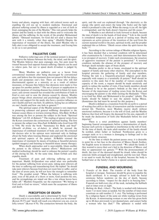 Abstracts                                                                 J Pediatr Hematol Oncol         Volume 32, Number 1, January 2010


honey and plants, singeing with heat, old cultural mores such as          spirit, and the soul are explained through ‘‘the electricity or the
expelling the evil eye up to modern medicine. Emotional and               energy (the spirit) and enters the lamp (the body) and the light
physical suﬀering caused by illness is regarded as a test of faith in     which is produced is (the soul). When the energy is cut oﬀ, the light
God, expunging the sins of the Muslim.1 This view greatly helps the       is extinguished, and the body doesn’t function and life ceases.12
patient and his family to deal with the illness and to overcome the               A Muslim is not allowed to look forward to death, because
illness and the suﬀering. In the words of the prophet Mohammed            the time of death is in the hands of God alone.14 Life in this world
(pbuh): ‘‘Demand treatment, for God did not send a disease but            is considered temporary and as a period of testing man. Death
sent with it a remedy, other than aging.’’ (Hadith) Despite the           represents an active process of the transition of the soul from the
importance of treatment of the illness, the adult Muslim who is           current material world to the pure, spiritual world, and the prophet
fully alert is not obligated to accept the treatment, and forcing him     explained this as follows: ‘‘Death occurs when the spirit leaves the
to do so is not permitted.                                                body.’’12
                                                                                  According to the various rulings of Muslim religious ﬁgures,
                      PALLIATIVE CARE                                     it has been decided that a terminal condition will be determined
                                                                          after examination by 3 doctors, and their determination that there
        Palliative (relieving) care of the terminal patient is designed   is no prospect of recovery. Under such circumstances, the cessation
to preserve the balance between the body, the mind, and the spirit.       of aggressive treatment of the patient is permitted.3 A terminal
The Muslim believes that pain expunges sins, but pain must be             condition includes the absence of the prospect of recovery and
treated because God opposes human suﬀering. Opiates can be used           biologic death includes signs of brain death.
to relieve pain, but not to speed death (Conduct is judged by
                                                                                  Muslims prefer to die at home, enveloped in the spiritual
intent).                                                                  support of family and many other relatives. The atmosphere in the
        Many Muslims see palliative care as a haven from                  hospital prevents the gathering of family and clan members.
conventional treatment after being discouraged by conventional            Visiting the sick is a frequently-practiced religious good deed,
care, and believe that the treatment does not preserve life but delays    especially with respect to a terminally ill patient.8 Staﬀ should be
death and postpones one’s fate. There are those who will feel             sensitive to this need, but if the number of visitors exceeds the
discriminated against as a minority or as a result of inferior
                                                                          capacity of the room, a request should be made sensitively and
insurance, or because they believe that decisions were made to free       gently to reduce the number of visits. Close family members should
up space for another patient.12 The use of prayer or supplication to      be allowed to be at the patient’s bedside at the time of death
God for purposes of treating diseases has existed in Islam for many       because of the importance of reading verses from the Koran and
years, and current research has revealed the contribution of faith in     encouraging the patient to die while reciting the Shahadah: ‘‘There
God to cure and to ease the distress caused by disease. Muslim            is no God but Allah and Mohammed is his prophet’’ (pbuh). The
prayer brings about emotional and psychologic calm. Charitable            family should be helped to seat the patient facing Mecca.
activity and support for the needy also have a positive inﬂuence on
                                                                          (Sometimes the bed must be moved for this purpose.)
one’s health and how one feels. In addition, fasting has an inﬂuence              Death is deﬁned as a transition from life on earth to a period
on one’s health and how one feels in general.13                           of waiting (barzakh) to the day of resurrection and the transition to
        The spiritual aspect of the Muslim patient is very important      eternal life. Therefore, most Muslims receive death without
in preserving calmness and general wellbeing: disruption to the           emotional outbursts, because it is the will of God, and the Muslim
balance causes illness or worsens existing illness. Abu-Bakr Al-Razi      believes that God will forgive the deceased for his sins, especially if
was among the ﬁrst to present the subject in his book ‘‘Spiritual
                                                                          he made the declaration of faith (the Shahadah) before his soul
Medicine’’ (Al-Tib Al-Ruhani).13 The reading of special verses from       departed.1
the Koran constitutes the cornerstone of spiritual healing. The ﬁrst              There is a strict prohibition against family members’
to present the subject was Abu-Zaid Al-Balkhi (who lived from 850         beginning funeral arrangements before a determination of death,
to 934). He wrote the book ‘‘Sustenance for Body and Soul’’               because such activity is regarded as interference in the will of God.
(Masalih al-Abdan wa al-Anfus), in which he stressed the                  At the time of death, the male adult member of the family should
importance of combined treatment of body and soul. He criticized          be notiﬁed, either father or husband. Notiﬁcation given to a
the doctors who in his opinion were interested only in ﬁndings
                                                                          younger male or to a woman is damaging to feelings and to the
about the body when treating illnesses and neglected the emotional        accepted family structure.
and spiritual aspects of the patient. Al-Balkhi stressed the                      At the time at which the patient passes away, it is desirable
importance of treatment by means of looking at beautiful pictures         to point his or her face in the direction of Mecca (Saudi Arabia).
(guided imagery) and listening to beautiful music (music therapy).        An English nurse in intensive care noted: ‘‘We asked the family if
        When death approaches and is unavoidable, Islam enables           they wanted to move their son’s bed in the direction of Mecca, and
the patient to die without supreme eﬀorts.3 Medications and
                                                                          they so appreciated our gesture.’’10 With the pronouncement of
medical technology should be used to enhance the patient’s quality        death, the eyes of the deceased should be closed, tubes should be
of life during his life. At the same time, Islam forbids acts that        removed, limbs arranged and straightened, and the toes tied. There
expedite death.                                                           is no need to wash the body at the hospital, because the body is
        Treatment of pain and relieving suﬀering are most                 bathed later at the family’s home in a special ceremony.
important. Sheikh Al-Qaradawi was asked what was preferable
for the patient suﬀering from severe pain, taking pain relievers all
the time or suﬀering and remembering God. He replied ‘‘he should                         FUNERAL AND MOURNING
take pain relievers because God does not want him to suﬀer, and at
the time of severe pain, he will not have the strength to remember         1. Transfer of the Body: The transfer of the body from the
God.’’ The prophet noted: ‘‘When the believer is suﬀering with                hospital or morgue. Assistance should be given to expedite the
pain, even of the prick of a thorn or more, God pardons his sins,             death certiﬁcate. It is strongly advised to hold the burial
and his wrongdoings are wiped out like a tree whose leaves have               ceremony before sundown on the day of death, because
fallen oﬀ.’’ Muslims frequently use the expression ‘‘We belong to             according to Islam, ‘‘respect for the dead is in burying him.’’
                                                                              Funerals are held every day of the week, including the Sabbath
God and to God we return,’’ which eases the acceptance of illness
and death.                                                                    and at times even at night.
                                                                           2. Bathing the Body (Ghusl): The body is washed with lukewarm
                                                                              water 3 or more times as needed, but the number of times must
                 PERCEPTION OF DEATH                                          constitute an odd number (3, 5, etc). The bathing is performed
        Death is unavoidable and is determined by God. ‘‘The end              by a religious ﬁgure of the same sex while reading verses from
of every soul is to taste death, and then to us shall you be returned’’       the Koran. A menstruating woman or one who has given birth
(Koran 29:57) and ‘‘death will reach you wherever you are, even in            up to 40 days previously is not deemed pure, and cannot bathe
lofty towers’’ (Koran 4:78). The connection between the body, the             a woman who has died.11 The sphincter is sealed with


74 | www.jpho-online.com                                                                           r   2010 Lippincott Williams  Wilkins
 