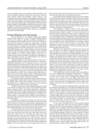 J Pediatr Hematol Oncol      Volume 32, Number 1, January 2010                                                                         Abstracts



tenuous. Although many of the hospital’s bereaved children come           being told the truth. She did not know how her sister died but she
from the families of patients, referrals also come from a variety of      knew that her family was not being honest with her.
other sources: parents and guardians, social workers in the                        We worked with her guardian to get her past all the shame-
community and at other hospitals, school guidance counselors, and         based feelings she had about telling this little girl the cause of death
case workers from the New York City Administration for Children’s         and gave her the words to be able to tell her about her sister’s
Services. In some instances, the hospital receives referrals from the     suicide. When the guardian was able to share this information, the
courts, which may mandate that a troubled child attend bereavement        little girl came to group asking if she could ﬁnally share the truth.
groups. Families in this population experience many sources of stress     She drew a picture of how her sister died and spoke of the reality of
in addition to the death of a loved one (eg, teen pregnancy, a higher     suicide in her family. She was then able to obtain support from
incidence of divorce and separation).24 Clinicians and researchers        everyone and begin the healing process.
often recommend participation in support groups as an appropriate                  We incorporate a ‘‘doctor’s session’’ in the group cycle,
intervention for bereavement.                                             when a Calvary Hospital physician answers questions about illness
                                                                          and death such as ‘‘what is cancer?’’ or ‘‘how do you know if a
                                                                          person has died?’’ During one of these sessions, a child who came
Precious Moments and Teen Groups                                          from our hospice program had a question about something he was
        Precious Moments is our children’s bereavement support            very disturbed about. He remembered his father being poked by
group for those aged 6 to 11 years. The group includes children           these short needles sticking out of his body and had been too scared
who have lost a parent or guardian, a sibling, a grandparent or           to ask his family what was happening during that time. The doctor
other important family member as well as the loss of a friend. As         who participated in this session happened to remember working
our groups are open to the community, typical losses are illness-         with this boy’s family and knew that he was talking about
related, and also accidents, suicides, and murders. The group meets       acupuncture, which was used to alleviate his father’s pain. Our
in 8-week cycles on a weekly basis and focuses on assisting and           physician was able to explain this to the boy and relieve his worry
empowering children with their grief process. The room is set up          that his father had been in pain.
with stuﬀed animals, snacks, and the children’s artwork. The group                 Being given the opportunity to tell your story even if you
facilitators and children sit on pillows arranged in a circle and each    were not there for the death is especially important. When told
session focuses on a diﬀerent activity related to their grief. For        about the death of a loved one, children and adults alike try to
young children in the lower primary grades, touch plays an                piece together in their mind how the death happened to try to make
important role in their development. Touching can communicate a           sense of it. We introduced a mosaic activity at our camp where the
sense of belonging, security, and understanding to the bereaved           children and adolescents were asked to make a mosaic expression
child. They are not alone in their grief.                                 of their grief. One girl chose to recreate the scene of her mother’s
        Although children are not fully developed in their level of       murder in her mosaic. She tried to make sense of a senseless act
understanding concepts of death and dying, they are still able to         through her artwork. She included shards of glass that may have
understand separation and loss because they feel it. We teach             been present after the incident, candy wrappers that may have been
children important life lessons when we allow them to honor their         found on the street, drops of red paint to signify her mother’s
pain and participate in memorializing loved ones. The need to see,        blood, and green paint to signify the murderer’s sweat involved in
feel, hear, and touch to understand is heightened with children and       killing her. One part of her mosaic included a section of hope in her
adolescents, because this is how they learn about their world.            healing process marked by the words ‘‘live, love, laugh,’’ and her
Allowing children to participate in funeral rituals helps them with       belief in peace signiﬁed by a bird and a peace sign.
their acceptance of death, just as funerals help adults begin to                   Once children have the facts of their loved one’s death we
believe that a death has occurred. Clear communication about              move on to helping them understand their feelings.26,27 Children
what they will see at a funeral helps children to be less frightened by   are able to feel the pain of separation, sadness, anger, and fear
the body and also by others’ reactions to the death.                      but they may not know how to verbalize their feelings. They
        The group activities are centered around 4 main objectives:       also may not be aware of how their feelings aﬀect their body.
(1) helping children understand the facts of their loved one’s death;     Children in the group learn to explore their feelings and give voice
(2) helping them express their feelings around the loss; (3)              to them. They also learn to develop healthy ways to express their
developing ways to remember their loved one; and (4) assisting            feelings—particularly the more diﬃcult ones such as anger, fear,
them with investing in their own lives and pursuits.                      and regrets.
        Children are often given little information about the death                One 8-year-old girl was harboring feelings of guilt for telling
of their loved one. They are also all too often excluded from rituals     her mother that she hated her 2 days before her sudden death from
such as funerals, burials, and bedside good-byes.25 Parents or            breast cancer. She had kept this to herself as she acted out angrily
guardians often feel they are protecting children by excluding them,      in school. When we spoke about guilt and regrets in the group she
but children need to be included to facilitate their acceptance of the    timidly wrote her guilt on a piece of paper and shared it with
reality of death. When working with children, it is important to          everyone. To her surprise, several of her peers shared similar stories
educate parents or guardians about children’s grief processes to          of angrily telling their loved one that they hated them or wished
help them impart important information about the cause of their           them dead. Getting support from her peers normalized her feelings
loved one’s death.                                                        and opened the door to communicating as a group about the
        Children have a deep need to tell their story and can only do     nature of relationships and how we often become angry at our
so if they know the facts of how a person died. It is best to keep the    loved ones but we cannot cause them to die.
facts as concrete as possible to avoid confusion. Depending on the                 In one activity, the children draw a body and place feeling
child’s age, they may not understand all of the information they are      faces on the body parts where they feel that particular feeling.
given but they will take in as much as they can and as they grow in       Drawing and other creative expressive interventions are eﬀective
their understanding they will incorporate new information.                modalities when working with bereaved children and teens.28 A
        A group activity that can be used to help them tell their         healthy way to express their anger is to write everything that makes
story is to have them draw what their loved one died from or to           them angry about their loved one’s death on a balloon and then do
have them write about what they know about their loved one’s              a ritual balloon popping. Children are often socialized to believe
death. We worked with an 8-year-old girl whose sister had                 that they should not express their anger. In the groups, we teach
committed suicide but she was not told about this. Instead, she           them that anger is just like any other feeling that needs to have a
was told her sister had died of an asthma attack. This was                voice. We provide them with ways to express anger appropriately.
confusing, because the little girl knew her sister never had any          One way is to do something physical, such as punching a pillow or
breathing problems. During group time, when asked to draw how a           scribbling it out. We also introduce music, outdoor play, and
loved one died, she would get very frustrated and draw nothing. In        talking as ways to express feelings, reassuring them that they can
talking to her one-on-one, she was very angry that she was not            ﬁnd safe people to discuss whatever they feel.


r   2010 Lippincott Williams  Wilkins                                                                         www.jpho-online.com |          27
 