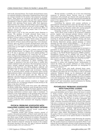 J Pediatr Hematol Oncol      Volume 32, Number 1, January 2010                                                                        Abstracts



with locally advanced disease. Very locally advanced breast cancer                Wound malodor is probably one of the most distressing
can represent clinically as ulcerating or fungating breast lesions and    symptoms of ulcerative lesions. Necrotic tissue in a humid
are constant reminder for the patient of her progressive, incurable       environment will eventually get infected with anaerobic bacteria,
disease. These lesions are associated with physical, psychologic,         resulting in wound malodor, constantly detected and reminding the
and social problems; they rarely heal and often require palliative        patient of her disease. Moreover, the smell might trigger gagging
management to improve quality of life through symptom control.            and vomiting reﬂexes.8,11–14
Women with ulcerating breast lesions suﬀer from depression,                       Controlling the infection with systemic antibiotics as
embarrassment, fear, shame, and guilt feelings. Luck of self respect,     metronidazole and metronidazole topical gel will reduce the odor.
self esteem, and social isolation are also part of their struggle. This   Tight dressing around the wound area and charcoal containing
article will review the physical and the psychosocial eﬀects of           dressing will attract and bind the volatile odor causing molecules
ulcerative breast lesions and will present some of the current            from preventing their escape from the local wound area.8,11–13
palliative care options.                                                          Fungating wounds are often composed of fragile, friable
Breast cancer is one of the most prevalent cancer diagnoses in            tissue. Tumor blood vessels eroded by the progressive malignant
women. The incidence of locally advanced breast cancer is                 growth, together with decreased platelets function within the
decreasing in Western countries, despite the fact that overall            tumor, resulting in frequent bleeding. Dressing change or other
incidence of breast cancer is increasing. There are 2 major reasons       minor trauma can be the trigger for bleeding, a common situation
for the decline in advanced stage of breast cancer at diagnosis:          occurring in ulcerated lesions. Nonadherent dressing and main-
mammography screening and public education.1 Estimations are              taining moist wound environment will assist in gentle removal of
that only 6% of breast cancers will be larger than 5 cm in diameter.      the dressing. Hemostatic sponges, alginate dressings, or topical
However, there are reports of locally advanced breast cancer that         adrenalin can help control wound bleeding.8,11–13 In the case of
comprises 5% to 20% of new breast cancer diagnosis every year in          major bleeding, the patient should be referred to vascular surgeon
certain series or even higher in medically underserved areas in the       to consider surgical intervention as embolization.15,16
United states.2,3                                                                 Pain associated with ulcerative lesions may be neuropatic or
In developing countries, 40% to 50% of breast cancer represents           nociceptive in origin, and also associated with dressing changes.
locally advanced disease.2 In Nigeria, 89% are diagnosed at stage         Pain assessment and aggressive pain management are performed
III or IV due to ignorance and fear from medical facilities.4 A           according to the World Health Organization (WHO) guidelines.
recent report by Adesunkanmi et al5 found that 39% of breast              Nonadherent dressing can be changed with minor pain and
cancer in Nigeria had fungating lesion as presenting symptom.             premedication before dressing change may also be useful. Topical
Locally advanced breast cancer with or without skin involvement is        opioids such as morphin or diamorphin were described as excellent
deﬁned as AJCC tumor stage T4.6 By deﬁnition, T4b lesion include          pain control in open, ulcerative malignant wounds.7,8,11,12,17–20
tumor with clinical presentation of edema (including peau                         Pruritus and infection are also described as causing
d’orange) or ulceration of the skin of the breast or satellite skin       discomfort in women with fungating lesions. Antihistamines to
nodules conﬁrmed in the same breast. This heterogeneous group of          control the itching and systemic antibiotics to reduce bacterial
tumors includes neglected slow-growing tumors that may be                 colonization are recommended approaches for management of
present in the breast for years before diagnosis, neglected, and          pruritus and infection.11,20
although locally advanced, invasion of the skin can be conﬁned to                 For many women with locally advanced breast cancer,
the breast with no regional lymph node involvement. Another               systemic treatment with antihormonal agents or chemotherapy can
group of ulcerating lesions includes fast-growing tumors having           be palliative and reduce the size of the lesion as well as associated
high proliferative indices, with tendency to destroy adjacent tissues     symptoms.3 Radiation therapy can be administered with single
and invade the chest wall muscles and ribs. They are very                 therapeutic fraction or in multiple fractions, with good palliative
aggressive, and often present with disseminated metastatic disease.1      outcome. Radiation can be used for bleeding and control of exudates
Generally, ulcerative, fungating wounds occur more frequently in          or for pain management.1 Some authors describe aggressive surgery
older people.7                                                            with reconstruction of the chest wall defect with various ﬂaps.15,16
Breast cancer is the most common neoplasm to fungate and                  Rankin et al16 used transcatheter arterial embolization for bleeding
approximately 62% of fungating malignant wounds develop in the            lesions with bleeding control in 8 of 9 patients.
breast or the chest wall area.8,9
Malignant fungating wounds result from cancer cells inﬁltrating
the dermis, lymph nodes, and blood vessels through direct invasion             PSYCHOLOGIC PROBLEMS ASSOCIATED
or local metastatic spread. Although the fungus appearance of the                   WITH FUNGATING LESIONS
mass also named cauliﬂower and broccoli shaped lesions is typical,                The female breast is regarded as a symbol for femininity
histologic conﬁrmation of breast cancer origin is mandatory. A            and sexual desirability and for many cultures the breast is central
reduction in the oxygen diﬀusion to this growing tumor will result        to ‘‘being a woman.’’ Society places great importance on having
in tissue hypoxia and ultimately tissue breakdown. This area is           an attractive body so body image becomes an essential part of
consequently colonized by aerobic and anaerobic bacteria, which is        everyday living. Having a diagnosis of breast cancer is a double
the cause of the characteristic malodor as well as large amount of        threat to a woman, with the fear of having a potentially fatal
exudates production often associated with fungating malignant             disease and the fear from disﬁguration and discomfort. With
wounds.9                                                                  visible, sometimes associated with malodor wound in this intimate
                                                                          body area, a woman can no longer ignore the knowledge of having
                                                                          a life-threatening disease. She may feel a loss of physical well being,
   PHYSICAL PROBLEMS ASSOCIATED WITH                                      physical integrity, role, sexual function, life expectancy, and control
FUNGATING LESIONS AND TREATMENT OPTIONS                                   over the disease process.21 Topping22 suggested that body image is
       The most frequently reported wound symptoms are                    related to self concept, self esteem, and personal identity. Self
exudates, malodor, bleeding, and pain.8                                   esteem is the sum of body image, aspirations and goals, interactions
       Fungating wounds often produce excessive amount of                 with others, values, beliefs, and prejudices. Therefore, evaluating
exudates. Increased permeability of blood vessels inside the tumor        the quality of life of a woman with fungating breast lesion demands
and secretion of vascular permeability factors by tumor cells are the     multiple views and layers on her special situation as described by
most likely causes of high volume levels of exudates. The presence        Naylor.23
of infection will increase the production of exudates.10 Leakage of               She provides a conceptual model illustrating the potential
the ﬂuids from the dressing is a very distressing phenomenon, and         impact of a malignant fungating wound on a patient’s quality of
eﬀorts should be aimed for reducing the amount of the exudates            life. The model is based on a framework proposed by Ware,24 and
and proper dressing of the area. Any signs of infection should be         explores the interrelationships between wound symptoms/problems
treated promptly with oral antibiotics.8,11–13                            and their eﬀect on diﬀerent aspects of health and functioning. This


r   2010 Lippincott Williams  Wilkins                                                                        www.jpho-online.com |          81
 