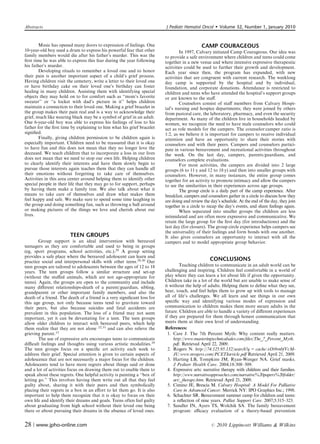 Abstracts                                                                J Pediatr Hematol Oncol         Volume 32, Number 1, January 2010


        Music has opened many doors to expression of feelings. One                           CAMP COURAGEOUS
10-year-old boy used a drum to express his powerful fear that other              In 1997, Calvary initiated Camp Courageous. Our idea was
family members would die after his father’s murder. This was the         to provide a safe environment where children and teens could come
ﬁrst time he was able to express this fear during the year following     together in a new venue and where intensive expressive therapeutic
his father’s murder.                                                     activities could be used to further their growth and development.
        Developing rituals to remember a loved one and to honor          Each year since then, the program has expanded, with new
their pain is another important aspect of a child’s grief process.       activities that are congruent with current research. The weeklong
Having children visit the cemetery, write a letter to their loved one    day camp is supported by the hospital and by individual,
or have birthday cake on their loved one’s birthday can foster           foundation, and corporate donations. Attendance is restricted to
healing in many children. Assisting them with identifying special        children and teens who have attended the hospital’s support groups
objects they may hold on to for comfort such as ‘‘mom’s favorite         or are known to the staﬀ.
sweater’’ or ‘‘a locket with dad’s picture in it’’ helps children                Counselors consist of staﬀ members from Calvary Hospi-
maintain a connection to their loved one. Making a grief bracelet in     tal’s nursing and hospice departments; they were joined by others
the group makes their pain real and is a way to acknowledge their        from pastoral care, the laboratory, pharmacy, and even the security
grief, much like wearing black may be a symbol of grief in an adult.     department. As many of the children live in households headed by
One 6-year-old boy was able to express his feelings of loss to his       women, we recognize the need to have male counselors who could
father for the ﬁrst time by explaining to him what his grief bracelet    act as role models for the campers. The counselor:camper ratio is
signiﬁed.                                                                1:2, as we believe it is important for campers to receive individual
        Finally, giving children permission to be children again is      attention and have an opportunity to share their stories with
especially important. Children need to be reassured that it is okay      counselors and with their peers. Campers and counselors partici-
to have fun and this does not mean that they no longer love the          pate in various bereavement and recreational activities throughout
deceased. We teach children that to incorporate a loss in our lives      the week. On the last day, campers, parents/guardians, and
does not mean that we need to stop our own life. Helping children        counselors complete evaluations.
to clearly identify their interests and have them slowly begin to                For most activities, the campers are divided into 2 large
pursue those interests again teaches them that they can handle all       groups (6 to 11 y and 12 to 18 y) and then into smaller groups with
their emotions without forgetting to take care of themselves.            counselors. However, in many instances, the entire group comes
Activities in this area center around helping them to identify other     together for an activity to promote intimacy and allow the campers
special people in their life that they may go to for support, perhaps    to see the similarities in their experiences across age groups.
by having them make a family tree. We also talk about what it                    The group circle is a daily part of the camp experience. After
means to take care of themselves and draw what makes them                breakfast, campers and counselors gather in a circle to discuss how they
feel happy and safe. We make sure to spend some time laughing in         are doing and review the day’s schedule. At the end of the day, they join
the group and doing something fun, such as throwing a ball around        together in a circle to recap the day’s events, and share feelings again.
or making pictures of the things we love and cherish about our                   When separated into smaller groups the children are less
lives.                                                                   intimidated and are often more expressive and communicative. We
                                                                         retain the large group for the ﬁrst day (for introductions) and the
                                                                         last day (for closure). The group circle experience helps campers see
                                                                         the universality of their feelings and form bonds with one another.
                        TEEN GROUPS                                      It also gives counselors an opportunity to interact with all the
        Group support is an ideal intervention with bereaved             campers and to model appropriate group behavior.
teenagers as they are comfortable and used to being in groups
(eg, sport programs, school activities, etc.).29 A group setting
provides a safe place where the bereaved adolescent can learn and
practice social and interpersonal skills with other teens.29,30 Our                               CONCLUSIONS
teen groups are tailored to adolescents between the ages of 12 to 18             Teaching children to communicate in an adult world can be
years. The teen groups follow a similar structure and set-up             challenging and inspiring. Children feel comfortable in a world of
(without the stuﬀed animals, which are not age-appropriate for           play where they can learn a lot about life if given the opportunity.
teens). Again, the groups are open to the community and include          Children take in a lot of the world but are unable to make sense of
many diﬀerent relationships-death of a parent/guardian, sibling,         it without the help of adults. Helping them to deﬁne what they see,
grandparent or other important family members, and also the              hear, touch, and feel helps them to grow up with tools to manage
death of a friend. The death of a friend is a very signiﬁcant loss for   all of life’s challenges. We all learn and see things in our own
this age group, not only because teens tend to gravitate toward          speciﬁc way and identifying various modes of expression and
their peers, but also because suicides and fatal accidents are           communication to children makes them more secure adults in the
prevalent in this population. The loss of a friend may not seem          future. Children are able to handle a variety of diﬀerent experiences
important, yet it can be devastating for a teen. The teen groups         if they are prepared for them through honest communication that
allow older children to interact with bereaved peers, which help         meets them at their own level of understanding.
them realize that they are not alone 22,31 and can also relieve the      References:
grieving parent.13                                                         1. Care J. The 7th Percent Myth: Why content really matters.
        The use of expressive arts encourages teens to communicate            http://www.masteringtechnicalsales.com/ﬁles/The_7_Percent_Myth.
diﬃcult feelings and thoughts using various artistic modalities.29            pdf. Retrieved April 22, 2009.
The teen groups focus on a speciﬁc art activity each week to               2. Rogers N. http://74.125.95.132/search?q = cache:xOt9rnbfVcM-
address their grief. Special attention is given to certain aspects of         JU:www.nrogers.com/PCETIarticle.pdf Retrieved April 21, 2009.
adolescence that are not necessarily a major focus for the children.       3. Harting LB, Tompkins JM, Ryan-Wenger NA. Grief masks.
Adolescents tend to have more regrets about things said or done               J Pediatr Health Care. 2004;18:308–309.
and a lot of activities focus on drawing them out to enable them to        4. Expressive arts: narrative therapy with children and their families.
speak about these regrets. One helpful activity is painting a ‘‘box of        http://www.narrativeapproaches.com/narrative%20papers%20folder/
letting go.’’ This involves having them write out all that they feel          art/_therapy.htm. Retrieved April 21, 2009.
guilty about, sharing it with their peers and then symbolically            5. Cimino JE, Brescia M. Calvary Hospital: A Model For Palliative
placing their regrets in a box in an eﬀort to let them go. It is also         Care in Advanced Cancer. Merrick NY: IPO Graphics Inc.; 1998.
important to help them recognize that it is okay to focus on their         6. Schachter SR. Bereavement summer camp for children and teens:
own life and identify their dreams and goals. Teens often feel guilty         a reﬂection of nine years. Palliat Support Care. 2007;5:315–323.
about graduating from high school without their loved one being            7. Sandler IN, Ayers TS, Wolchik SA. The family bereavement
there or about pursuing their dreams in the absence of loved ones.            program: eﬃcacy evaluation of a theory-based prevention


28 | www.jpho-online.com                                                                          r   2010 Lippincott Williams  Wilkins
 