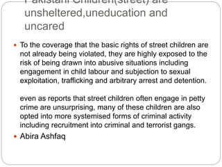 Pakistani Children(street) are
unsheltered,uneducation and
uncared
 To the coverage that the basic rights of street children are
not already being violated, they are highly exposed to the
risk of being drawn into abusive situations including
engagement in child labour and subjection to sexual
exploitation, trafficking and arbitrary arrest and detention.
even as reports that street children often engage in petty
crime are unsurprising, many of these children are also
opted into more systemised forms of criminal activity
including recruitment into criminal and terrorist gangs.
 Abira Ashfaq
 