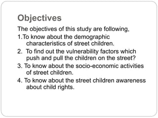 Objectives
The objectives of this study are following,
1.To know about the demographic
characteristics of street children.
2. To find out the vulnerability factors which
push and pull the children on the street?
3. To know about the socio-economic activities
of street children.
4. To know about the street children awareness
about child rights.
 