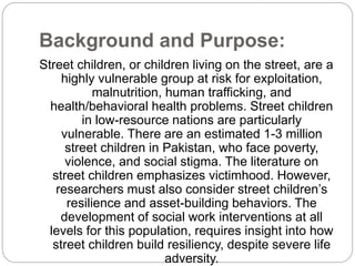 Background and Purpose:
Street children, or children living on the street, are a
highly vulnerable group at risk for exploitation,
malnutrition, human trafficking, and
health/behavioral health problems. Street children
in low-resource nations are particularly
vulnerable. There are an estimated 1-3 million
street children in Pakistan, who face poverty,
violence, and social stigma. The literature on
street children emphasizes victimhood. However,
researchers must also consider street children’s
resilience and asset-building behaviors. The
development of social work interventions at all
levels for this population, requires insight into how
street children build resiliency, despite severe life
adversity.
 
