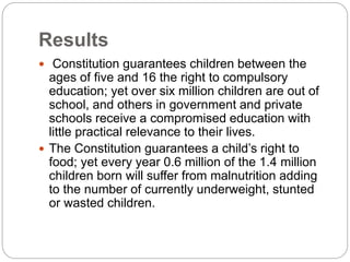 Results
 Constitution guarantees children between the
ages of five and 16 the right to compulsory
education; yet over six million children are out of
school, and others in government and private
schools receive a compromised education with
little practical relevance to their lives.
 The Constitution guarantees a child’s right to
food; yet every year 0.6 million of the 1.4 million
children born will suffer from malnutrition adding
to the number of currently underweight, stunted
or wasted children.
 