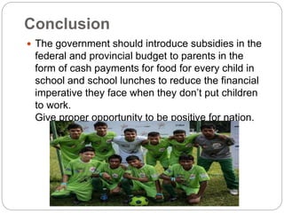 Conclusion
 The government should introduce subsidies in the
federal and provincial budget to parents in the
form of cash payments for food for every child in
school and school lunches to reduce the financial
imperative they face when they don’t put children
to work.
Give proper opportunity to be positive for nation.
 