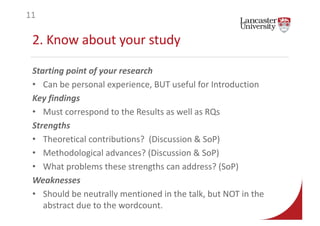 2. Know about your study
Starting point of your research
• Can be personal experience, BUT useful for Introduction
Key findings
• Must correspond to the Results as well as RQs
Strengths
• Theoretical contributions? (Discussion & SoP)
• Methodological advances? (Discussion & SoP)
• What problems these strengths can address? (SoP)
Weaknesses
• Should be neutrally mentioned in the talk, but NOT in the
abstract due to the wordcount.
11
 