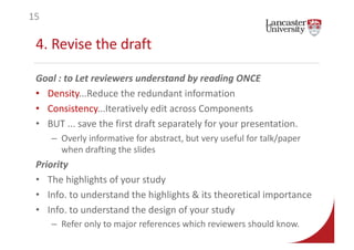 4. Revise the draft
Goal : to Let reviewers understand by reading ONCE
• Density...Reduce the redundant information
• Consistency...Iteratively edit across Components
• BUT ... save the first draft separately for your presentation.
– Overly informative for abstract, but very useful for talk/paper
when drafting the slides
Priority
• The highlights of your study
• Info. to understand the highlights & its theoretical importance
• Info. to understand the design of your study
– Refer only to major references which reviewers should know.
15
 