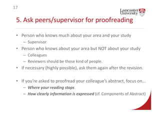 5. Ask peers/supervisor for proofreading
• Person who knows much about your area and your study
– Supervisor
• Person who knows about your area but NOT about your study
– Colleagues
– Reviewers should be those kind of people.
• If necessary (highly possible), ask them again after the revision.
• If you’re asked to proofread your colleague’s abstract, focus on...
– Where your reading stops
– How clearly information is expressed (cf. Components of Abstract)
17
 