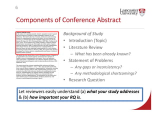 Components of Conference Abstract
Background of Study
• Introduction (Topic)
• Literature Review
– What has been already known?
• Statement of Problems
– Any gaps or inconsistency?
– Any methodological shortcomings?
• Research Question
6
Let reviewers easily understand (a) what your study addresses
& (b) how important your RQ is.
 
