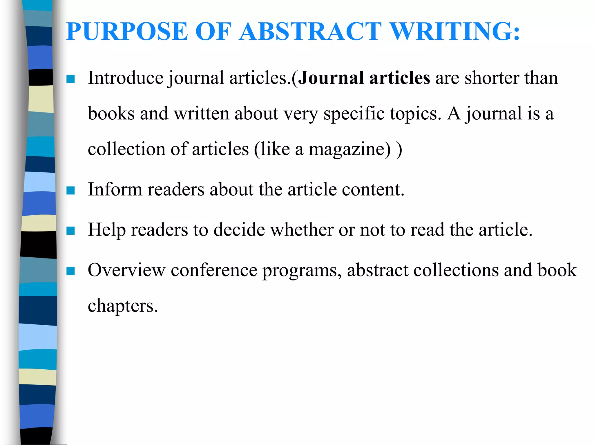 PURPOSE OF ABSTRACT WRITING:
 Introduce journal articles.(Journal articles are shorter than
books and written about very specific topics. A journal is a
collection of articles (like a magazine) )
 Inform readers about the article content.
 Help readers to decide whether or not to read the article.
 Overview conference programs, abstract collections and book
chapters.
 
