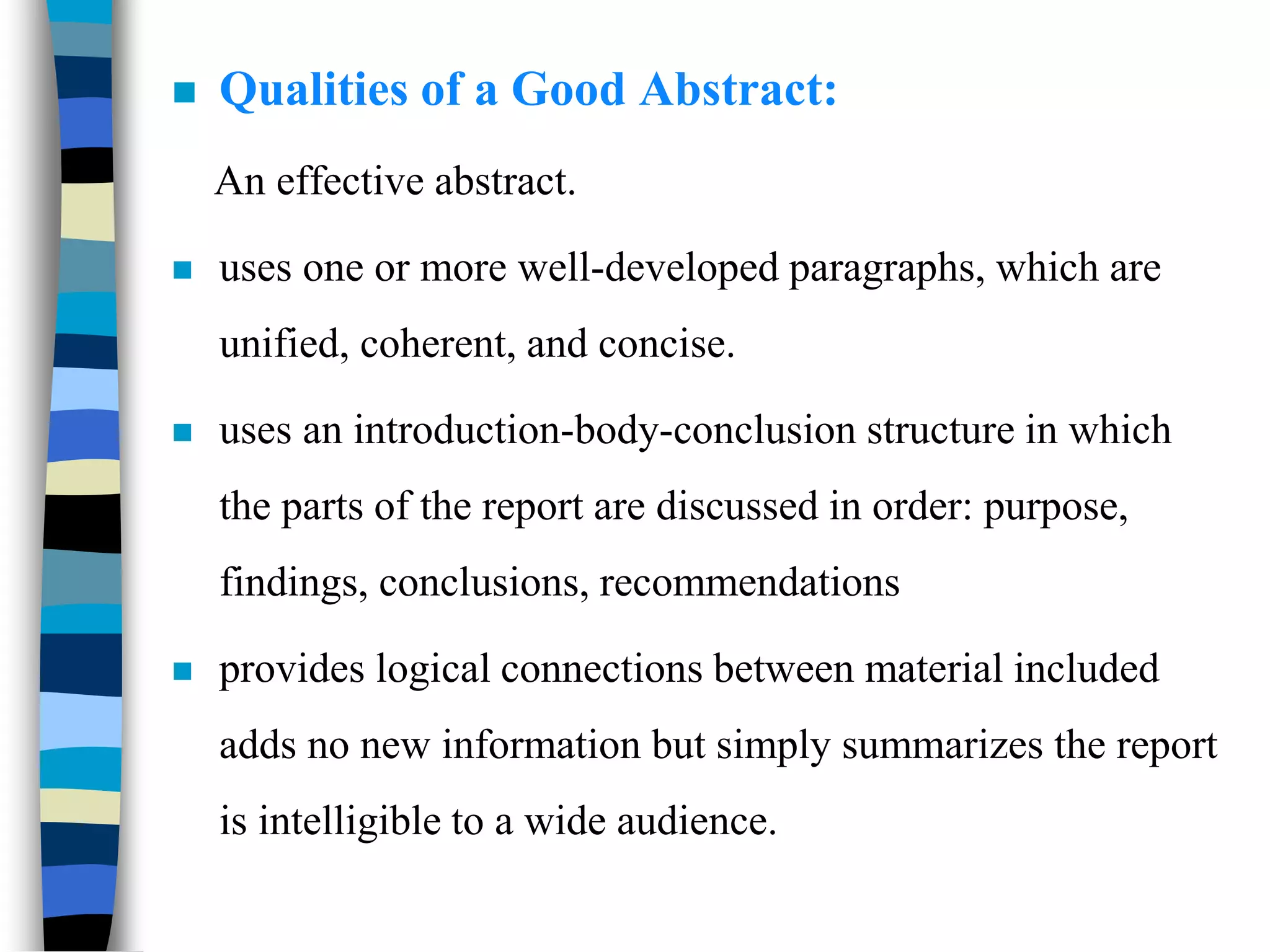  Qualities of a Good Abstract:
An effective abstract.
 uses one or more well-developed paragraphs, which are
unified, coherent, and concise.
 uses an introduction-body-conclusion structure in which
the parts of the report are discussed in order: purpose,
findings, conclusions, recommendations
 provides logical connections between material included
adds no new information but simply summarizes the report
is intelligible to a wide audience.
 