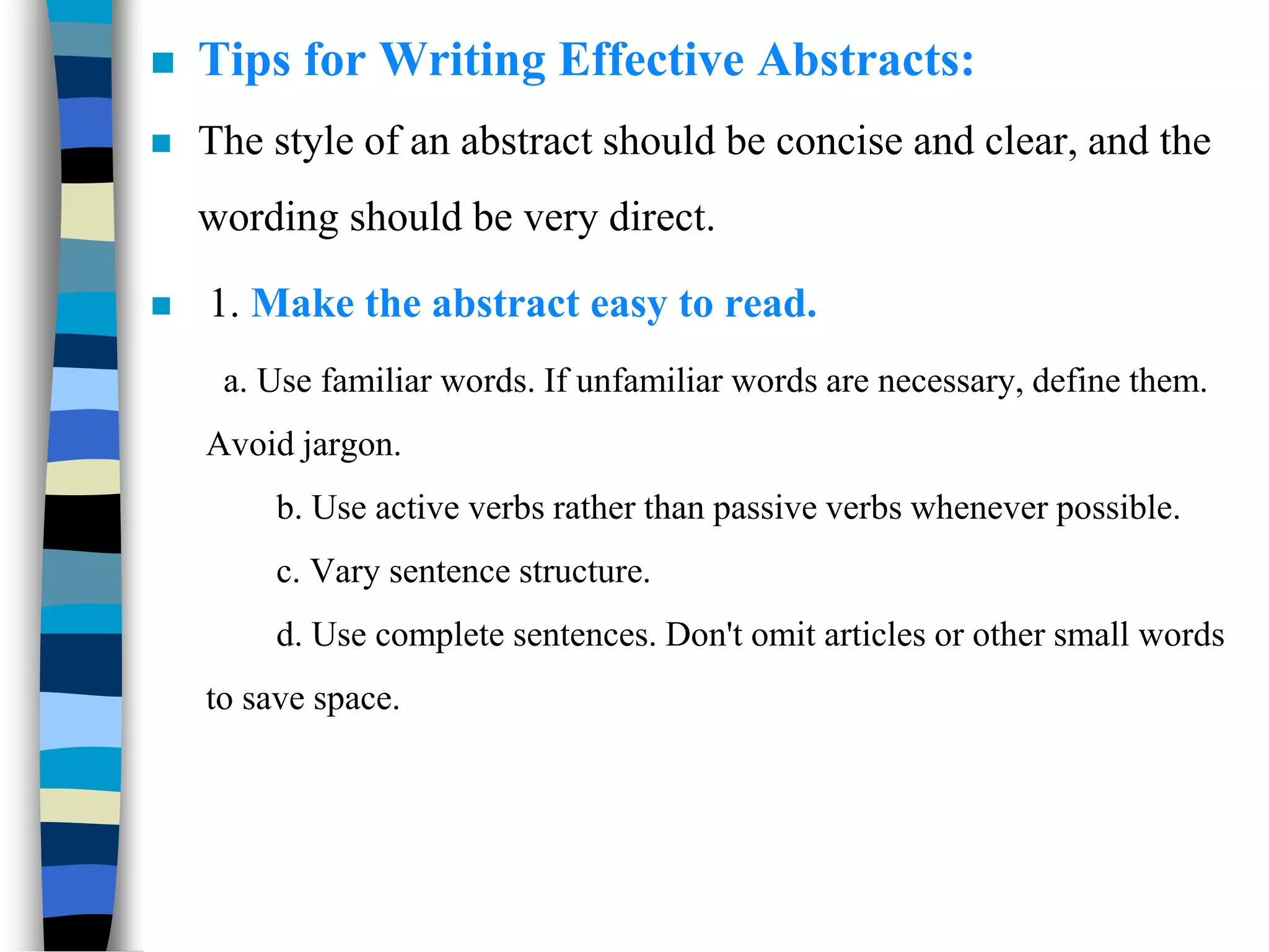  Tips for Writing Effective Abstracts:
 The style of an abstract should be concise and clear, and the
wording should be very direct.
 1. Make the abstract easy to read.
a. Use familiar words. If unfamiliar words are necessary, define them.
Avoid jargon.
b. Use active verbs rather than passive verbs whenever possible.
c. Vary sentence structure.
d. Use complete sentences. Don't omit articles or other small words
to save space.
 