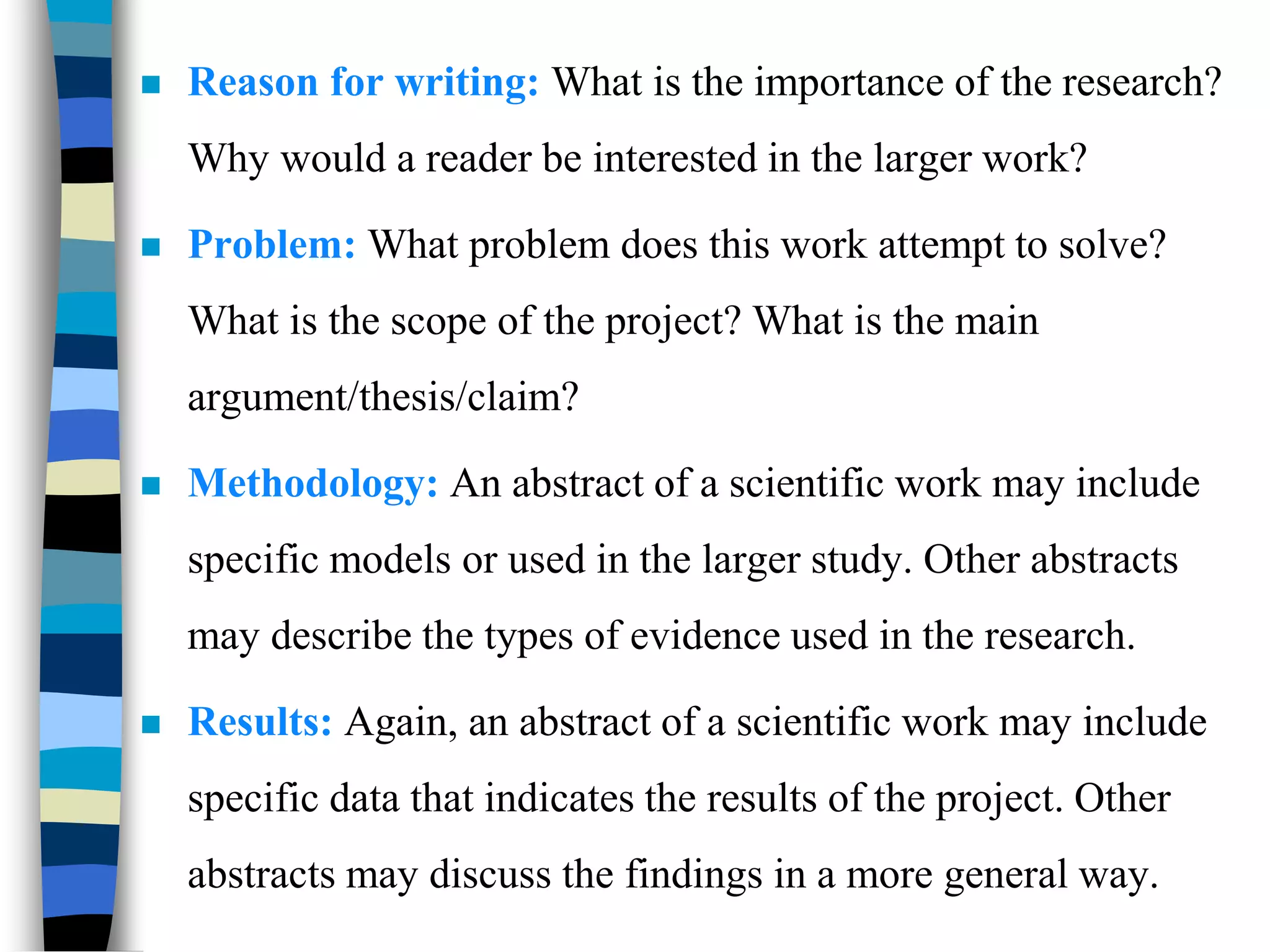  Reason for writing: What is the importance of the research?
Why would a reader be interested in the larger work?
 Problem: What problem does this work attempt to solve?
What is the scope of the project? What is the main
argument/thesis/claim?
 Methodology: An abstract of a scientific work may include
specific models or used in the larger study. Other abstracts
may describe the types of evidence used in the research.
 Results: Again, an abstract of a scientific work may include
specific data that indicates the results of the project. Other
abstracts may discuss the findings in a more general way.
 