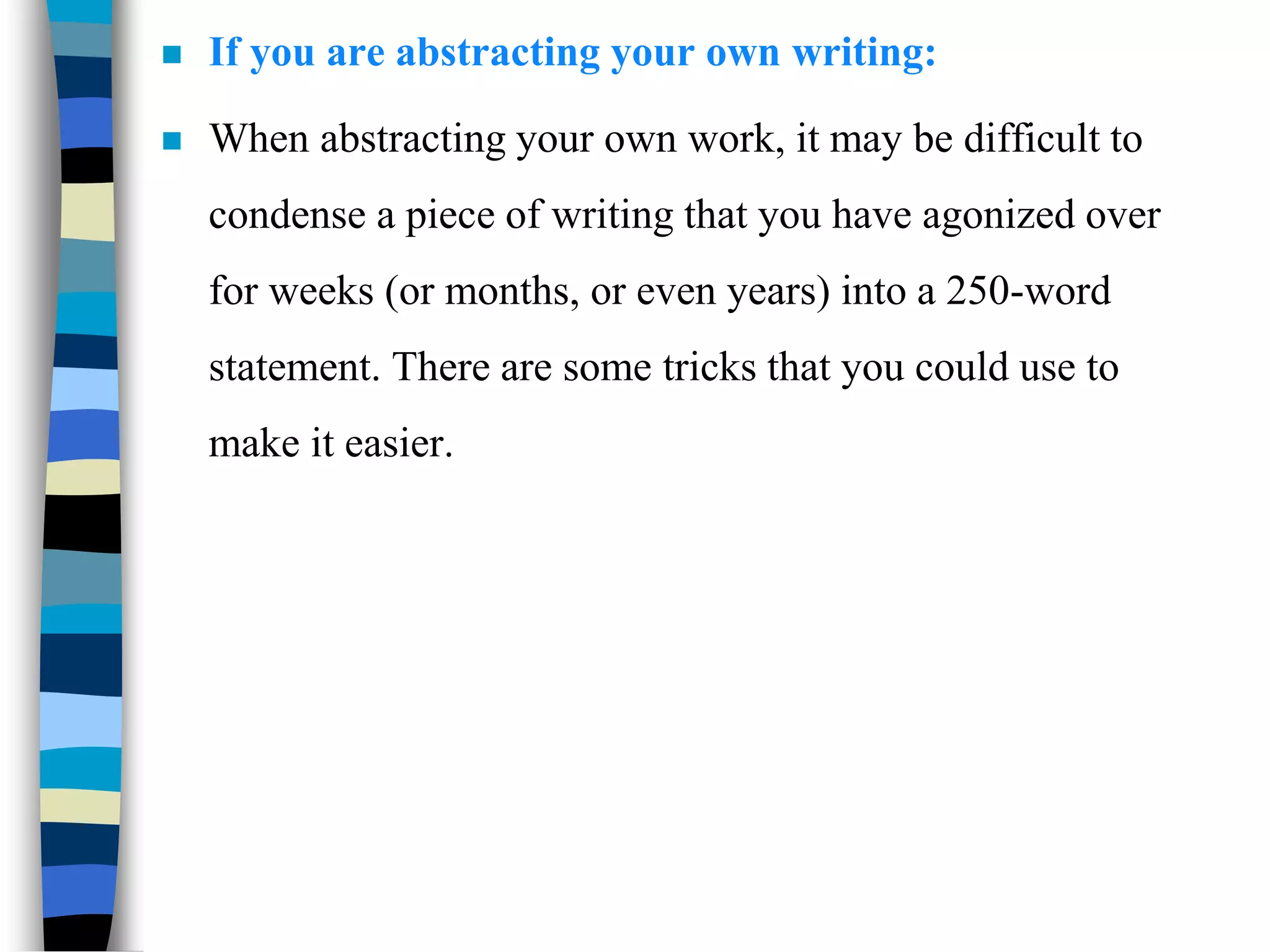  If you are abstracting your own writing:
 When abstracting your own work, it may be difficult to
condense a piece of writing that you have agonized over
for weeks (or months, or even years) into a 250-word
statement. There are some tricks that you could use to
make it easier.
 