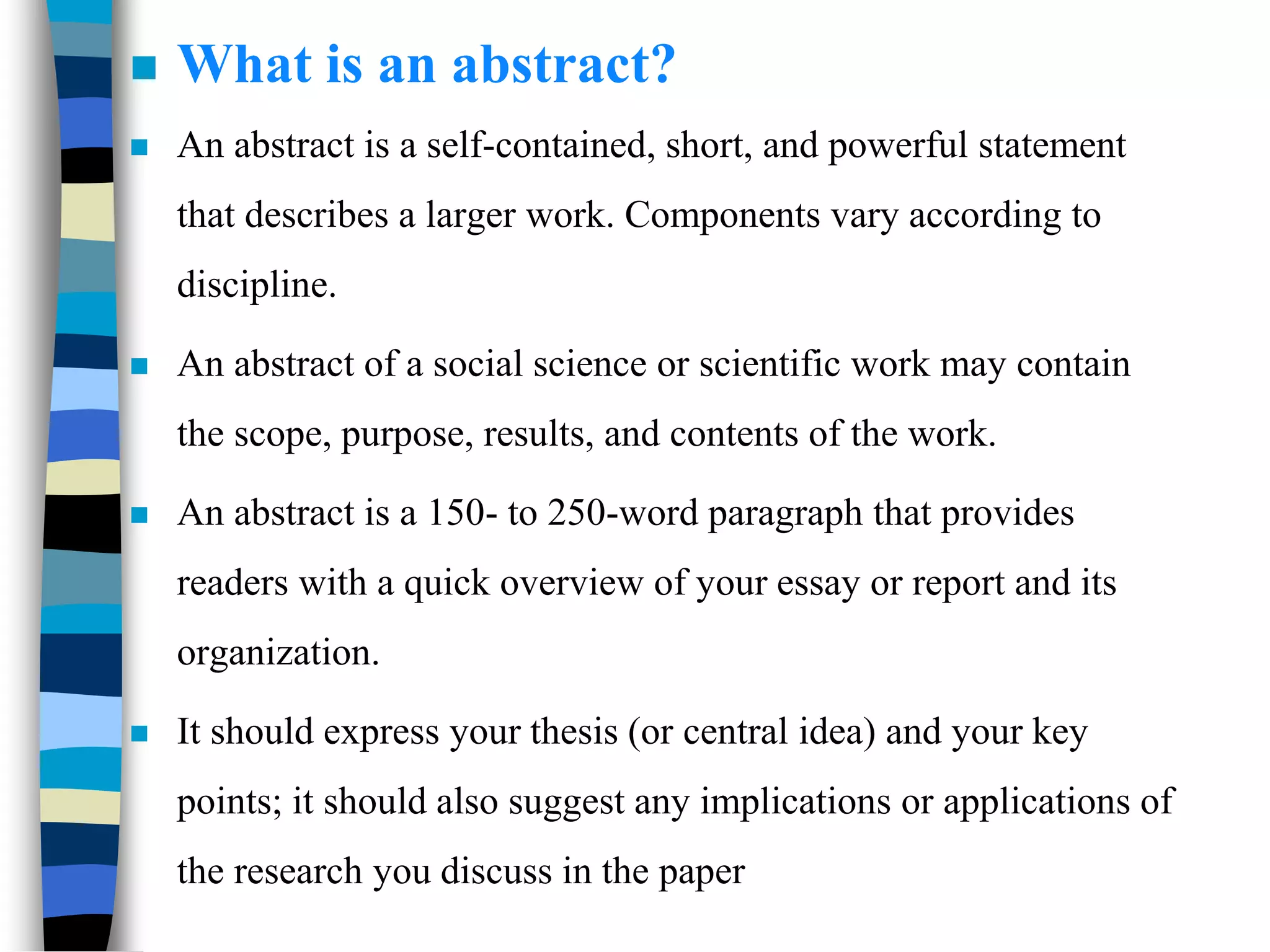  What is an abstract?
 An abstract is a self-contained, short, and powerful statement
that describes a larger work. Components vary according to
discipline.
 An abstract of a social science or scientific work may contain
the scope, purpose, results, and contents of the work.
 An abstract is a 150- to 250-word paragraph that provides
readers with a quick overview of your essay or report and its
organization.
 It should express your thesis (or central idea) and your key
points; it should also suggest any implications or applications of
the research you discuss in the paper
 