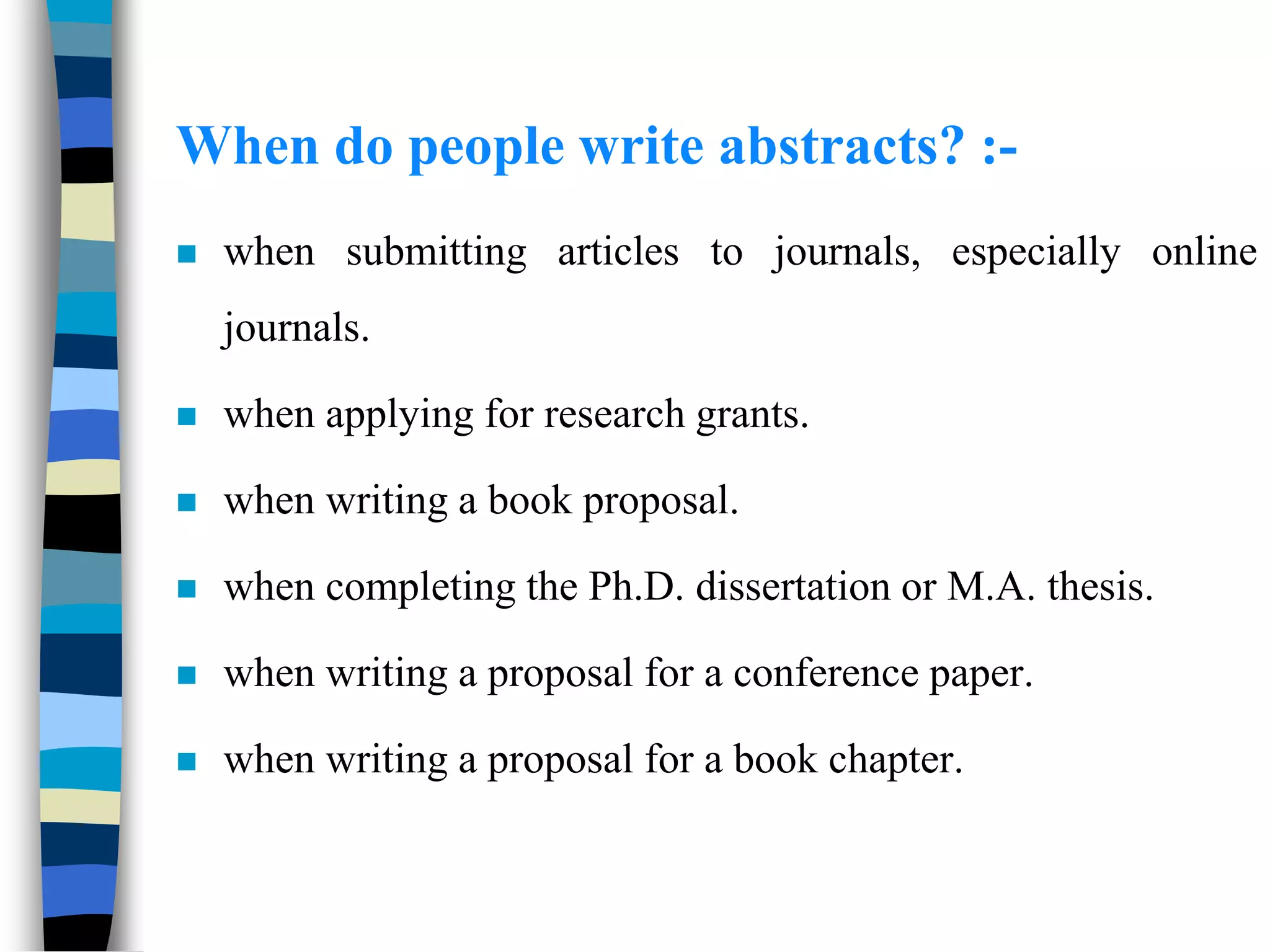 When do people write abstracts? :-
 when submitting articles to journals, especially online
journals.
 when applying for research grants.
 when writing a book proposal.
 when completing the Ph.D. dissertation or M.A. thesis.
 when writing a proposal for a conference paper.
 when writing a proposal for a book chapter.
 